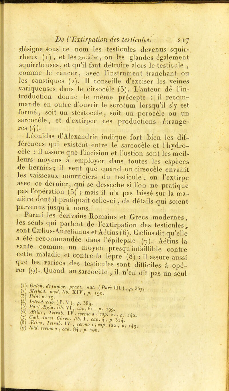 désigne Sous ce nom les testicules devenus squir- rheux (i)j et les x«'pa'''>is ou les glandes également squirrheuses, et qu'il faut détruire alors le testicule , comme le cancer, avec l'instrument tranchant ou les caustiques (2). Il conseille d'exciser les veines variqueuses dans le cirsocèle (3). L'auteur de l'in- troduction donne le même précepte : il recom- mande en outre d'ouvrir le scrotum lorsqu'il s'y est formé, soit un stéatocèle, soit un porocèle ou un sarcocèle, et d'extirper ces productions étrangè- res (4). Léonidas d'Alexandrie indique fort bien les dif- férences qui existent entre le sarcocèle et l'hydro- cèle : il assure que l'incision et l'ustion sont les meil- leurs moyens à employer dans toutes les espèces de hernies; il veut que quand un cirsocèle envahit les vaisseaux nourriciers du testicule , on l'extirpe avec ce dernier, qui se dessèche si l'on ne pratique pas l'opération (5) ; mais il n'a pas laissé sur la ma- nière dont il pratiquait celle-ci, de détails qui soient parvenus jusqu'à nous. Parmi les écrivains Romains et Grecs modernes, les seuls qui parlent de l'extirpation des testicules, sont Caehus-Aurelianus etAétius(6). CjeHusdit qu'elle a été recommandée dans l'épilepsie (7). Aétius la vante comme un moyen presqu'infaillible contre cette maladie et contre la lèpre (8) : il assure aussi que les varices des testicules sont difficiles à opé- rer (9). Quand au sarcocèle , il n'en dit pas un seul (i) Galen detumor. pract. nat. ( Pars JU ), n, ZSj. (a) Mellwd. mcd. liù. XIV, p. jc.o. ^ (3) Jhid. p. ^Ç). ■ (4) Jnlrodunlio (P.V), p. ÔSo. f r; , sermon, cap.^L, p. (7) CœA.Aurel. Clirmi. tib. 1, can & „ / (8) mi.., nirab. IV , sermoZi:^.: ];.