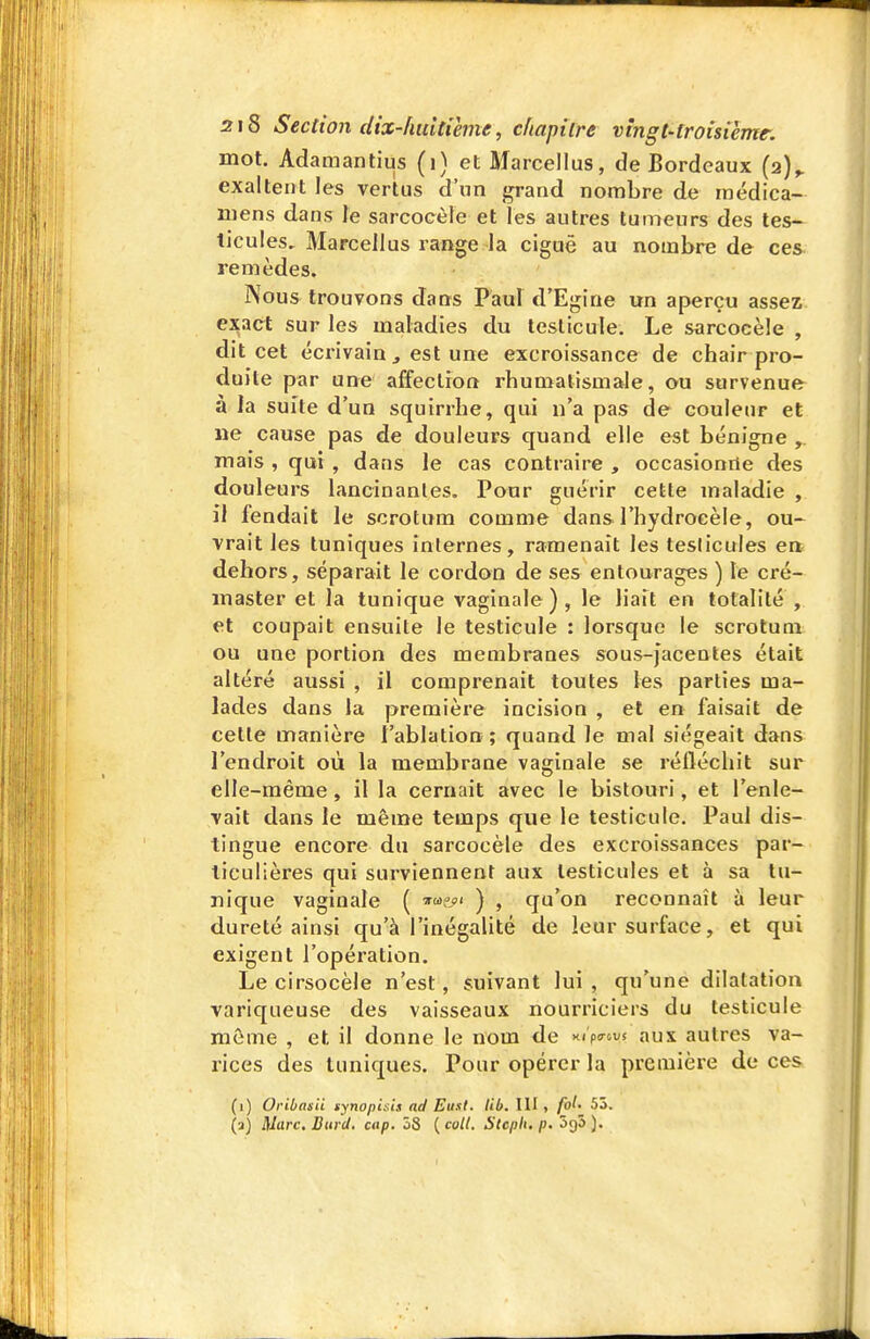 mot. Adamantius (i) et Marcellus, de Bordeaux (2)^ exaltent les vertus d'un ^and nombre de rnédica- mens dans le sarcocèle et les autres tumeurs des tes- ticules, Marcellus range la ciguë au nombre de ces remèdes. Nous trouvons dans Paul d'Egine un aperçu assez ej^act sur les maladies du testicule. Le sarcocèle , dit cet écrivain j est une excroissance de chair pro- duite par une affection rhumatismale, ou survenue à la suite d'un squirrhe, qui n'a pas de couleur et ne cause pas de douleurs quand elle est bénigne mais , qui , dans le cas contraire , occasionne des douleurs lancinantes. Pour guérir cette maladie , il fendait le scrotum comme dans l'hydroeèle, ou- vrait les tuniques internes, ramenait les teslicules en dehors, séparait le cordon de ses entourages ) le cré- master et la tunique vaginale ) , le liait en totalité , et coupait ensuite le testicule : lorsque le scrotum ou une portion des membranes sous-Jacentes était altéré aussi , il comprenait toutes les parties ma- lades dans la première incision , et en faisait de cette manière l'ablation ; quand le mal siégeait dans l'endroit où la membrane vaginale se réfléchit sur elle-même, il la cernait avec le bistouri, et l'enle- vait dans le même temps que le testicule. Paul dis- tingue encore du sarcocèle des excroissances par- ticulières qui surviennent aux testicules et à sa tu- nique vaginale ( ) , qu'on reconnaît à leur dureté ainsi qu'à l'inégalité de leur surface, et qui exigent l'opération. Le cirsocèle n'est, suivant lui , qu'une dilatation variqueuse des vaisseaux nourriciers du testicule même , et il donne le nom de xiVcus aux autres va- rices des tuniques. Pour opérer la première de ces (i) Oribasii synopisis ad Etisl. lib. III , fol- 53. (a) Mure, Burd. cup. 58 ( coll. Stcph, p. 'hçjb ).