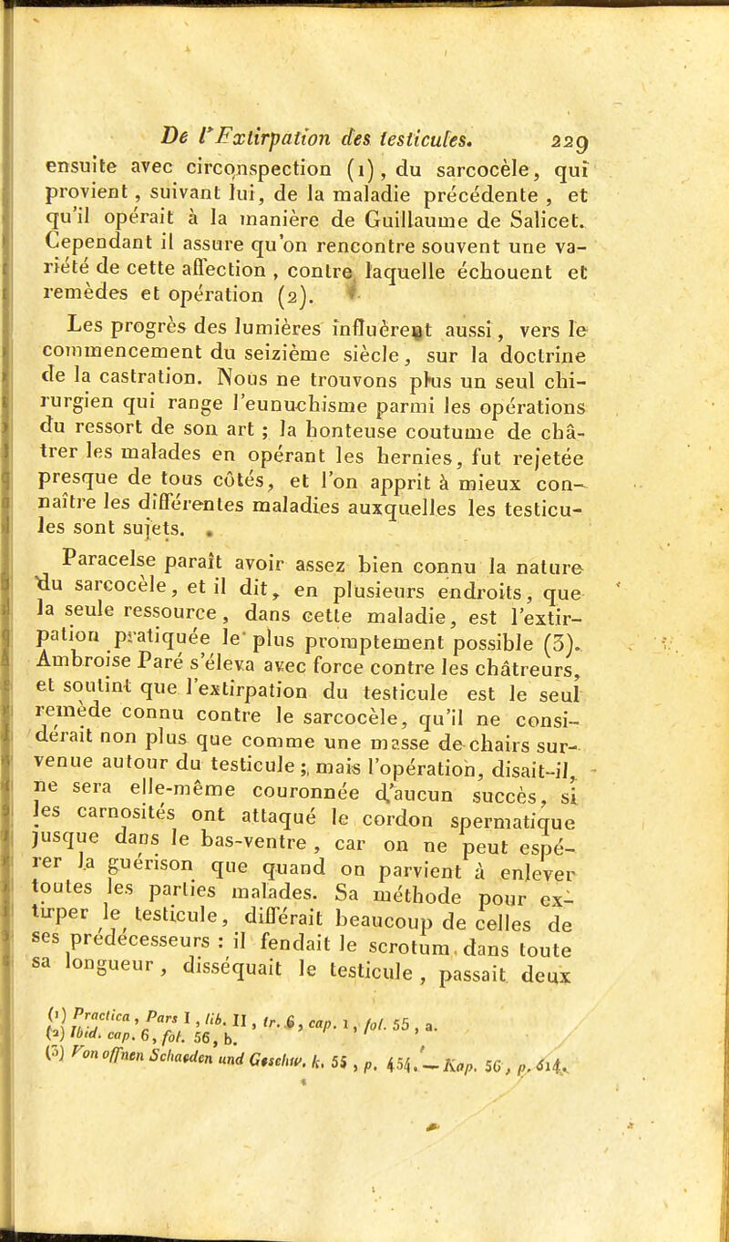 ensuite avec circonspection (i),du sarcocèle, qui provient, suivant jui, de la maladie précédente , et qu'il opérait à la manière de Guillaume de Salicet. Cependant il assure qu'on rencontre souvent une va- riété de cette aflection , contre, laquelle échouent et remèdes et opération (2). * Les progrès des lumières infîuèreit aussi, vers le commencement du seizième siècle, sur la doctrine de la castration. Nous ne trouvons pkis un seul chi- rurgien qui range l'eunuchisme parmi les opérations du ressort de son art ; la honteuse coutume de châ- trer les malades en opérant les hernies, fut rejetée presque de tous côtés, et l'on apprit à mieux con~ naître les différentes maladies auxquelles les testicu- les sont sujets. . Paracelse paraît avoir assez bien connu la nature ^u sarcocèle, et il dit, en plusieurs endroits, que la seule ressource, dans cette maladie, est l'extir- pation pratiquée le-plus proraptement possible (3). Ambroise Paré s'éleva avec force contre les châtreurs, et soutint que l'extirpation du testicule est le seul remède connu contre le sarcocèle, qu'il ne consi- ^derait non plus que comme une masse de chairs sur- venue autour du testicule ;, mais l'opératioh, disait-il ne sera elle-même couronnée d.'^aucun succès, si Jes carnosités ont attaqué le cordon spermatique jusque dans le bas-ventre , car on ne peut espé- rer l.a guerison que quand on parvient à enlever toutes les parties malades. Sa méthode pour ex- tu-perle testicule, différait beaucoup de celles de ses prédécesseurs : il fendait le scrotum, dans toute sa longueur, disséquait le testicule , passait deux ronoffnenSMcn und Cschw. k. 55 , p, ^.'^Kap. 56 , p,6H..