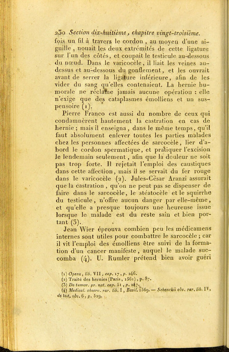 fçis un, Gl à travers le cordon , au moyen d'une ai- guille , nouait les deux extrémités de cette ligature sur l'un des cotés, et coupait le testicule au-dessous du nœud. Dans le varicocèle, il liait les veines au- dessus et au-dessous du gonflement, et les ouvrait avant de serrer la ligature inférieure, afin de les vider du sang qu'elles contenaient. La hernie hu- morale ne réclafhe jamais aucune opération : elle n'exige que des cataplasmes émolliens et un sus- pensoire (i ). Pierre Franco est aussi du nombre de ceux qui condamnèrent hautement la castration en cas de hernie; mais il enseigna, dans le même temps, qu'il faut absolument enlever toutes les parties malades claez les personnes affectées de sarcocèle, lier d'a- bord le cordon spermatique, et pratiquer l'excision le lendemain seulement, afin que la douleur ne soit pas trop forte. Il rejetait l'emploi des caustiques dans cette affection, mais il se servait du fer rouge dans le varicocèle (2). Jules-César Aranzi assurait que la castration , qu'on ne peut pas se dispenser de faire dans le sarcocèle, le stéatocèle et le squirrhe du testicule, n'ofifre aucun danger par elle-même, et qu'elle a presque toujours une heureuse issue lorsque le malade est du reste sain et bien por- tant (3). Jean Wier éprouva combien peu les médicamens internes sont utiles pour combattre le sarcocèle ; car il vit l'emploi des émolliens être suivi de la forma- tion d'un cancer manifeste, auquel le malade suc- comba (4). U. Rumler prétend bien avoir guéri {1) Opéra, lib. VII, cap. 17, p. 2/^6. (2) Traité des hernies (Paris, i56i), p. 87. (5) De tutnor. pr. nat. cap. 5i , p. 2^7-^ (4) Médical, observ. rar. lib. I, Basil. iSGg. — Schenckii obs, rar, Ub. IV,