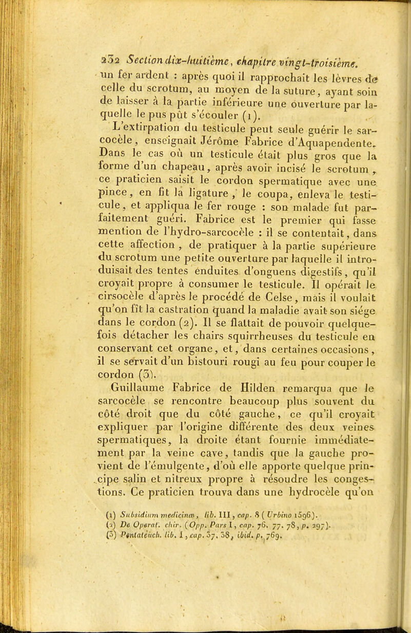 un fer ardent : après quoi il rapprochait les lèvres de celle du scrotum, au moyen de la suture, ayant soin de laisser à la partie inférieure une ouverture par la- quelle le pus pût s'écouler (i). L'extirpation du testicule peut seule guérir le sar- cocèle, enseignait Jérôme Fabrice d'Aquapendente, Dans le cas où un testicule était plus gros que la forme d'un chapeau, après avoir incisé le scrotum , ce praticien saisit le cordon spermatique avec une pince, en fit la ligature,' le coupa, enleva le testi- cule, et appliqua le fer rouge : son malade fut par- faitement guéri, Fabrice est le premier qui fasse mention de l'hydro-sarcocèle : il se contentait, dans cette affection , de pratiquer à la partie supérieure du scrotum une petite ouverture par laquelle il intro- duisait des tentes enduites d'onguens digestifs, qu'il croyait propre à consumer le testicule. Il opérait le cirsocèle d'après le procédé de Celse, mais il voulait qu'on fît la castration quand la maladie avait son siège dans le cordon (2). Il se flattait de pouvoir quelque- fois détacher les chairs squirrheuses du testicule en conservant cet organe, et, dans certaines occasions, il se servait d'un bistouri rougi au feu pour couper le cordon (51. Guillaume Fabrice de Hilden remarqua que le sarcocèle se rencontre beaucoup plus souvent du côté droit que du côté gauche, ce qu'il croyait expliquer par l'origine différente des deux veines spermatiques, la droite étant fournie immédiate- ment par la veine cave, tandis que la gauche pro- vient de l'émulgente, d'où elle apporte quelque prin- cipe salin et nitreux propre à résoudre les conges- tions. Ce praticien trouva dans une hydrocèle qu'on (1) Sitbsidiiim medicinm, lib, III, cap. 8 ( Vrbino iSgG). (2) De Opérai, chir. {Opp. Parsl, cap, 76. 77. 78,)!), 297). (S) Ptnlalcucb. lib, 1, cap. 07, 38, ibid. p, 769.