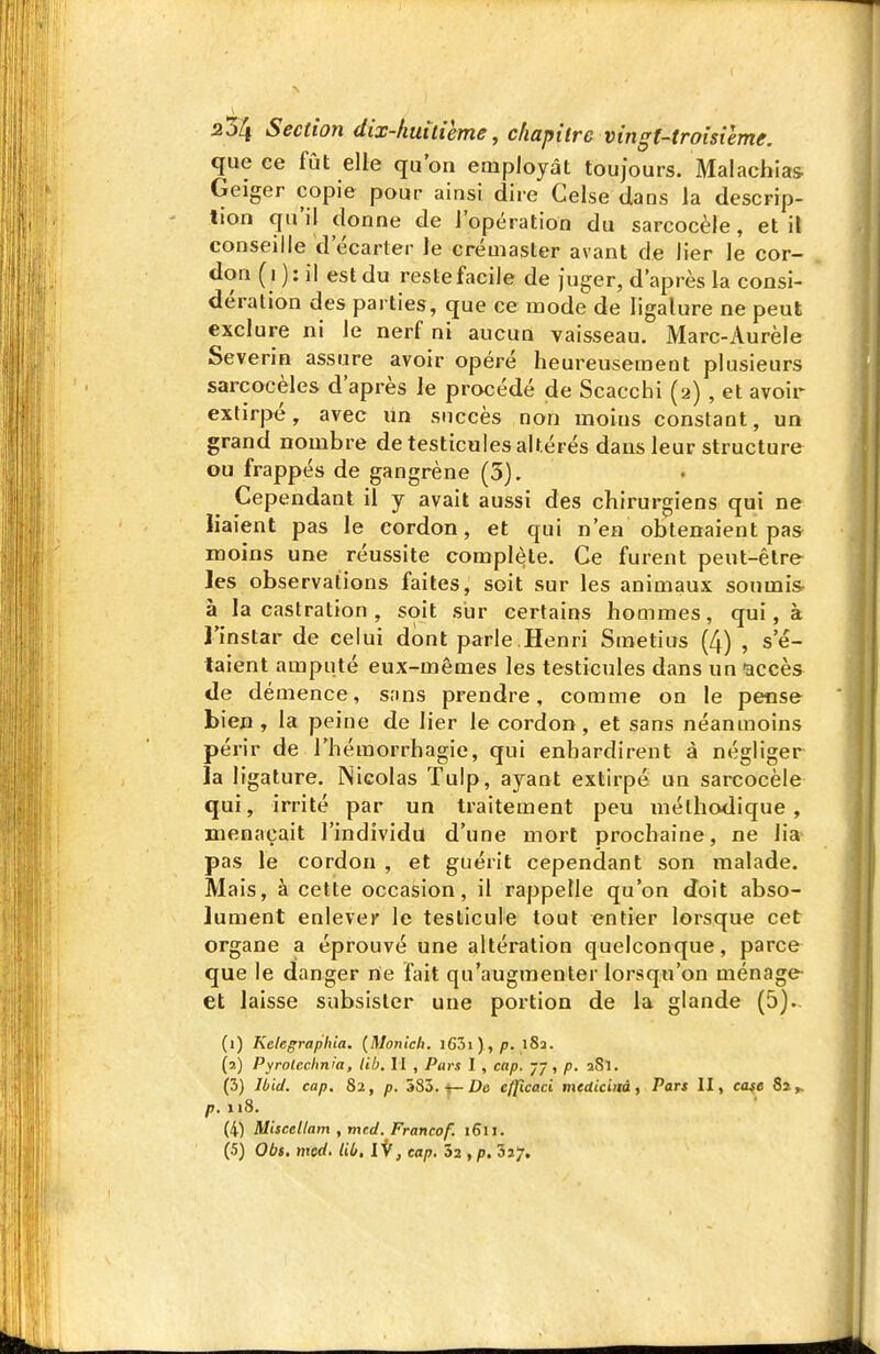 que ce fût elle qu'on employât toujours. Malachia& Geiger copie pour ainsi dire Celse dans la descrip- tion qu'il donne de l'opération du sarcocèie, et il conseille d'écarter le créuiaster avant de lier le cor- don ( i ): il est du reste facile de juger, d'après la consi- dération des parties, que ce mode de ligalure ne peut exclure ni le nerf ni aucun vaisseau. Marc-Aurèle Severin assure avoir opéré heureusement plusieurs sarcocèles d'après Je procédé de Scacchi (2) , et avoir extirpé, avec lin succès non moins constant, un grand nombre de testicules altérés dans leur structure ou frappés de gangrène (5). Cependant il y avait aussi des chirurgiens qui ne liaient pas le cordon, et qui n'en obtenaient pas moins une réussite complète. Ce furent peut-être les observations faites, soit sur les animaux soumis à la castration , soit sur certains hommes, qui, à l'instar de celui dont parle ,Henri Smetius (4) , s'é- taient amputé eux-mêmes les testicules dans un accès de démence, sans prendre, comme on le pense bien, la peine de lier le cordon, et sans néanmoins périr de l'hémorrhagie, qui enhardirent à négliger la ligalure. Nicolas Tulp, ayant extirpé un sarcocèie qui, irrité par un traitement peu méthodique, menaçait l'individu d'une mort prochaine, ne lia pas le cordon , et guérit cependant son malade. Mais, à cette occasion, il rappelle qu'on doit abso- lument enlever le testicule tout entier lorsque cet organe a éprouvé une altération quelconque, parce que le danger ne fait qu'augmenter lorsqu'on ménage et laisse subsister une portion de la glande (5). (1) Kelegraphia. {Monlch. i63i) ,/>. i8a. (2) Pyrolcchnm, lib, II , Pars l , cap. 77, p, aSl. (3) Ibid. cap. 82, p. 583. t-De cfpcaci mediciitàf Pars II, case 8a». p.n8. (4) Miscellam , mcd. Francof. 1611. (5) Obs. mcd. lib, iV, cap. 32 , p. 'ôij.