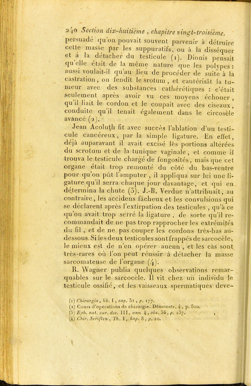 persuadé qu'on pouvait souvent parvenir à détruire cette masse par les suppuratifs. ou à la disséquer et à la détacher du testicule (i). Dionis pensait qu'elle était de la même nature que les polypes: aussi voulait-il qu'au lieu de procéder de suite à la castration, on fendît le srotum , et cautérisât la tu- meur avec des substances cathérétiques : c'était seulement après avoir vu ces moyens échouer, qu'il liait le cordon et le coupait avec des ciseaux, conduite qu'il tenait également dans le circosèle avancé (2). Jean AcoluÇh fit avec succès l'ablation d'un testi- cule cancéreux, par la simple ligature. En effet, déjà auparavant il avait excisé lés portions altérées du scrotum et de la tunique vaginale, et comme il trouva le testicule chargé de fongosités, mais que cet organe était trop remonté du côté du bas-ventre pour qu'on pût l'amputer , il appliqua sur lui une li- gature qu'il serra chaque jour davantage, et qui en détermina la chute (5). J.-B. Verduc n'attribuait, au contraire, les accidens fâcheux et les convulsions qui se déclarent après l'extirpation des testicules , qu'à ce qu'on avait trop serré la ligature , de sorte qu'il re- commandait de ne pas trop rapprocher les extrémités du fil , et de ne pas couper les cordons très-bas au- dessous. Si les deux testicules son t frappés de sarcocèle, le mieux est de n'en opérer aucun , et les cas sont Irès-rares où l'on peut réussir à détacher la masse sarcomateuse de l'organe (4). R. Wagner publia quelques observations remar- quables sur le sarcocèle. 11 vit chez, un individu le testicule ossifié, et les vaisseaux speruiatiques deve- (1) Chirurgin, lib. I , cap. 5l , p. 177. (2) Cours d'opérations de chirurgie. Déninnstr. 4> P- 810. (5) Eph. nat. car. dcc. III, ann. 4, oLs. 36, p. iSj. , (4) Chir. Scriflcn , Th. \,.knp. S, /s, 20,