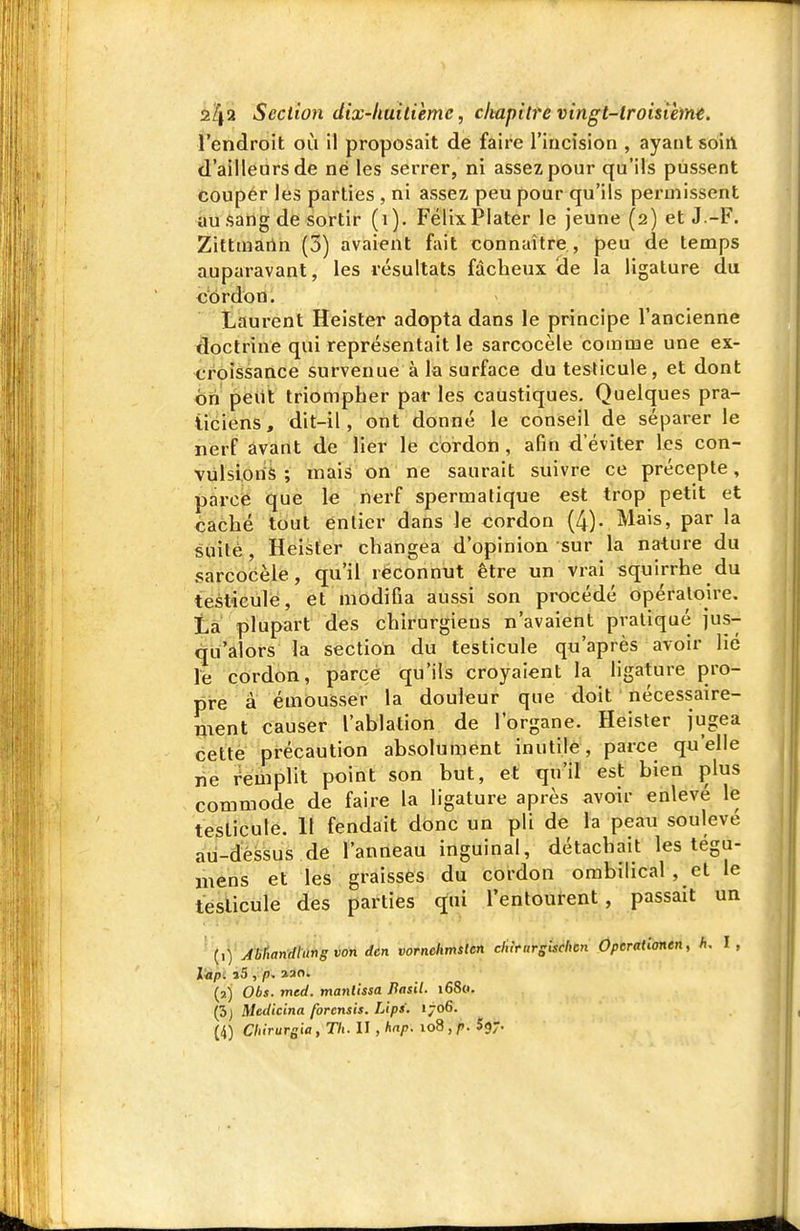 l'endroit où il proposait de faire l'incision , ayant soirt d'ailleurs de né les serrer, ni assez pour qu'ils pussent coupér les parties , ni assez peu pour qu'ils permissent au sang de sortir (i). Félix Plater le jeune (2) et J.-F. Zittmarln (3) avaient f;iit connaître , peu de temps auparavant, les résultats fàcbeux <le la ligature du cordon. Laurent Heister adopta dans le principe l'ancienne doctrine qui représentait le sarcocèle comme une ex- <;rôîssance survenue à la surface du testicule, et dont hn ^eiit triompher par les caustiques. Quelques pra- ticiens, dit-il, ont donné le conseil de séparer le nerf avant de lier le cordon , afin d'éviter les con- vulsions ; mais on ne saurait suivre ce précepte, parce que le nerf spermatique est trop petit et caché tout entier dans le cordon (4). Mais, par la suite , Heister changea d'opinion sur la nature du sarcocèle, qu'il reconnut être un vrai squirrhe du testicule, et modifia aussi son procédé opératoire, ta plupart des chirurgiens n'avaient pratiqué jus- «jLi'alors la section du testicule qu'après avoir lié le cordon, parce qu'ils croyaient la hgature pro- pre à émousser la douleur que doit nécessaire- ment causer l'ablation de l'organe. Heister jugea cette précaution absolument inutile, parce qu'elle ne remplit point son but, et qu'il est bien plus commode de faire la ligature après avoir enlevé le testicule. 11 fendait donc un pli de la peau soulevé au-déssus de l'anneau inguinal, détachait les tégu- mens et les graisses du cordon ombilical , et le testicule des parties q;ai l'entourent, passait un (1) Abtiandlung von dcn vornchmsten elutursischcn Operationen, h, l, I«pi l5 , p. 230. (2) Obs. med. manlissa Basil. i68«. (3j Medicina forcnsis. Llps. 1706. (4) Chirurgia, Th. II , hap. 108,f. Sgr-