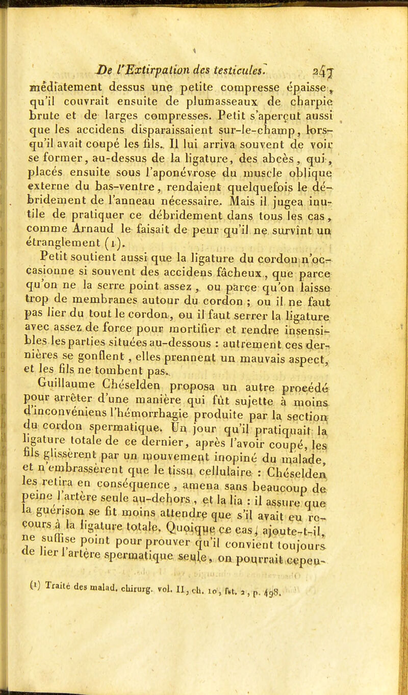 Miêdfatement dessus une petite compresse épaisse ^ qu'il couvrait ensuite de plumasseaux de charpie brute et de larges compresses. Petit s'aperçut aussi que les accidens disparaissaient sur-le-champ, lors- qu'il avait coupé les fils.. Il lui arriva souvent de voit se former, au-dessus de la ligature, des abcès, qui;, ' placés ensuite sous l'aponévrose du muscle oblique externe du bas-ventre, rendaient quelquefois le dé- bridement de l'anneau nécessaire. Alais il jugea inu- tile de pratiquer ce débridement dans tous les cas, comme Aj naud le faisait de peur qu'il ne. survînt un étranglement (i). Petit soutient aussi que la ligature du cordon n'pcr- casionne si souvent des accidens fâcheux, que parce qu'on ne la serre point assez, ou parce qu'on laisse trop de membranes autour du cordon ; ou il ne faut pas lier du tout le cordon, ou il faut serrer la ligature avec assez de force pour mortifier et rendre insensi?- bles les parties situées au-dessous : autrement cesderr^ nières se gonflent, elles prennent un mauvais aspect, et les fils ne tombent pas., Guillaume Chéselden proposa un autre procédé pour arrêter d'une manière qui fût sujette à moins, dmconvéniensl'hémorrhagie produite par la sectioir du cordon spermatique. Un jour qu'il pratiquait la ligature totale de ce dernier, après l'avoir coupé, le^ fils glissèrent par un ipouvemeat inopiné du malade et n embrassèrent que le tissu cellulaire : Chéseldeii les relira en conséquence , amena sans beaucoup de peine 1 artère seule au-dehors , et la lia : il assure que la guerisoa se fit moins attendra que s'il avait eu re- cours à la ligature totale. Quoique C£ cas i ajoute-t-iL ne suffise pouit pour prouver qu'il convient toujours <le Jier 1 artçre spermatique se.^^e, on pourrait ci^peu^ (0 Traité des malad. cUrurg. vol. Il, ch. lo , f.t, a , p. 438.