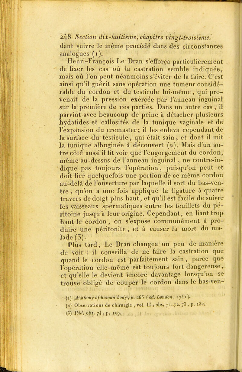 Uant suivre le même procédé dans des circonstances analogues (i). Henri-François Le Dran s'efforça particolièrement de fixer les cas où la castration semble indiquée, mais où l'on peut néanmoins s'éviter de la faire. C'est ainsi qu'il guérit sans opération une tumeur considé- rable du cordon et du testicule lui-même , qui pro- venait de la pression exercée par l'anneau inguinal sur la première de ces parties. Dans un autre cas , il parvint avec beaucoup de peine à détacher plusieurs hydatides et callosités de la tunique vaginale et de l'expansion du cremaster; il les enleva cependant de la surface du testicule, qui était sain, et dont il mit la tunique albuginée à découvert (2). Mais d'un au- tre côté aussi il fit voir que l'engorgement du cordon, même au-dessus de l'anneau inguinal , ne contre-in- dique pas toujours l'opération, puisqu'on peut et doit lier quelquefois une portion de ce même cordon au-delà de l'ouverture par laquelle il sort du bas-ven- tre , qu'on a une fois appliqué la ligature à quatre travers de doigt plus haut, et qu'il est facile de suivre les vaisseaux sperraatiques entre les feuillets du pé- ritoine jusqu'à leur origine. Cependant, en liant trop haut le cordon , on s'expose communément à pro- duire une péritonite, et à causer la mort du ma- lade (5). Plus tard, Le Di'an changea un peu de manière de voir : il conseilla de ne faire la castration que quand le cordon est parfaitement sain, parce que l'opération elle-même est toujours fort dangereuse, et qu'elle le devient encore davantage lorsqu'on se trouve obligé de couper le cordon dans le bas-ven- (1) Anatomy ofhuman body, p. 265 [ed, London, 174>)- (3) Observations de chirurgie , toI. II < obs. 71. 7a. 70 5 P- i'^-