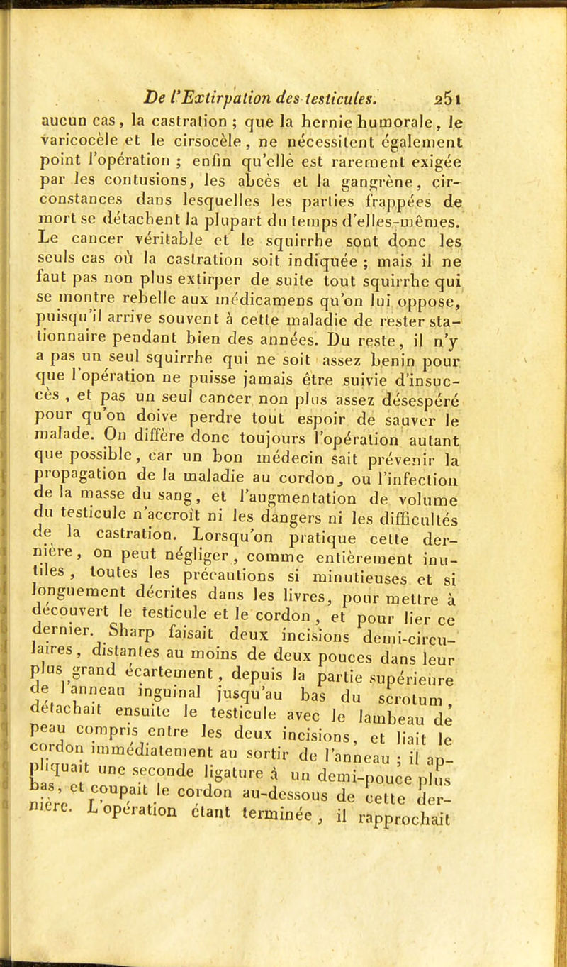 aucun cas, la caslrali'on ; que la hernie humorale, le varicocèle et le cirsocèle , ne nécessitent également point l'opération ; enfin qu'elle est rarement exigée par les contusions, les abcès et la gangrène, cir- constances clans lesquelles les parties frappées de luort se détachent la plupart du temps d'elles-mêmes. Le cancer véritable et le squirrhe sont donc les seuls cas où la castration soit indiquée ; mais il ne faut pas non plus extirper de suite tout squirrhe qui se montre rebelle aux médicamens qu'on lui oppose, puisqu'il arrive souvent à cette maladie de rester sta- tionnaire pendant bien des années. Du reste, i| n'y a pas un seul squirrhe qui ne soit assez bénin pour que l'opération ne puisse jamais être suivie d'insuc- cès , et pas un seul cancer non plus assez désespéré pour qu'on doive perdre tout espoir de sauver le malade. On diffère donc toujours l'opération autant que possible, car un bon médecin sait prévenir la propagation de la maladie au cordon^ ou l'infeclioii de la masse du sang, et l'augmentation de volume du testicule n'accroît ni les dangers ni les difficultés de la castration. Lorsqu'on pratique celte der- nière, on peut négliger , comme entièrement inu- tiles , toutes les précautions si minutieuses et si longuement décrites dans les livres, pour mettre à découvert le testicule et le cordon , et pour lier ce dernier. Sharp faisait deux incisions demi-circu- laires, distantes au moins de deux pouces dans leur plus grand écartement, depuis la partie supérieure de I anneau inguinal jusqu'au bas du scrotum détachait ensmte le testicule avec le lambeau dé peau compris entre les deux incisions, et liait le cordon immédiatement au sortir de l'anneau ; il ap- pliquait une seconde ligature à un demi-pou^e plus Wet coupait le cordon au-dessous de Lte Se! Bierc. L opération étant terminée, il rapprochait