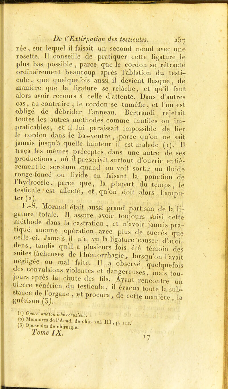 véc, sur lequel il faisait un second nœud avec une rosette. Il conseille de pratiquer celte ligature le plus bas possible , parce que le cordou se rétracte ordinairement beaucoup après l'ablation du testi- cule, que quelquefois aussi il devient flasque, de manière que la ligature se relâche, et qu'il faut alors avoir recours à celle d'attente. Dans d'autres cas, au contraire , le cordon se tuméfie, et l'on est obligé de débrider l'anneau. Bertrandi rejetait toutes les autres méthodes comme inutiles ou im- praticables, et il lui paraissait impossible de lier Je cordon dans le bas-ventre , parce qu'on ne sait jamais jusqu'à quelle hauteur il est malade (i). li traça les mêmes préceptes dans une autre de ses productions , où il prescrivit surtout d'ouvrir entiè- rement le scrotum quand on voit sortir un fluide rouge-foncé ou livide en faisant la ponction de l'hydrocèle, parce que, la plupart du temps, le testicule'est affecté, et qu'on doit alors l'ampu- ter (2). ^ F.-S. Morand était aussi grand partisan de la li- gature totale. Il assure avoir toujours suivi cette méthode dans la castration , et n'avoir jamais pra- tiqué aucune opération . avec plus de succès que celle-ci. Jamais il n'a vu la ligature causer d'acci- dens, tandis qu'il a plusieurs fois été témoin des suites fâcheuses de J'hémorrhagie, lorsqu'on l'avait négligée ou mal faite. Il a observé quelquefois des convulsions violentes et dangereuses, mais tou- jours après la, chute des f.ls. Ayant rencontré un « cere venenen du testicule, il évacua toute la sub- ^uérisonVs;'^'^ ' '^ '^'^^^^'^^ ' (1) Opcre analomlche ccruslcltc. (J Mémoires de l'Acad. de dur. roi. lU , p. .... (^) Opuscules de chirurgie. Tome IX. , ^