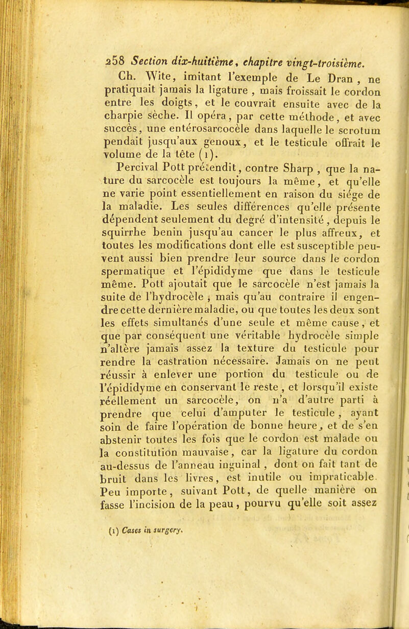 Ch. Wite, imitant l'exemple de Le Dran , ne pratiquait jamais la ligature , mais froissait le cordon entre les doigts, et le couvrait ensuite avec de la charpie sèche. Il opéra, par cette méthode, et avec succès, une entérosarcocèle dans laquelle le scrotum pendait jusqu'aux genoux, et le testicule offrait le volume de la tête (i). Percival Pott prétendit, contre Sharp , que la na- ture du sarcocèle est toujours la même, et qu'elle ne varie point essentiellement en raison du siège de la maladie. Les seules différences qu'elle présente dépendent seulement du degré d'intensité , depuis le squirrhe bénin jusqu'au cancer le plus affreux, et toutes les modifications dont elle est susceptible peu- vent aussi bien prendre leur source dans le cordon spermatique et l'épididyme que dans le testicule même. Pott ajoutait que le sarcocèle n'est jamais la suite de l'hydrocèle ^ mais qu'au contraire il engen- dre cette dernière maladie, ou que toutes les deux sont les effets simultanés d'une seule et même cause, et que par conséquent une véritable hydrocèle simple n'altère jamais assez la texture du testicule pour rendre la castration nécessaire. Jamais on ne peut réussir à enlever une portion du testicule ou de l'épididyme en conservant le i-este , et lorsqu'il existe réellement un sarcocèle, on n'a d'autre parti à prendre que celui d'amputer le testicule, ayant soin de faire l'opération de bonne heure^ et de s'en abstenir toutes les fois que le cordon est malade ou la constitution mauvaise, car la ligature du cordon au-dessus de l'anneau inguinal, dont on fait tant de bruit dans les livi-es, est inutile ou impraticable. Peu importe, suivant Pott, de quelle manière on fasse l'incision de la peau, pourvu qu'elle soit assez (i) Cases in surgery. 1