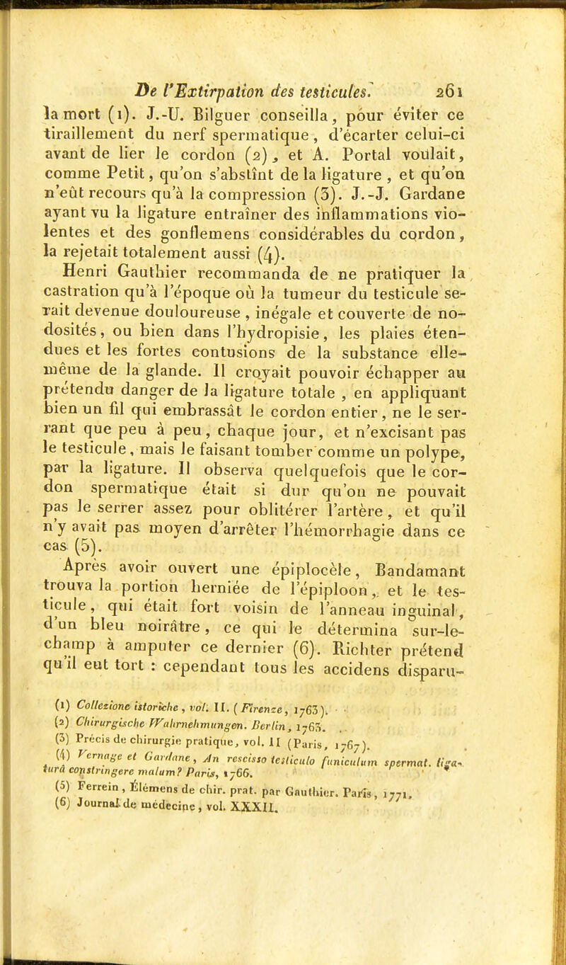 îa mort (1). J.-U. Bilguer conseilla, pour éviter ce tiraillement du nerf spermatique , d'écarter celui-ci avant de lier Je cordon (2) ^ et A. Portai voulait, comme Petit, qu'on s'abstînt de la ligature , et qu'où n'eût recours qu'à la compression (3). J.-J. Gardane ayant vu la ligature entraîner des inflammations vio- lentes et des gonflemens considérables du cqrdon, la rejetait totalement aussi (4). Henri Gauthier recommanda de ne pratiquer la castration qu'à l'époque où la tumeur du testicule se- xait devenue douloureuse , inégale et couverte de no- dosités, ou bien dans l'hydropisie, les plaies éten- dues et les fortes contusions de la substance elle- même de la glande. 11 crojait pouvoir échapper au prétendu danger de Ja ligature totale , en appliquant bien un fil qui embrassât le cordon entier, ne le ser- rant que peu à peu, chaque jour, et n'excisant pas le testicule, mais Je faisant tomber comme un polype, par la ligature. Il observa quelquefois que le cor- don spermatique était si dur qu'on ne pouvait pas le serrer assez pour oblitérer l'artère, et qu'il n'y avait pa& moyen d'arrêter l'hémorrhagie dans ce cas (5). Après avoir ouvert une épiplocèle, Bandamant trouva la portion herniée de l'épiploon,, et le tes- ticule, qui était fort voisin de l'anneau inguinal, d'un bleu noirâtre, ce qui le détermina sur-le- champ à amputer ce dernier (6). Richter prétend quil eut tort : cependant tous les accidens disparu- Ci) Colletione istoriche , vol. II. (Mrerrze, IjGS). (2) Cliirurgiiche TVulimehmungm. Berlin, i-jÇ,:-,. (3) Précis de chirurgie pratique, vol. II (Paris, 1767). (4) Vcrnageet Gar.lane, Jn re^cisso tesliculo funicuhm spermat. tisa^ tTà eojistringerc malum? Paris, ij66. * (5) Perrein , Élémens de chir. prat. par GnuIlHcr. Parîs, 1771