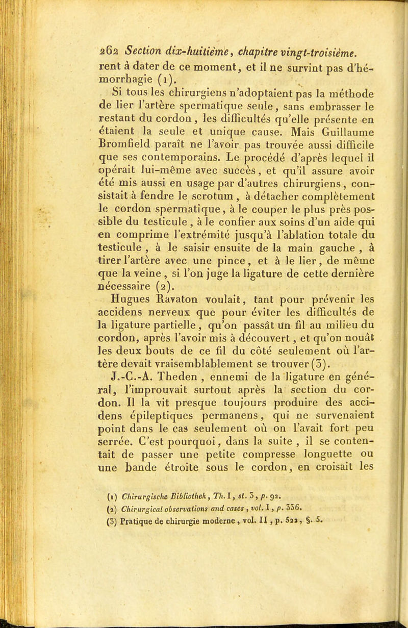 rent à dater de ce moment, et il ne survint pas d'hé- morrhagie (1). Si tous les chirurgiens n'adoptaient pas la méthode de lier l'artère spermatique seule, sans embrasser le restant du cordon, les difficultés qu'elle présente en étaient la seule et unique cause. Mais Guillaume Bromfield paraît ne l'avoir pas trouvée aussi difficile que ses contemporains. Le procédé d'après lequel il opérait lui-même avec succès, et qu'il assure avoir été mis aussi en usage par d'autres chirurgiens , con- sistait à fendre le scrotum , à détacher complètement le cordon spermatique, à le couper le plus près pos- sible du testicule , à le confier aux soins d'un aide qui en comprime l'extrémité jusqu'à l'ablation totale du testicule , à le saisir ensuite de la main gauche , à tirer l'artère avec une pince, et à le lier, de même que la veine , si l'on juge la ligature de cette dernière nécessaire (2). Hugues Ravaton voulait, tant pour prévenir les accidens nerveux que pour éviter les difficultés de la ligature partielle , qu'on passât Un fil au milieu du cordon, après l'avoir mis à découvert, et qu'on nouât les deux bouts de ce fd du côté seulement où l'ar- tère devait vraisemblablement se trouver (3). J.-C.-A. Theden , ennemi de la ligature en géné- ral, l'improuvait surtout après la section du cor- don. Il la vit presque toujours produire des acci- dens épileptiques permanens, qui ne survenaient point dans le cas seulement où on l'avait fort peu serrée. C'est pourquoi, dans la suite , il se conten- tait de passer une petite compresse longuette ou une bande étroite sous le cordon, en cioisait les (i) Chlrurglscha Biblioihek, Th. l, st.ôt p. 93. (a) Chirurgical observations and cases , vol. I, p. 356. (3) Pratique de chirurgie moderne, vol. H , p. Sa» » §• 5.