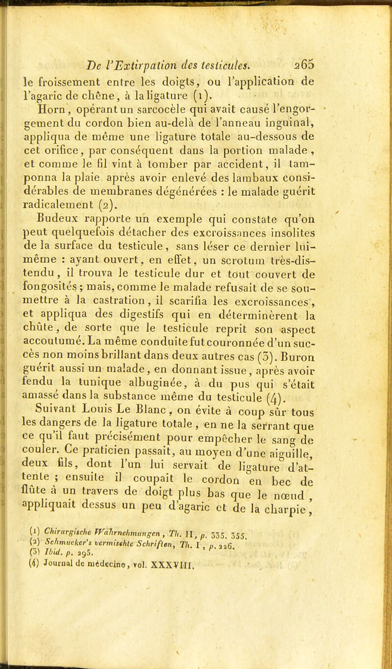 le froissement entre les doigts, ou l'application de l'agaric de chêne, à la ligature (1). Horn, opérant un sarcocèle qui avait causé l'engor- gement du cordon bien au-delà de l'anneau inguinal, appliqua de même une ligature totale au-dessous de cet orifice, par conséquent dans la portion malade, et comme le fil vint à tomber par accident, il tam- ponna la plaie après avoir enlevé des lambaux consi- dérables de membranes dégénérées : le malade guérit radicalement (2). Budeux rapporte un exemple qui constate qu'on peut quelquefois détacher des excroissances insolites de la surface du testicule, sans léser ce dernier lui- même : ayant ouvert, en effet, un scrotum très-dis- tendu, il trouva le testicule dur et tout couvert de fongosités ; mais, comme le malade refusait de se sou- mettre à la castration, il scarifia les excroissances, et appliqua des digestifs qui en déterminèrent la chûte, de sorte que le testicule reprit son aspect accoutumé. La même conduite futcouronnée d'un suc- cès non moins brillant dans deux autres cas (5), Buron guérit aussi un malade, en donnant issue, après avoir fendu la tunique albuginée, à du pus qui s'était amassé dans la substance même du testicule (4). Suivant Louis Le Blanc, on évite à coup sûr tous les dangers de la ligature totale , en ne la serrant que ce qu'il faut précisément pour empêcher le sang de couler. Ce praticien passait, au moyen d'une ai-uille, deux fils, dont l'un lui servait de ligature^ d'at- tente ; ensuite il coupait le cordon en bec de flûte à un travers de doigt plus bas que le nœud appliquait dessus un peu d'agaric et de la charpie, (1) Chirurgische Walirnehmunsen, Th. M, p. 335. 355. (a) Sc/imticker's vermisthte Schrif(en, Tli. 'l p 226 (0) Ibid. p. 295. > ^- •