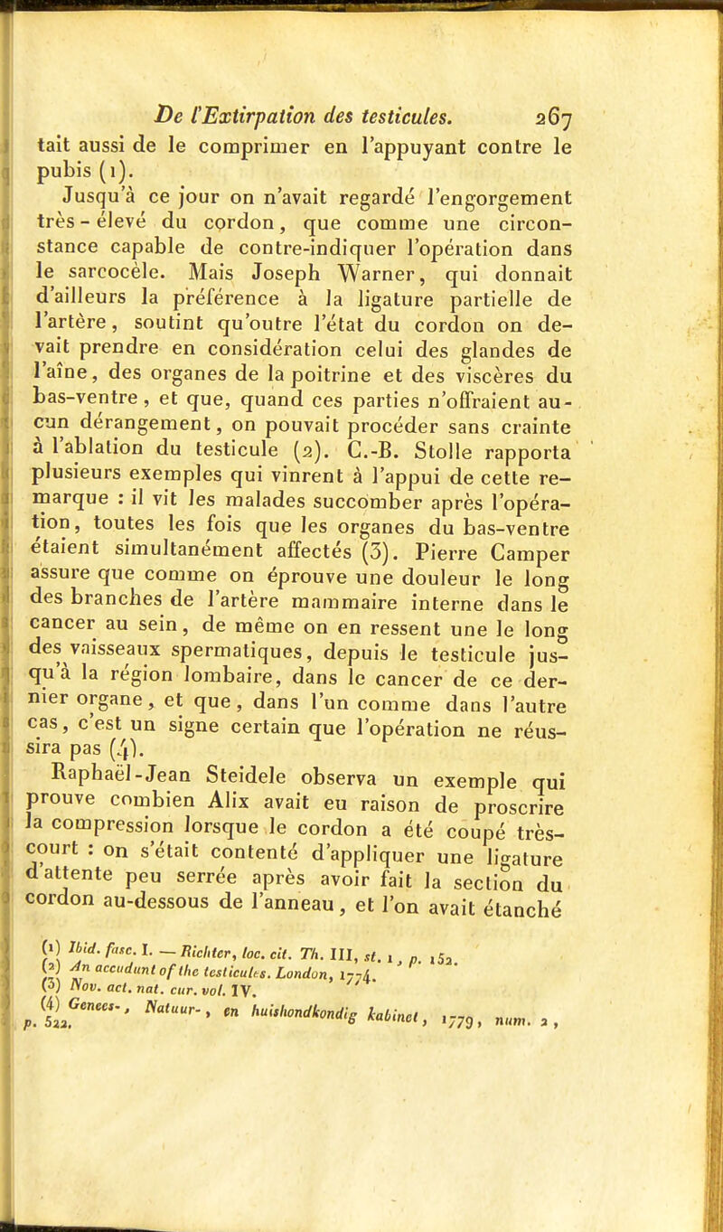 lait aussi de le comprimer en l'appuyant contre le pubis (1). Jusqu'à ce jour on n'avait regardé l'engorgement très-élevé du cordon, que comme une circon- stance capable de contre-indiquer l'opération dans le sarcocèle. Mais Joseph Warner, qui donnait d'ailleurs la préférence à la ligature partielle de l'artère, soutint qu'outre l'état du cordon on de- vait prendre en considération celui des glandes de l'aîne, des organes de la poitrine et des viscères du bas-ventre, et que, quand ces parties n'offraient au- cun dérangement, on pouvait procéder sans crainte à l'ablation du testicule (2). C.-B. Stolle rapporta plusieurs exemples qui vinrent à l'appui de cette re- marque : il vit les malades succomber après l'opéra- tion, toutes les fois que les organes du bas-ventre étaient simultanément affectés (3). Pierre Camper assure que comme on éprouve une douleur le long des branches de l'artère mammaire interne dans le cancer au sein, de même on en ressent une le long des vaisseaux spermatiques, depuis le testicule jus- qu'à la région lombaire, dans le cancer de ce der- nier organe, et que, dans l'un comme dans l'autre cas, c'est un signe certain que l'opération ne réus- sira pas (4), Raphaël-Jean Steidele observa un exemple qui prouve combien Alix avait eu raison de proscrire la compression lorsque le cordon a été coupé très- court : on s'était contenté d'appliquer une ligature d attente peu serrée après avoir fait la section du cordon au-dessous de l'anneau, et l'on avait étanché (1) Jbid. fasc. I. — Richter, loc. cit. Th. III, st. , n ,53 )ll '^cdunl oflhe (esticuUs. London, irni ' (3) îiov. act. nat. cttr. vol. IV ^ (4Kene«-, Natuur-, en 'hulshondkondis kabinct,