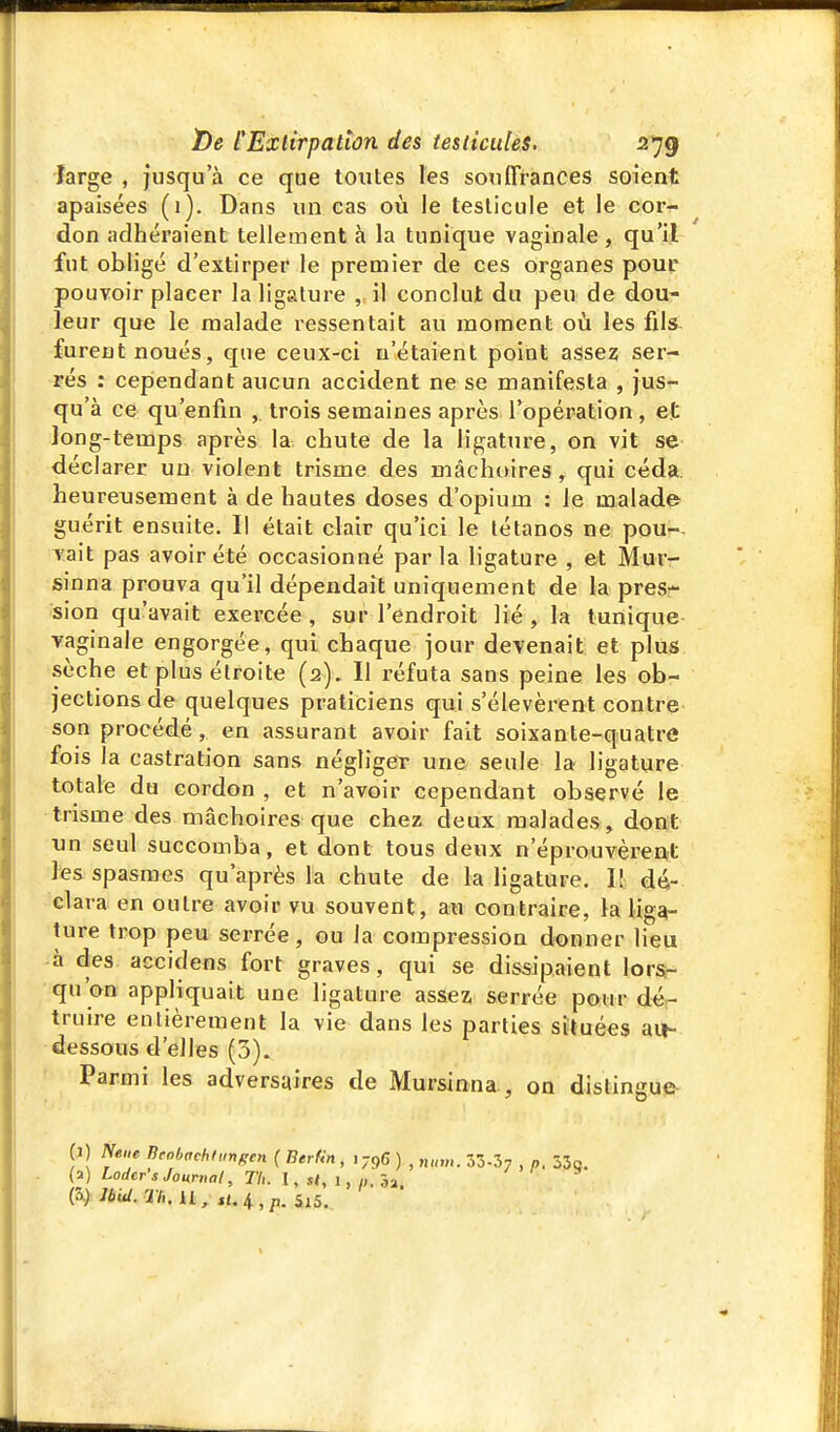 large , jusqu'à ce que toutes les souffrances soient apaisées (1). Dans un cas où le testicule et le cor-?- don adhéraient tellement à la tunique vaginale, qu'il fut obligé d'extirper le premier de ces organes pour pouvoir placer la ligature , il conclut du peu de dou- leur que le malade ressentait au moment où les fds- furent noués, que ceux-ci n'étaient point assez ser- rés : cependant aucun accident ne se manifesta , jus- qu'à ce qu'enfin ,. trois semaines après l'opération , et long-temps après la- chute de la ligature, on vit se déclarer un violent trisme des mâchoires , qui céda, heureusement à de hautes doses d'opium : le malade guérit ensuite. Il était clair qu'ici le tétanos ne pou- vait pas avoir été occasionné par la ligature , ©t Mur- sinna prouva qu'il dépendait uniquement de la pres- sion qu'avait exercée, sur l'endroit lié, la tunique vaginale engorgée, qui chaque jour devenait et plus sèche et plus étroite (2). Il réfuta sans peine les ob- jections de quelques praticiens qui s'élevèrent contre son procédé, en assurant avoir fait soixante-quatre fois la castration sans négliger une seule la ligature totale du cordon , et n'avoir cependant observé le trisme des mâchoires que chez deux malades, dont un seul succomba, et dont tous deux n'éprouvèrent les spasmes qu'après la chute de la ligature. I! dé- clara en outre avoir vu souvent, au contraire, la lig^ ture trop peu serrée, ou la compression donner lieu à des acciclens fort graves, qui se dissipaient lors- qu'on appliquait une ligature assez, serrée pour dé- truire entièrement la vie dans les parties situées au- dessous d'elles (3). Parmi les adversaires de Mursinna., on distingue- (1) Nene îieohachfimpen { Bertin , 1796 ) , „„„,. 33-37 , p. 530.