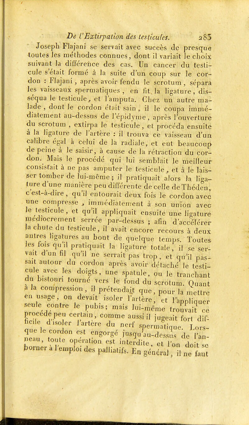 Joseph Flajani se servait avec succès de presque •toutes les méthodes connues, dont il variait ie choix suivant la dilïéreface des cas. Un cancer du testi- cule s'était formé à la suite d'un coup sur le cor- don : Flajani, après avoir fendu le scrotum, sépara les vaisseaux spermatiques , en fit, la ligature, dis- séqua le testicule. et l'amputa. Chez un autre ma- lade , dont le cordon était sain , il le coupa immé- diatement au-dessus de l'épidyme, après l'ouverture du scrotum , extirpa le testicule, et procéda ensuite à la ligature de l'artère : il trouva ee vaisseau d'un cahbre égal à celui de la radiale, et eut beaucoup de peine à le saisir, à cause de la rétraction du cor- don. Mais le procédé qui lui semblait le meilleur consistait à ne pas amputer le testicule^ et à le lais- ser tomber de lui-même ; il pratiquait alors la liga- ture d'une manière peu différente de celle de Théden^ c est-à-dire, qu'il entourait deux fois le cordon avec une compresse , immédiatement à son union avec le testicule, et qu'il appliquait ensuite une ligature médiocrement serrée par-dessus ; afin d'accélérer ja chute du testicule, il avait encore recours à deux autres hgatures au bout de quelque temps. Toutes les fois qu il pratiquait la ligature totale, il se ser- vait dun fil quil ne serrait pas trop, et qu'il pas- sait autour du cordon après avoir détaché le testi- cule avec les doigts, une spatule, ou le tranchant du bistouri tourné vers le fond du scrotum. Quant à la compression, il prétendait que, pour la mettre en usage, on devait isoler l'artère, et l'appliquer seule contre le pubis; mais lui-ixiêaie trouvai? cê ficHe .î'-ri' 'f 'T' ig<^'''t fort dif- aue le .n f ' du nerf sperm?tique. Lors- Zln ^^^^'^g-S^J«g'--c^essus de l'an- neau, to le opération est interdite, et l'on doit se ^o,ner a 1 emploi des palliatifs. En général, il ne faut