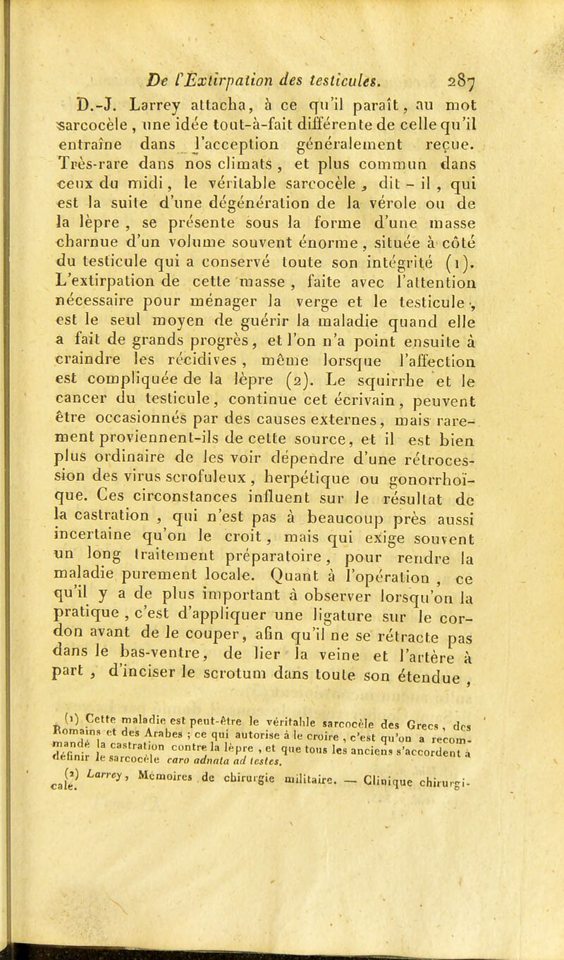 D.-J. Larrey attacha, à ce qu'il paraît, au mot «arcocèle , une idée tout-à-fait différente de celle qu'il entraîne dans l'acception généralement reçue. Très-rare dans nos climats , et plus commun dans ceux du midi, le véritable sarcocèle ^ dit - il , qui est la suite d'une dégénération de la vérole ou de la lèpre , se présente sous la forme d'une masse charnue d'un voluaie souvent énorme, située à côté du testicule qui a conservé toute son intégrité (1). L'extirpation de cette masse , faite avec l'attention nécessaire pour ménager la verge et le testicule •, est le seul moyen de guérir la maladie quand elle a fait de grands progrès, et l'on n'a point ensuite à craindre les récidives, même lorsque l'affection est compliquée de la lèpre (2). Le squirrhe et le cancer du testicule, continue cet écrivain, peuvent être occasionnés par des causes externes, mais rare- ment proviennent-ils de celte source, et il est bien plus ordinaire de les voir dépendre d'une rétroces- sion des virus scrofuleux , herpétique ou gonorrhoï- que. Ces circonstances influent sur le résultat de la castration , qui n'est pas à beaucoup près aussi incertaine qu'on le croit, mais qui exige souvent un long traitement préparatoire, pour rendre la maladie purement locale. Quant à l'opération , ce qu'il y a de plus important à observer lorsqu'on la pratique , c'est d'appliquer une ligature sur le cor- don avant de le couper, afin qu'il ne se rétracte pas dans le bas-ventre, de lier la veine et l'artère à part , d'inciser le scrotum dans toute son étendue , (i) Cette maladie est peut-être le véritalile sarcncèle des Grecs , des Romains et des Arabes ; ce qui autorise à le croire , c'est qu'on a recom- ^Gnl: : :::^'r '/'^r ' 'ï «'accordent » «eunir le sjrcocele raro adnnla ad lestes. caS ^''^^ M'imoires de chirurgie militaire. _ Clinique chirurgi-