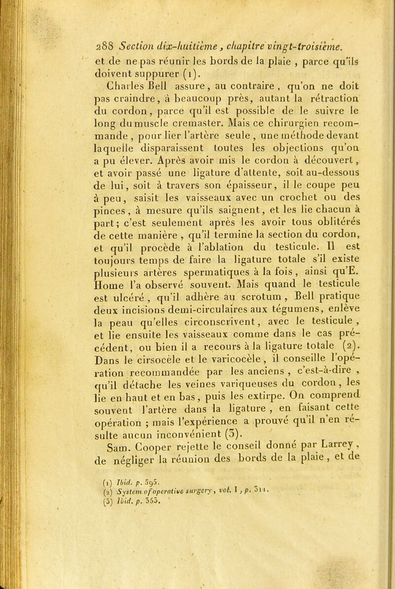 et de ne pas réunir les bords de la plaie , parce qu'ils doivent suppurer (i). Ghai les Bell assure , au contraire , qu'on ne doit pas craindre, à beaucoup près, autant la rétraction du cordon, parce qu'il est possible de le suivre le long du muscle cremaster. Mais ce chirurgien recom- mande , pour lier l'artère seule , une méthode devant laquelle disparaissent toutes les objections qu'on a pu élever. Après avoir mis le cordon à découvert, et avoir passé une ligature d'attente, soit au-dessous de lui, soit à travers son épaisseur, il le coupe peu à peu, saisit les vaisseaux avec un crochet ou des pinces, à mesure qu'ils saignent, et les lie chacun à part; c'est seulement après les avoir tous oblitérés de cette manière , qu'il termine la section du cordon, et qu'il procède à l'ablation du testicule. Il est toujours temps de faire la ligature totale s'il existe plusieurs artères sperraatiques à la fois , ainsi qu'E. Home l'a observé souvent. Mais quand le testicule est ulcéré , qu'il adhère ai^ scrotum , Bell pratique deux incisions demi-circulajres aux tégumens, enlève la peau qu'elles circonscrivent, avec le testicule , et lie ensuite les vaisseaux comme dans le cas pré- cédent, ou bien il a recours à la ligature totale^ (2). Dans le cirsocèle et le varicocèle, il conseille l'opé- ration recommandée par les anciens , c'est-à-dire , qu'il détache les veines variqueuses du cordon, les lie en haut et en bas, puis les extirpe. On comprend souvent l'artère dans la hgature , en fai^sant cette opération ; mais l'expérience a prouvé qu'il n'en ré- sulte aucun inconvénient (5). Sam. Cooper rejette le conseil donné par Larrey, de négliger la réunion des bords de la plaie, et de (1) Tbid. p. 595. (?.) System ofopcralivc surgcry, vol. l ,p.ôii. (3) ILid. p. 353. '