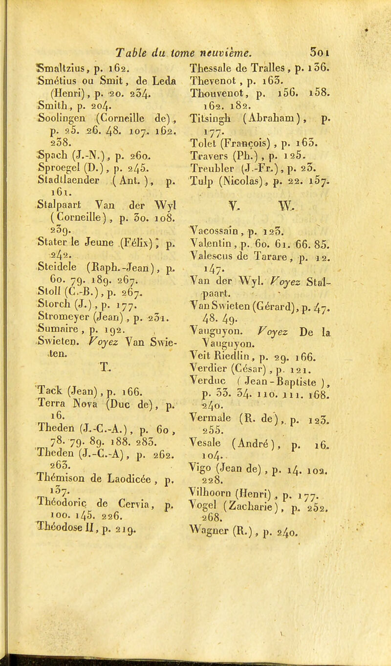 SmàUzius, p. 162. Smi'.tius ou Smit, de LecU (Henri), p. 20. 234. Smilh, p. 204. Soolingen (Corneille de), p. fi5. 26. 48. 107. 162. 238. Spach (J.-N.), p. 260. Sproegel (D.), p. 245. Sladllaender (Ant. ) , p. i6i, Stalpaart Van der Wyl (Corneille), p. 3o. 108. 209. Stater le Jeune (Félix) * p. 242. Steidele ( JRaph.-Jean), p.. 60. 79. 189. 267. Sloll (C.-B.),p. 267. Storch (J.), p. 177. Stromeyer (Jean), p. 231. Sumnire, p. 192. Swieten. F oyez Van Swie- ien. T. Tack (Jean), p. 166. Terra Nova {Duc de), p. 16. Theden (J.-C.-A.), p. 60, 78. 79. 89. 188. 283. Theden (J.-C.-A), p. 262. 263. Thémison de Laodicée , p. 137. Théodoric de Cervia, p. 100. 145. 226. Théodose II, p. 219. Thessale de Tralles , p. 136. Thevenot, p. i63. Thouvenot, p. i56. i58. 162. 182. Titsingh ( Abraham ), p. 177. Tolet (François) , p. i63. Travers (Ph.) , p. laS. Treubler (J.-Fr.),p. 25. Tulp (Nicolas)^ p. 22. iSy. Vacossaîn, p. i23. Valentin, p. 60. 61. 66. 85. Valescus de Tarare , p. 12. i47- Van der W^yl. Voyez Stal- paart. Van Swieten (Gérard), p. 47. 48. 49. Vauguyon. Voyez De la Vauguyon. Veit Riedlin, p. 29. 166. Verdier (César) , p. 121. Verduc ( Jean-Baptiste ), p. 33. 34. 110. i 11, 168. ■240. Vermale (R. de'),, p. laS. 205. Vesale (André), p. 16. 104. Vigo (Jean de), p. 14. 10a. 228. Vilhoorn (Henri) , p. 177. Vogel (Zacharie), p. 202. 268. • . Wagner (R.), p. 240.