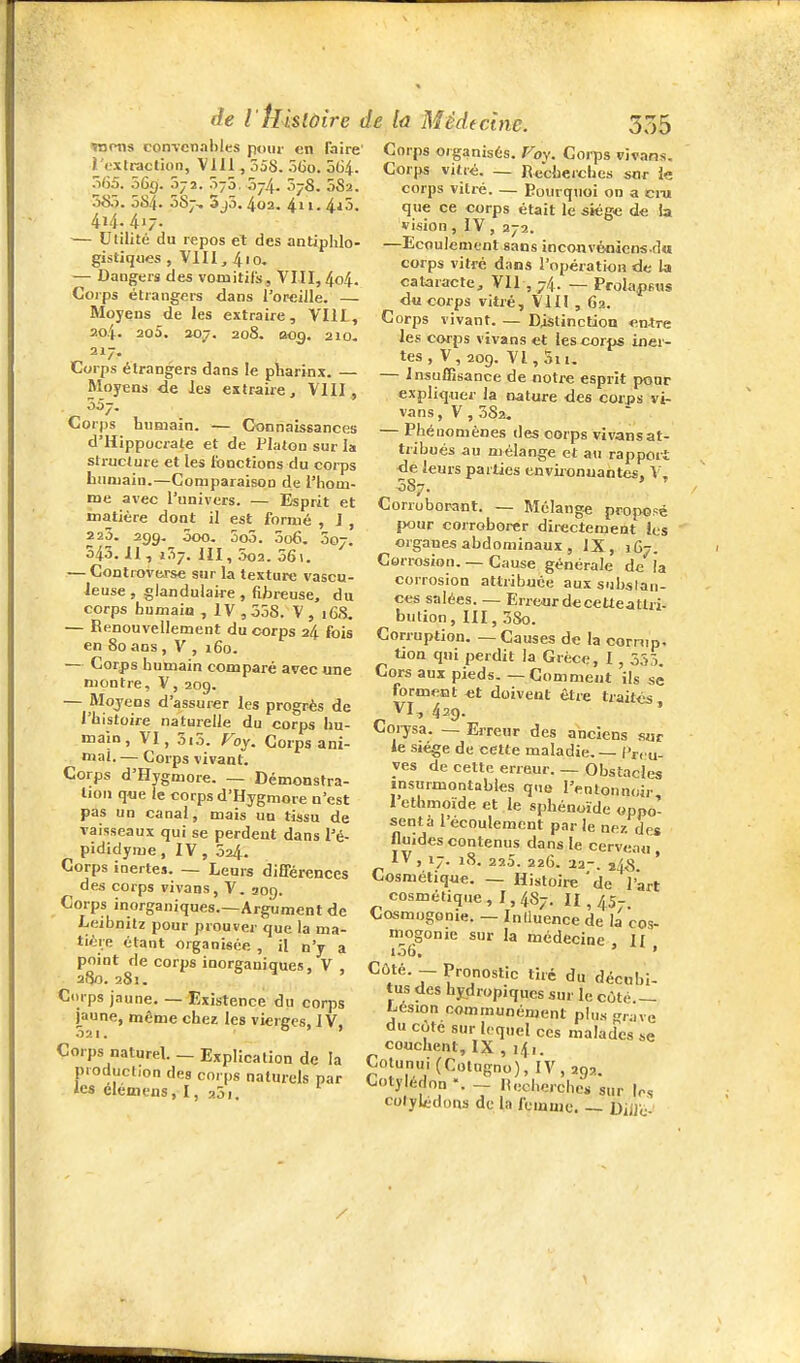 raons convenables poiii- en faire l'extraction, Vlil, 358. 5(3o. 564. o(35. .56g. 072. Ô75. ,57.4. 578. 0S2. 58.3. 5S4. 087, 3j5,4o2. 411. 4j5. 414.417. — Utilité du repos et des antiphlo- gistiques , VIII, 410, — Dangers des vomitils, VIII, 4o4. Coips étrangers dans l'oreiile. — Moyens de les extraire, Vlil, 204. 2o5. 207. 208. 009. 210. 217. Corps étrangers dans le pliarinx. — Moyens de les extraire, VHI, 557. Corps humain. — Connaissances d'Hippocrate et de Platon sur la structure et les fonctions du corps buniain.—Comparaison de l'hom- me avec l'univers. — Esprit et matière dont il est formé , J , 2 20. 299, ôoo. 5o5. 5o6, 007. 543.11, 137. m, 3o2. 56\. — ControvMse snr la texture vascu- Jeuse , glandulaire , fibreuse, du corps humain , IV ,558. V , 168. — Renouvellement du corps 24 fois en 80 ans , V , i6o. — Corps humain comparé avec une montre, V, 209. — Mojens d'assurer les progrès de l'histoire naturelle du corps hu- main, VI, 5i5. Foy. Corps ani- mai. — Corps vivant. Corps d'Hygmore. — Démonstra- tion que le corps d'Hygmore n'est pas un canal, mais un tissu de vaisseaux qui se perdent dans l'é- pididyme, IV, 524. Corps inertes. — Leurs différences des corps vivans, V. 309. Corps inorganiques.—Argument de Leibnitz pour prouver que la ma- tière étant organisée , il n'y a point de corps inorganiques, V , 280. 281. Ciirps jaune Existence du corps jaune, même chez les vierges, IV, 021. Corps naturel. _ Explication de la production des corps naturels par les élémens, I, aSi. ctne. 335 Corps organisés. Foy. Corps vivans, Cor|>s vitré. — Rcchercb es snr ie corps vitré. — Pourquoi on a cm que ce corps était le siège de la vision , IV , 272. —Ecoulement sans inconvénicns.dw corps vitré dans l'opération de Ut cataracte, VII , 74. — Prola.psns du corps vitré, Vill , 62. Corps vivant. — Distinction enire les corps vivans et les corps inci- tes , V, 209. VI, 5ii, — Insuffisance de notre esprit pour expliquer la nature des corps vi- vans, V , 582, — Phénomènes des corps vivans at- tribués au mélange et au rapport de leurs parties environuantes, V, 587. Corroborant. — Mélange proposé Ijour corroborer directement les organes abdominaux , IX, j 67. Corrosion. — Cause générale de la corrosion attribuée aux subslati- ces salées. — Erre«rdecetteatlri- bution, III, 3So. Corruption. — Causes de la cornip. tion qni perdit la Grèce, I , 553. Cors aux pieds. — Comment ils se forment «t doivent être traites VI, 429. » Coi-ysa. — Erreur des anciens sur le sjége de cette maladie. — i'rcu- ves de cette erreur. — Obstacles insurmontables que l'entonnoir 1 ethmoïde et le sphénoïde oppo- sent à l'écoulement par le nez des fluides contenus dans le cerveau , IV , 17. 18. 220. 226. •22-. ï4<S Cosmétique. — Histoire 'de l'art cosmétique, 1,487. 11,457. Cosmogonie. — Iniluence de la cos- mogonie sur la médecine , H 106, ' Côté. - Pronostic tiré du décubi- tus des hydropiqucs sur le côté — Lésion communément pUi.s ^,;na du cûte sur lequel ces malades se couchent, IX , iji. Cotunul(Cotugno), IV, 292. Coty édon - Recherches sur le, cotylédons de la feinuic. — Dille-