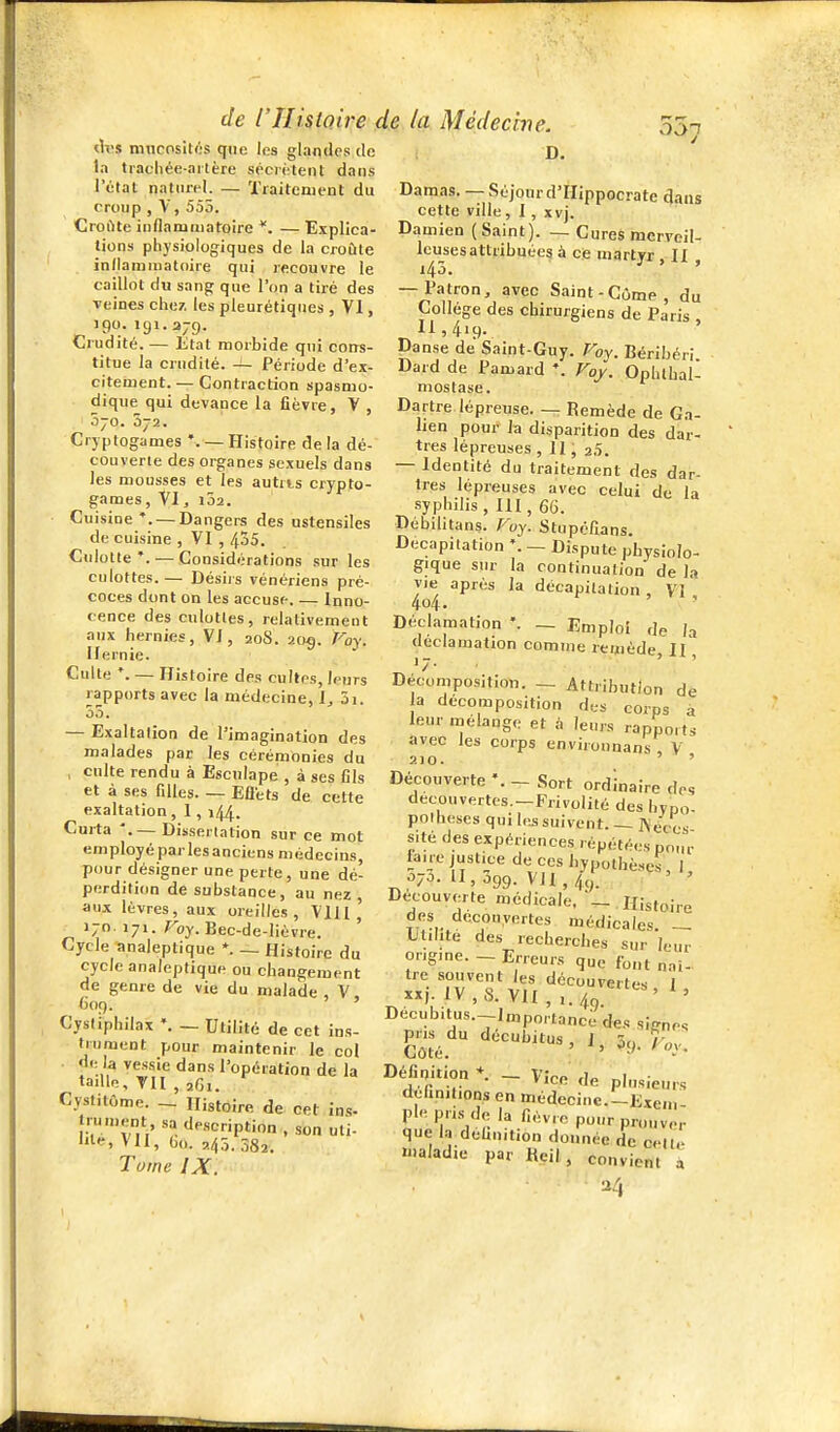 mucosités Cfue les glandes de ta trachée-ailère séciiaenl dans l'état naturel. — Traitement du croup , V, 555. Croflte iiiflamuiatoire — Explica- tions physiologiques de la croûte indamniatoire qui recouvre le caillot du sangr que l'on a tiré des veines chez, les pleurétiques , VI, 190. 191.379. Crudité. — État morbide qui corrs- titue la crudité. Période d'ex- citement. — Contraction spasmo- dique qui devance la fièvre, V , 5jo. 3-2. Cryptogames *. — Histoire de la dé- couverte des organes sexuels dans les mousses et les autris crypto- games, Vl, l52. Ciiisiue'. — Dangers des ustensiles de cuisine , VI , 435. Cnlotte *. — Gonsidé rations sur les culottes. — Désiis vénériens pré- coces dont on les accuse. — Inno- cence des culottes, relativement anx hernies, VI, 20S. 205. Foy. Hernie. Culte *. — Histoire des cultes, leurs rapports avec la médecine, I, 3i. 55. — Exaltalion de l'imagination des malades par les cérémonies du , culte rendu à Esculape , à ses fils et à ses filles. — EÛéts de cette exaltation , 1, 144. Curta '.— Dissertation sur ce mot employé parles anciens médecins, pour désigner une perte, une dé- perdition de substance, au nez , aux lèvres, aux oreilles, VU l ' 170. 171. roy. Bec-de-lièvre. Cycle analeptique *. ~ Histoire du cycle analeptique ou changement de genre de vie du malade V C09. ' Cysliphilax -- Utilité de cet ins- trument pour maintenir le col de la vessie dans l'opération de la taille, TII , 2G1. Cystitôme. ~ Histoire de cet ins. trument, sa description , son uti- lite, VII, Oo. 245.582. Tome IX. D. Damas. —SéjourdTIippocrate 4aus cette ville, I, xvj. Damien (Saint). — Cures merveil- Icusesattribuées à ce martyr II 143. ' ' — Patron, avec Saint-Gôme, du Collège des chirurgiens de Paris 11,419. ' Danse de Saint-Guy. Foy. Béribéri Dard de Pamard Foy. Ophlhaû mostase. Dartre lépreuse. — Remède de Ga- lien pour la disparition des dar- tres lépreuses , II, 20. — Identité du traitement des dar- tres lépreuses avec celui de la syphilis, III, 66. Dèbilitans. Foy. Stupolîans. Décapitation \ — Dispute physiolo- gique sur la continuation de la vie après la décapitation, VI 4o4. Déclamation _ Emploi de /a déclamation comme remède II 17. , ' Décomposition. — Attribution de a décomposition des corps à leur mélange et à leurs rapports avec les corps environnans , V 210. ' Découverte - Sort ordinaire des decouvertes.-Frivolité des hvpo- polhescs qui le^ suivent. — Kéc'cs sité des expériences répétées pour faire justice de ces hypothèses, I, ^70. 11,399. Vil, 4g. ' ' De_couverte médicale. ^.Histoire des découvertes médicales ~ Utilité des recherches sur leur ongme. - Erreurs que font naî- tre souvent les découvertes I xxj. IV,S. VII,,.40. ' ' Decubitus.-Importance des si-nes Côté h- roy, DeTinition _ Vice' de plusieurs dehnitions en médecine.-Exem pie pris de la lièvre pour prouver que l-i delinition donnée de cell,- lualad.e par Heil, convient à U4