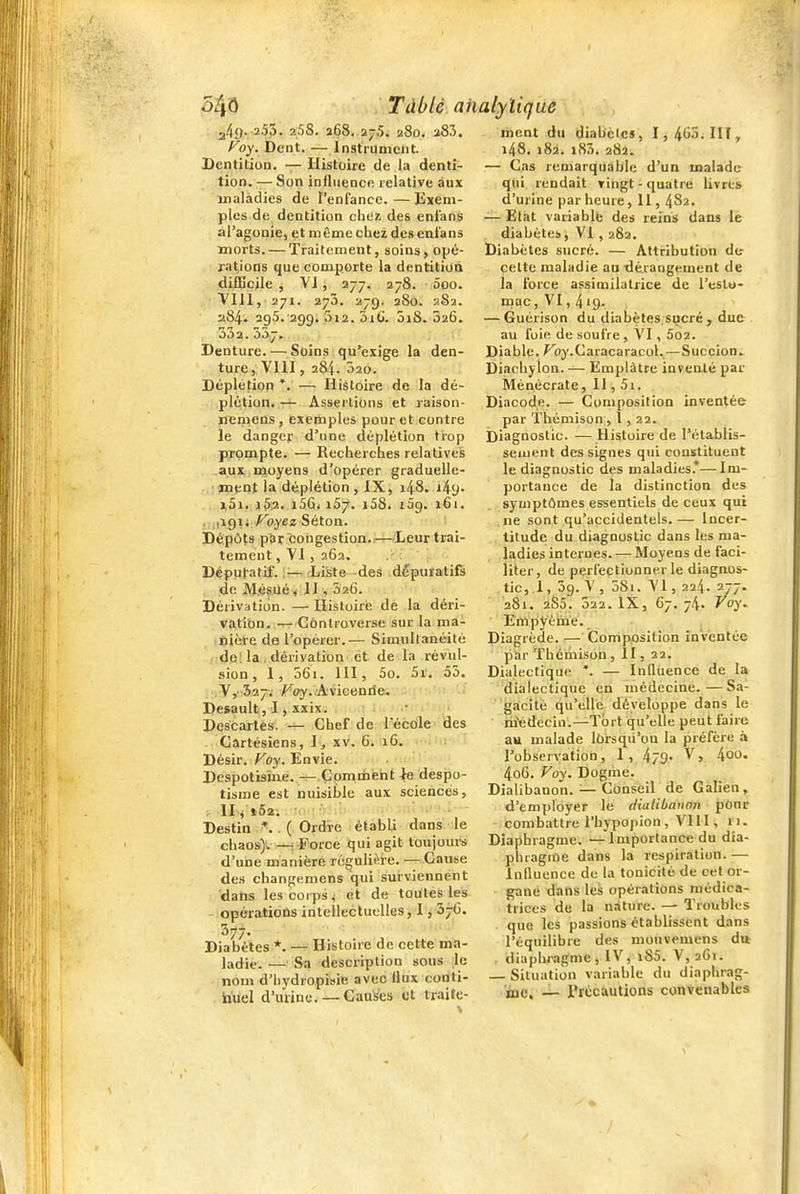 249. 253. aSS. i68. 2-5. 280. 283. P'oy. Dent. — Instrument. Dentition. — Histoire de la denti- tion. — Son influence relative aux maladies de l'enfance.—Exem- ples de dentition chez des eni'ans àl'agonie, et môme chez des eni'ans morts. — Traitement, soins, opé- rations que comporte la dentition difficile , VI, 277. 278. 5oo. VIJl, 271. 273. 27g. 2S0. 282. 2S4. 295. 299. 012. ùi(j. ûiS. 526. 332.337, Denture. — Soins qu'exige la den- ture, VllI , 284. 320. Déplétion *. — Hiétoire de la dé- plétion. — Assertions et raison- nemens , exemples pour et contre le danger d'une déplétion trop prompte. — Recherches relatives aux moyens d'opérer graduelle- ment la déplétion, IX, i48. i49- j,5i. 1^12., i56i 167. i58. iSg. 161. , ,191; /•'oyez Séton. : Dépôts par congestion. —Leur trai- tement , Yl , 262. Dépuratif. V-—Liste -des dépuratifs de M.é^Ué^ II, 5x6. Dérivation. — Histoire de la déri- vatîbn. —Controverse sur la ma- nière de l'opérer.— Simiillanéité de; la . dérivation et de la révul- sion , 1, 36i. m, 5o. 5r. 53. ¥,• 527. ^oy. Aviceniie. Desault, 1, .txix. Descartes. — Chef de Técole des Cartésiens, \ , xv. 6. iG. Désir, /^oy. Envie. Despotisme. — Çoniinéht ^ despo- tisme est nuisible aux sciences, . Ili t52. Destin ^ .( Ordre établi dans le chaos)-. — Force qui agit toujours d'une manière régulière. -- Cause de.s changemens qui surviennent dahs les corps ^ et de toutes les opératioûs intellectuelles, 1, 37C. Diabètes *. — Histoire de cette ma- ladie. — Sa description sous le nom d'hydropisie avec llux conti- huel d'urine.— Causes et traite- ment dti diabètes, I,4(j5.III, i48, 182. i83. 282. — Cas remarquable d'un malade qui rendait vingt-quatre livres d'urine par heure, 11, 482. — Etat variablb des reins dans le diabètes, VI, 282. Diabètes sucré. — Attribution de cette maladie au dérangement de la force assimilatrice de l'eslo- mac, VI, 419. — Guérison du diabètes s^cré ^ due au foie de soufre , VI, 5o2. Diable. ^oy.Caracaracol.—Succion, Diachylon. — Emplâtre inventé par Ménécrate, Il, 5i. Diacode. — Composition inventée par ïbémison ,1,22. Diagnostic. — Histoire de l'établis- sement des signes qui constituent le diagnostic des maladies.*—Im- portance de la distinction des symptômes essentiels de ceux qui ne sont qu'accidentels. — Incer- titude du diagnostic dans les ma- ladies internes. -— Moyens de faci- liter, de perfectionner le diagnos- tic, i , 39. V , 5Si. VI, 224. 2/7- 281. 2S5. 322. IX, 67. 74. Voy^ Empyèine. Diagrède. — Composition inventée par ïhcmison , Il, 22. Dialectique *. — Influence de la dialectique en médecine.—Sa- gacité qu'elle développe dans le hiédecin.—Tort qu'elle peut faire au malade lôrsqii'ou la préfère à l'observation, 1 , 479.' V, l^oo. 4o6. Voy. Dogme. Dialibanon. — Consèil de Galien , d'employer le dialibanon ponr combattre l'hypopion , VI11, 11. Diaphragme. —Importance du dia- phragme dans la respiration. — Influence de la tonicité de cet or- gane dans les opérations médica- trices de la nature. — Troubles que les passions établissent dans l'équilibre des mouvemens du . diaphragme, IV, l85. V, 2C1. — Situation variable du diaphrag- njc. _ rrccautions convenables