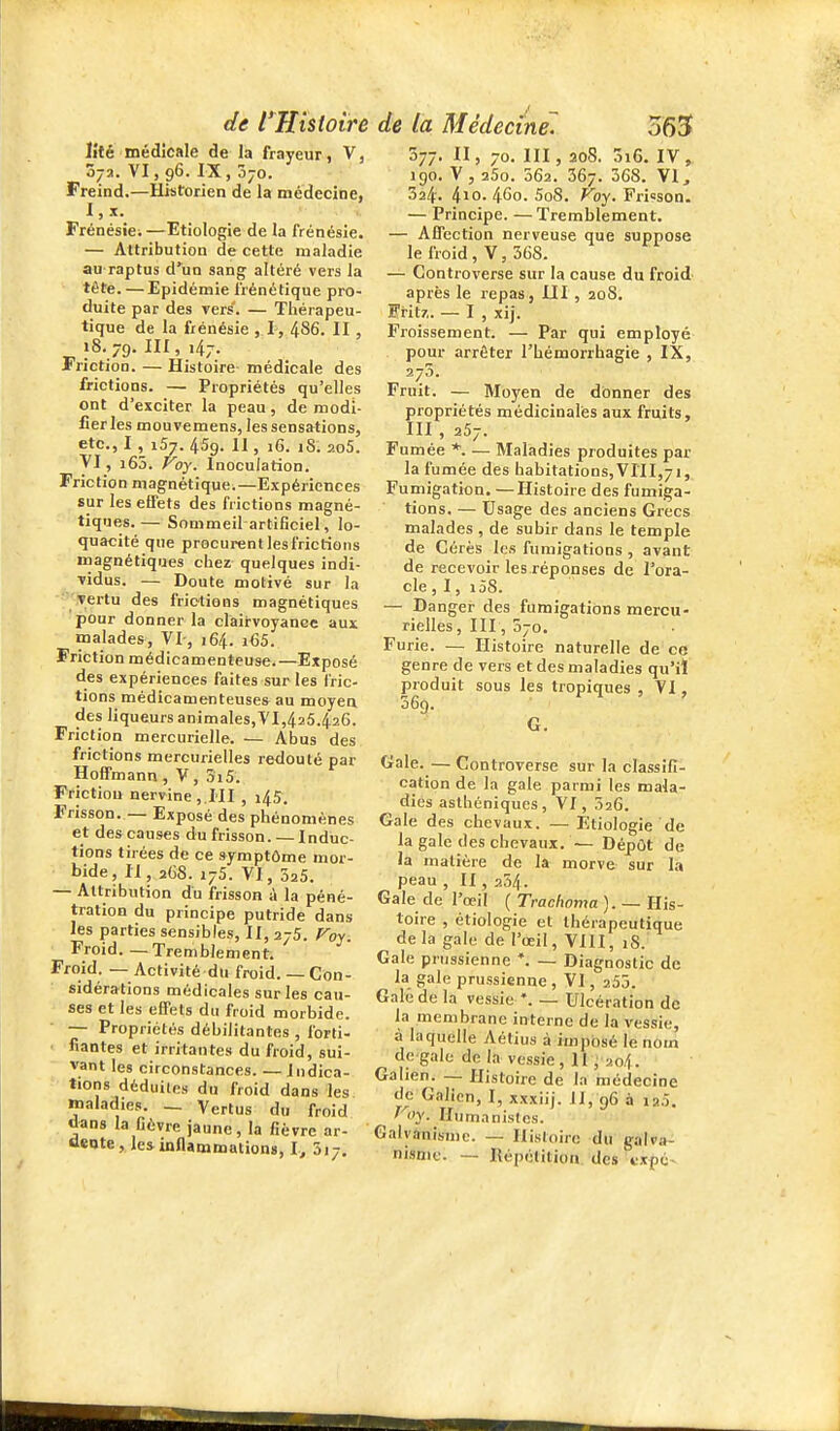 lîté médicale de la frayeur, V, 072. VI, 96. IX, ojo. Freind.—Historien de la médecine, l,x. Frénésie; —Etiologie de la frénésie. — Attribution de cette maladie au raptus d'^un sang altéré vers la tête. — Epidémie frénétique pro- duite par des vers. — Thérapeu- tique de la frénésie , I, 486. II , 18. 79. 1, •47- Friction. — Histoire médicale des frictions. — Propriétés qu'elles ont d'exciter la peau, de modi- fier les mouvemens, les sensations, etc., I , 157. 459. 11, 16. iS. 2o5. yi, i65. Voy. Inoculation. Friction magnétique.—Expériences sur les effets des frictions magné- tiques.— Sommeil artificiel, lo- quacité que procurent les frictions magnétiques chez quelques indi- ■vidus. — Doute motivé sur la '■'.yertu des frictions magnétiques pour donner la clairvoyance aux malades, VI-, 164. i65. Friction médicamenteuse.—Exposé des expériences faites sur les fric- tions médicamenteuses au moyen des liqueurs animales,VI,425.426. Friction mercurielle. — Abus des frictions mercurielles redouté par Hoffmann , V , 5i5. Friction ner¥ine,.HI , 45. Frisson. — Exposé des phénomènes et des causes du frisson. — Induc- tions tirées de ce symptôme mor- bide, II, 2G8. 175. VI, 325. — Attribution du frisson à la péné- tration du principe putride dans les parties sensibles, II, 275. P^oy. Froid. — Tremblement. Froid. — Activité du froid. — Con- sidérations médicales sur les cau- ses et les eÉPets du froid morbide. — Propriétés débilitantes , forti- fiantes et irritantes du froid, sui- vant les circonstances. — Indica- tions déduites du froid dans les maladies. — Vertus du froid ànas la Oèvre jaune, la fièvre ar- aeqte, les inflammations, I, oij. de l'Hisioire de la Médecine 563 577. II, 70. m, 208. Ô16. IV, 190. V, 25o. 062. 367. 368. VI, 324. 4io- 460. 5o8. Foy. Frisson. — Principe. —Tremblement. — Affection nerveuse que suppose le froid, V, 368. — Controverse sur la cause du froid après le repas, IJI, 20S. IHtz. — I , xij. Froissement. — Par qui employé pour arrêter l'hémorrhagie , IX, 273. Fruit. — Moyen de donner des propriétés médicinales aux fruits, III , 257. Fumée *. — Maladies produites par la fumée des habitations,VIII,7i, Fumigation. —Histoire des fumiga- tions. — Usage des anciens Grecs malades , de subir dans le temple de Cérès les fumigations , avant de recevoir les réponses de l'ora- cle , I, i58. — Danger des fumigations mercu- rielles, III, 070. Furie. — Histoire naturelle de co genre de vers et des maladies qu'il produit sous les tropiques , VI, 369. G. Gale. — Controverse sur la classifi- cation de la gale parmi les mala- dies aslhéniques, VI, 026. Gale des chevaux. — Etiologie de la gale des chevaux. — DépOt de la matière de la morve sur là peau , II, 254. Gale de l'œil ( Trachoma ). — His- toire , etiologie et thérapeutique delà gale de l'œil, VIII, iS. Gale prussienne *. — Diagnostic de la gale prussienne , VI, 255. Gale de la vessie *. — Ulcération de la membrane interne de la vessie, à laquelle Aétius à imposé le nom de gale de la vessie, Il, 204. Galien. — Histoire de la médecine de Galien, I, xxxiij. il, 96 à ip5. ' <>y. Humanistes. Galyànismc. — Histoire du galva- nisme. — Répétition, des txpc-