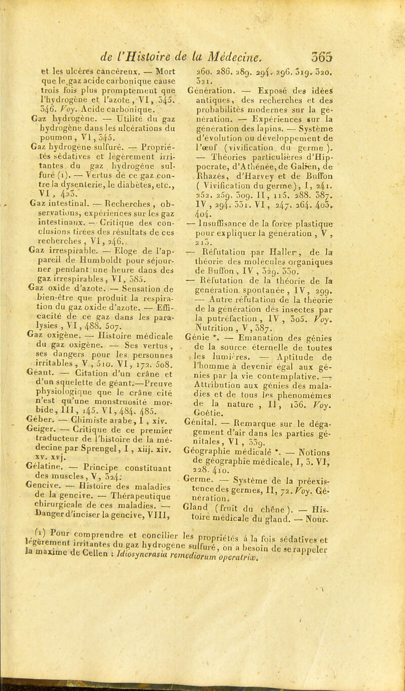 et les ulcères càncéreiu. — Mort que ie.gaz acide carbonique cause trois l'ois plus promptemont qne rbydrogène et l'azote, VI, 545, 346. Foy. Acide carbonique. Gaï hydrogène. — Utilité du gaz hydrogène dans les ulcérations du poumon , VI, 545. Gaz hydrogène sulfuré. — Proprié- tés sédatives et légèrement irri- tantes du gaz hydrogène sul- furé (i). — Vertus de ce gaz con- tre la dysenterie, le diabètes, etc., VI , 4^0. Gaz intestinal. — Recherches , ob- servations, expériences sur les gaz intestinaux.—■ Critique des con- clusions tirées des résultats de ces recherches , VI, 246. Gaz irrespirable. — Eloge de l'ap- pareil de Humboldt pour séjour- ner pendant une heure dans des gaz irrespirables, VI, 585. Gaz oxide d'azote. — Sensation de bien-être que produit la respira- tion du gaz oxide d'azote. — Eflî- cacité de ce gaz dans les para- lysies , VI, 4SS. 507. Gaz oxigène. — îlistoire médicale du gaz oxigène. — Ses vertus , ses dangers pour les personnes irritables , V , 5io. VI, 172. 5o8. Géant. — Citation d'un criiDe et d'un squelette de géant.—Preuve physiologique que le crâne cité n'est qu'une monstruosité mor- bide, m, 145. VI, 484. 485. Géber. — Chimiste arabe, I , xiv. Geiger. — Critique de ce premier traducteur de l'histoire de la mé- decine par Sprengel, I , xiij, xiv. XV. xvj. Gélatine. — Principe constituant des muscles , V, Ô24.' Gencive. — Histoire des maladies de la gencive. — Thérapeutique chirurgicale de ces maladies. — Danger d'inciser la gencive, VHI, 260. 28G. 289. ag^' 29^' ^20. 321. Génération. — Exposé des idéei antiques, des recherches (^t des probabilités modernes sur la gé- nération. — Expériences sur la génération des lapins. — Système d'évolution ou dèveloppcraeut de l'œuf (vivilication du germe). — Théories particulières d'Hip- pocrate, d'Athénée,de Galren, de Rhazès, d'Harvey et de BuETon ( Vivilication du germe), J, 241. a52. 259. 009. II, ri5, 28S. 087. IV , 294. 55i. VI, 247. 264. 4o3« 4û4. — Insuffisance de la force plastique pour expliquer la génération , V , 2l3. ^ Réfutation par Haller, de la théorie des molécules organiques de BuEfon, IV , 52g. 55o. — Réfutation de la théorie de la génération spontanée, IV, 299. — Autre réfutation de la théorie de la génération des insectes par la putréfaction , IV , 3o5. Voy. Nutrition , V, 587. Génie *. — Emanation des génies de la source éternelle de toutes les lumi.'res. — Aptitude de l'homme à devenir égal aux gé- nies par la vie contemplative. — Attribution aux génies des mala- dies et de tous les phènomèmes de la nature , 11, i56. Voy. Goétie. Génital. — Remarque sur le déga- gement d'air dans les parties gé- nitales , VI , 339. Géographie médicale *. — Notions de géographie médicale, I, 5. VI, 22S. 4io. Germe. — Système de la préexis- tencedes germes, II, -ji.Voy. Gé- nération. Gland (fruit du chêne). — His. toirc médicale du gland. — Nour- 1^'irlment .Vrh''7^''  ,P™P«^-l'^s à la fois sédatives et KaxTre rcril ' IF- ''y'^'î'e'^'^ on a besoin deseraj.peler M majimc de Cellen : Idiosyncrasui remcdiorum opcralrix. *