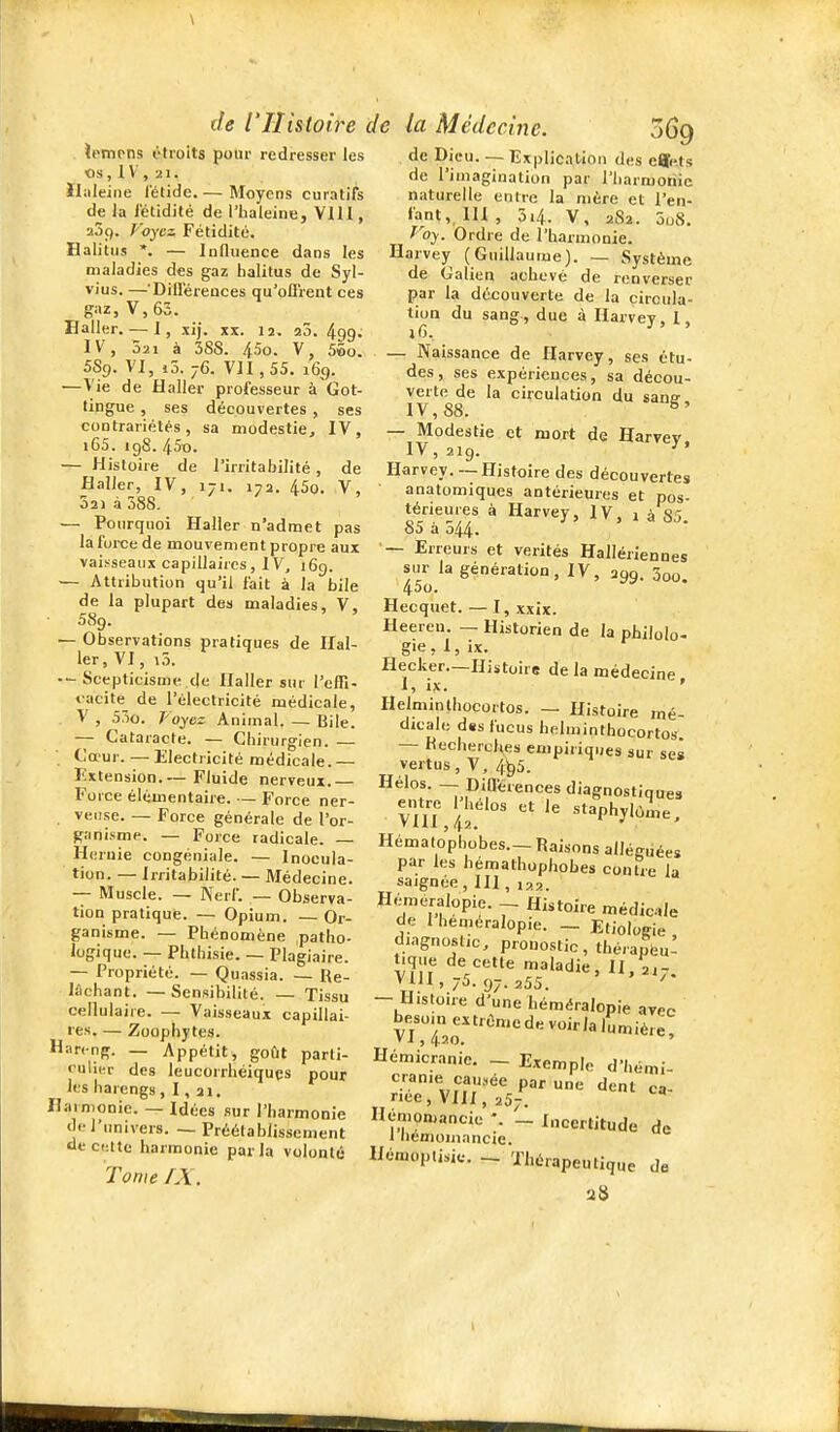 ipmtns étroits pour redresser les Os,1V, 21. Ihileiiie fétide. — Moyens curatifs de la fétidité de l'haleine, Vlll, aSp. Voyez Fétidité. Halitus *. — Influence dans les maladies des gaz halitus de Syl- vius. —'Dillerences qu'ofl'rent ces gaz, V,65. Baller. — 1, xij. tlx. 12. 20. ^qa. IV, 321 à 3SS. 45o. V, 55o. 5S9. VI, i5. 76. VJI,55. 169. —Vie de Haller professeur à'Cot- tingue , ses découvertes , ses contrariétés, sa modestie, IV, i65. igS. 45o. — Histoire de l'irritabilité, de Haller, IV, 171. 172. 45o. V, 021 à 588. — Pourquoi Haller n'admet pas la fui-ce de mouvement propre aux vaisseaux capillaires, IV, 169. — Attribution qu'il fait à la bile de la plupart des maladies, V, D89. — Observations pratiques de Hal- ler, VI, a5. •-Scepticisme de Haller sur l'effî- iacite_ de l'électricité médicale, V , 55o. Voyez Animal, — Bile. — Cataracte. — Chirurgien. — Ca'ur. — Electricité médicale.— Extension.— Fluide nerveux Fo l'ce élémentaire. — Force ner- veiise. — Force générale de l'or- ganisme. — Force radicale. — Hernie congéniale. — Inocula- tion. — Irritabilité. — Médecine. -- Muscle. — Nerf. — Observa- tion pratique. — Opium. — Or- ganisme. — Phénomène patho- logique. — Phthisie. — Plagiaire. — Propriété. — Quassia. — Re- lâchant. — Sensibilité. — Tissu cellulaire. — Vaisseaux capillai- res. — Zoophytes. Hareng. _ Appétit^ goût parti- culier des leucorrhéiquçs pour les harengs, I, 21. Harmonie. — Idées sur l'harmonie de l'univers. — Préétablissement aeciîttc harmonie parla volonté TomefX, 069 de Dieu. — Explication des effets de l'imagination par l'Iiarmoriie naturelle entre la mère et l'en- fant, III , 54. V, 282. 5o8, Voy. Ordre de l'harmonie. Harvey (Guillaume). — Système de Galien achevé de renverser par la découverte de la circula- tion du sang-, due à Harvey, I, — Naissance de Harvey, ses étu- des, ses expérieuces, sa décou- verte de la circulation du sane IV, 88. ^' — Modestie et mort de Harvey IV, 219. Harvey. —Histoire des découvertes anatomiques antérieures et pos- térieures à Harvey, IV, 1 à 85. o5 à o44- — Erreurs et vérités Hallériennes sur la génération, IV, 299. 3oo. Hecquet. — I, xxix. Heereu. — Historien de la philolo- gie, I, ix. Hecker—Histoire delà médecine I, ix. ' ' Helminthocortos. — Histoire mé- djcale dss fucus helminthocortos. — Recherches empiriques sur ses vertus, V. 4^5. Hélos. -- Diflerences diagnostiquas vTlT,'i ' «I-Phylùme, Hématopbobes.— Raisons alléguées par les hémathophobes contre la saignée, III, 122. Hémeralopie. - Histoire médic-ile de 1 heméralopie. _ Etiologie , diagnostic, pronostic, thé.apfeu! tique de cette maladie, II, 217. Via, 75. 97.255. — Histoire d'une héméralopie arec ^7j;;j^^n'edevoirlalumièie! Hémicranie. ~ Exemple d'hémi- cranie causée par une dent ca- nce, VII/, 257. Hémomancic _ Incertitude de 1 hemomancie. Hémoptisic. - Thérapeutique de 28