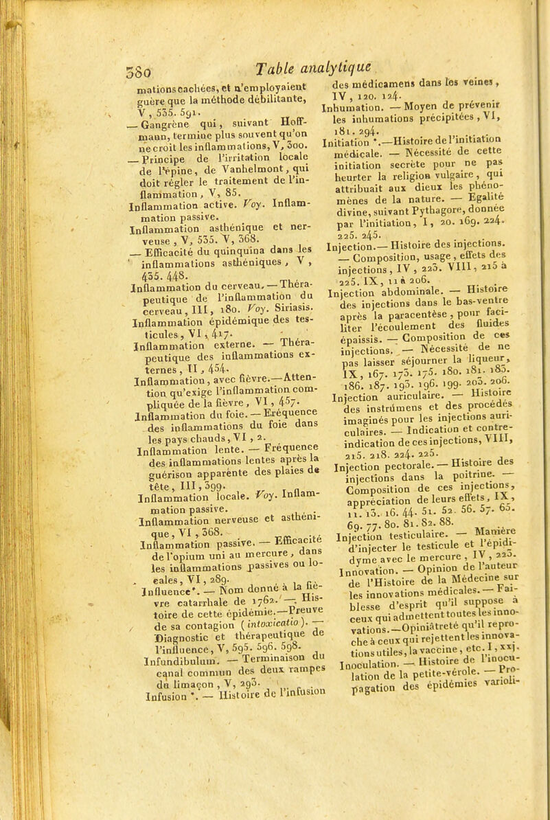 Inflam- et ner- 5§o Table analytique mationscachées, et a'employaient guère que la méthode débilitante, V, 535.S9i. _ . , „ Gangrène qui, suivant ïloa- niaun, termine plus souvent qu'on ne croit les inflammations, V, 3oo. Principe de l'irritation locale de IVpine, de Vanhelmont, qui doit régler le traitement de l'in- flammation , V, 85. Inflammation active. P^oy. mation passive. Inflammation asthéoique veuse , V, 535. V, 368. Efficacité du quinquina dans les ' inflammations astliéniques , V , 435.448. Inflammation du cerveau, —Théra- peutique de l'inflammation du cerveau, 111, i8o. Voy. Siriasis. Inflammation épidémique des tes- ticules , VI » 4i7- , Inflammation externe. — Ibera- peutique des inflammations ex- ternes, Il, 454- Inflammation, avec fièvre.—Atten- tion qu'exige l'inflammation com- pliquée de la fièvre, VI, 457- Inflammation du foie. -Eréqueoce des inflammations du foie dans les pays chauds, VI , 2. Inflammation lente. - Fréquence des inflammations lentes après la guérison apparente des plaies d« tête, 111,399. Inflammation locale. Voy. Inflam- mation passive. . Inflammation nerveuse et asttiem- que,VI, 368. . , Inflammation passive. — Efficacité de l'opium uni au mercure , dans les inflammations passives ou lo- , eales, VI, 289. , „ Influence'. — Nom donne a la Uc- vre catarrhale de 176?..'—. toire de cette épidémie.—Preuve de sa contagion ( intoxicatio ). Diagnostic et thérapeutique de l'influence, V, 595. 596. 598. Infundibuluin. — Terminaison du c^nal commun des deux rampes du limaçon , V, 293. 1 Infusion - Histoire de l'infusion des médicamen» dans les reines, IV , 120. 124- Inhumation. — Moyen de prévenir les inhumations précipitées , VI, 181. 294. . . . Initiation '.-Histoire de l'initiation médicale. — Nécessité de cette initiation secrète pour ne pas heurter la religioB vulgaire , qui attiihuait aux dieux les phéno- mènes de la nature. — Egalité divine, suivant Pythagore, donnée par l'initiation, I, 20. 169. 224. 225. 245. Injection.— Histoire des in)ections. — Composition, usage , efi'ets des injections, IV, 225. VIll, 2i5 a 225. IX, 11 à 206. . Injection abdominale. — Histoire des injections dans le bas-ventre après la paracentèse , pour faci- liter l'écoulement des fluides épaissis. — Composition de ces injections. ■ — Nécessité de ne pas laisser séjourner la hqueur, IX, 167. 173. 175- »8o. 181. 180. 186. 187. 193- igG- '99- Injection auriculaire. — Histoire des instrûmens et des procèdes imaginés pour les injections auri- culaires. - Indication et contre- indication de ces injections, V111, 2i5. 218. 224- 225. Injection pectorale. - Histoire des injections dans la poitrine. — Composition de ces injections, appréciation de leurs eflets, lA, 11. i3. 16. 44- 5i. 52. 56. 57. 60. 69. 77. 80. 81. 82. 88. Injection test.culaire. — Man'^e d'injecter le testicule et 1 ^pidi- dyme avec le mercure , I V , 220. Innovation. - Opinion de 1 auteur de l'Histoire de la Médecine sur les innovations médicales. — fai- blesse d'esprit qu'il «PP°?e a ceux qui admeltenttoutes les moo- vations.-Opiniâtreté qu'il repro- che à ceux qui rejettent les.nnova- tions utiles, la vaccine, etc. 1, XXI. , ,. Histoire de 1 inocu- Inoculation. — itisroiri. u lation de la pelite-verole. — rro pagation des épidémies varioh-