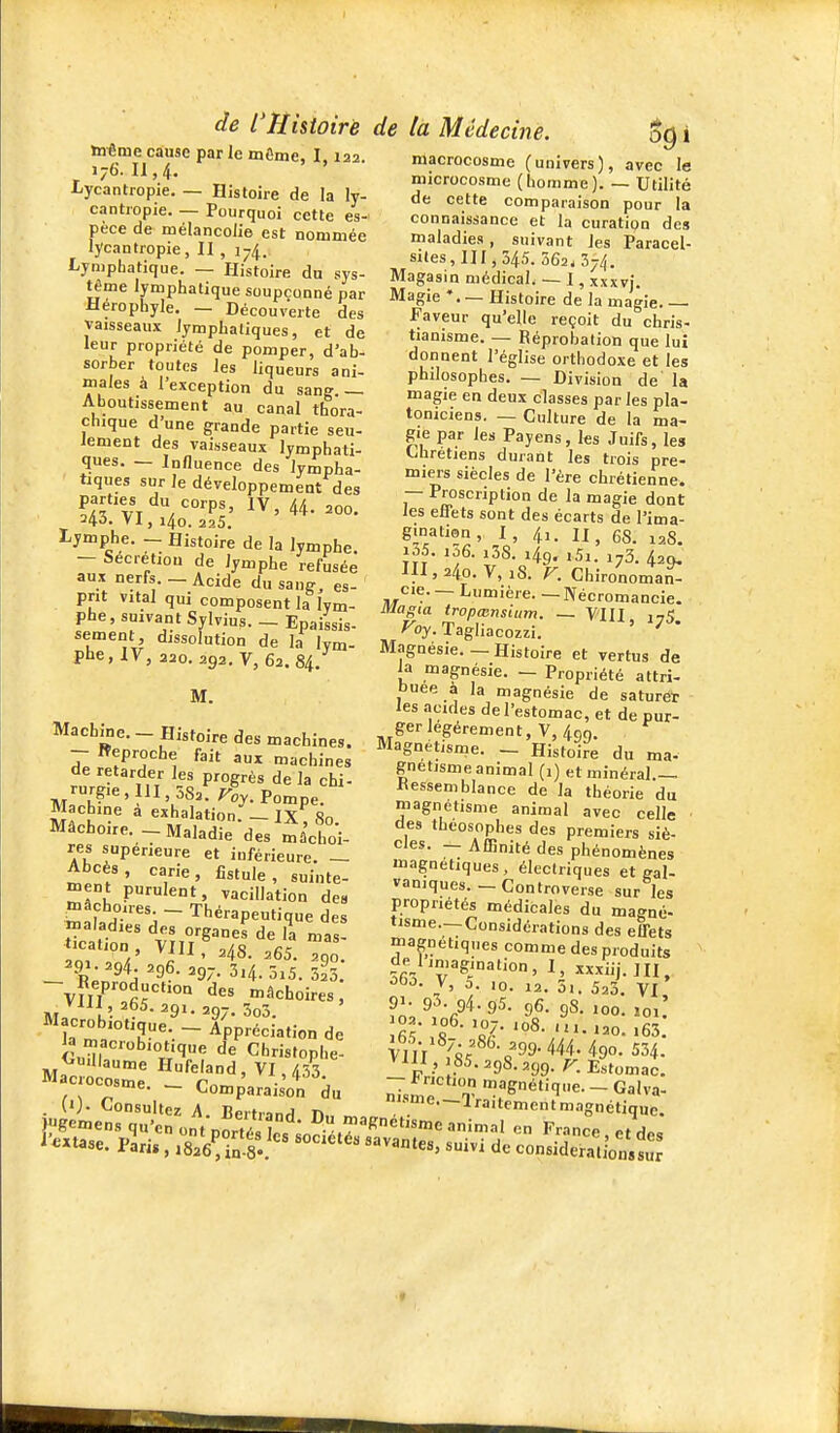 même cause par le môme, I 122 176.11,4, ' Lycantropie. — Histoire de la ly- cantropie. — Pourquoi cette es- pèce de mélancolie est nommée lycantropie, II , 174. Lymphatique. — Histoire du sys- tème lymphatique soupçonné par Herophyle. — Découverte des vaisseaux lymphatiques, et de leur propriété de pomper, d'ab- sorber toutes les liqueurs ani- males à l'exception du sang. — Aboutissement au canal thora- çhique d'une grande partie seu- lement des vaisseaux lymphati- ques. — Influence des lympha- tiques sur le développement des 24Ô. VI , l4o. 225. Lymphe. - Histoire de la lymphe. - Sécrétion de lymphe refusée aux nerfs. — Acide du sang, es- prit vital qui composent la lym- phe, suivant Sylvius. - Epaissis- sement dissolution de la lym- phe, IV, 220. 292.7,62.84. M. Machine. - Histoire des machines. - Reproche fait aux machines de retarder les progrès de la chi- rurgie , III, 582. r«y. Pompe. Machine a exhalation. - IX, 80. Mâchoire.Maladie des mâchoi- res supérieure et inférieure. — Abcès, carie, fistule, suinte- n^ent purulent, vacillation de» malar'!i ~ Thérapeutique des ^rlr ^^^ o/g3°es de la mas- tication VIII, ,48. ,65. ^91-94. .96. 29;.3.4.ôi5. 52^3 - Reproduction des mâchoires, Vlll 265. 291. 297. 3o3. Macrobiotique.-Appréciation de ^ macrobiotique de Christophe- ^'«dlaume Hufeland, VI, 453 Macrocosme. — C^r^J.,. .' ic. — «..omparaison du de l'Histoire de la Médecine. i macrocosme (univers), avec le microcosme (homme). — Utilité de cette comparaison pour la connaissance et la curation des maladies, suivant les Paracel- siles, II 1,345. 362*374. Magasin médical. — I, xxxvi. Magie *. — Histoire de la magie. — Faveur qu'elle reçoit du chris- tianisme. — Réprobation que lui donnent l'église orthodoxe et les philosophes. — Division de la magie en deux classes par les pla- toniciens. — Culture de la ma- gi^e par les Payens, les Juifs, les Chrétiens durant les trois pre- miers siècles de l'ère chrétienne. — Proscription de la magie dont les effets sont des écarts de l'ima- ,1' 12S. 111,240. V, 18. F. Chironoman- cie. — Lumière. — Nécromancie. Magia tropœnsiiim. — V'III 175 ^oy. Tagliacozzi. ' Magnésie.—Histoire et vertus de ia magnésie. — Propriété attri- buée à la magnésie de saturer les .acKles de l'estomac, et de pur- ger légèrement, V, 490. Magnétisme. - Histoire du ma- Rnetisme animal (1) et minéral.— Ressemblance de la théorie du magnétisme animal avec celle des theosophes des premiers siè- cles. — Affinité des phénomènes Jïiagnetiques, électriques et gal- vaniques. - Controver.se sur les propriétés médicales du magné- tisme.—Considérations des effets magnétiques comme des produits de li„,agination, I, xxxiij.HJ, •5f>-5- V, o. 10. 12. 5i. 523. VI V,,-/^/ -'-se. 299. 444. 490. 534. VIII,, 85. 298.299.^^. Estomac. r.-J magnétique. - Galva- ni.sme.—lraitemcnt magnétique. . (')• Consultez A. Bertrand n. -traitementmagnétique.