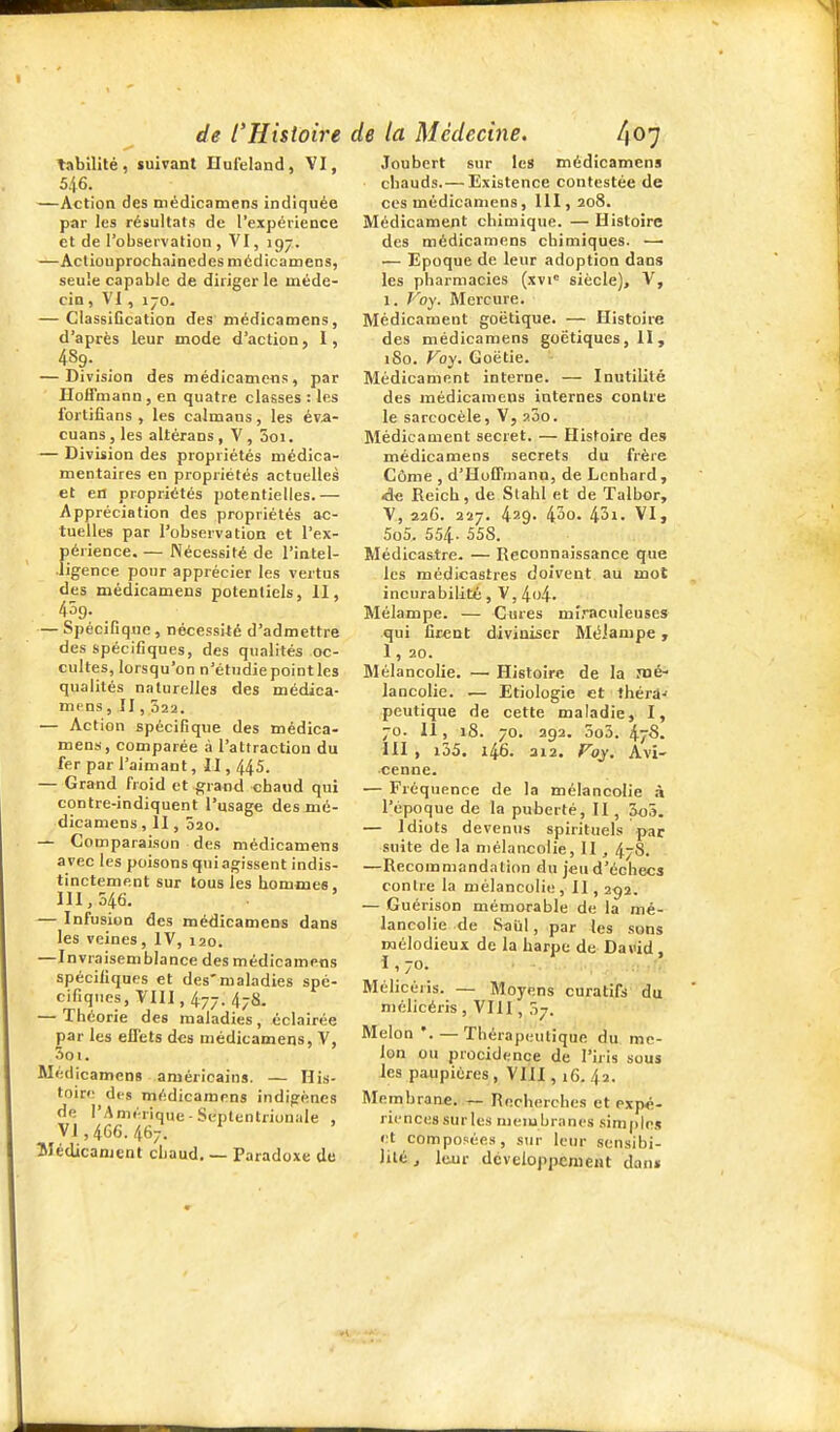 tabilité, suivant Hufeland, VI, 5.16. —Action des niédicamens indiquée par les résultats de l'expérience et de l'observation , VI, 197. —Acliouprochainedes niédicamens, seule capable de diriger le méde- cin , VI, ijo. — ClassiGcation des niédicamens, d'après leur mode d'action, i, 4S9. — Division des médicamens, par Hoffmann, en quatre classes : les ibrtifîans , les caïmans, les éva- cuans, les altérans , V , 5oi. — Division des propriétés niédica- mentaires en propriétés actuelles et en propriétés potentielles.— Appréciation des propriétés ac- tuelles par l'observation et l'ex- périence. — Nécessité de l'intel- ligence pour apprécier les vertus des médicamens potentiels, II, 459. — Spécifique, nécessité d'admettre des spécifiques, des qualités oc- cultes, lorsqu'on n'étudie point les qualités naturelles des médica- mens , II , 022. — Action spécifique des médica- mens, comparée à l'attraction du fer par l'aimant, II, 445. — Grand froid et grand chaud qui contre-indiquent l'usage des mé- dicamens , Il, 020. — Comparaison des médicamens avec les poisons qui agissent indis- tinctement sur tous les hommes, 111,546. — Infusion des médicamens dans les veines, IV, 120. —Invraisemblance des médicamens spécifiques et des'maladies spé- cifiques, VHI, 477. 47S. — Théorie des maladies , éclairée par les ellets des médicamens, V, 5oi. Médicamens américains. — His- toire dfs médicamens indigènes de l'Amérique-Septentrionale , V1,4G6.467. ^ ' îlédicanjent chaud. — Paradoxe de Joubcrt sur le» médicamens chauds.— Existence contestée de ces médicamens, III, 208. Médicament chimique. —Histoire des médicamens chimiques. —• — Epoque de leur adoption dans les pharmacies (xvi siècle), V, 1. Foy. Mercure. Médicament goëtique. — Histoire des médicamens goctiques, II , iSo. Foy. Goëtie. Médicament interne. — Inutilité des médicamens internes contre le sarcocèle, V, 200. Médicament secret. — Histoire des médicamens secrets du frère Cùme , d'Hoffmann, de Lenhard , de Reich, de Stahl et de Talhor, V, 226. 227. 429. 430. 43i. VI, 5o5. 554. 558. Médicastre. — Reconnaissance que les médicastres doivent au mot incurabilité, V, 4o4. Mélampe. — Cures mi-nculeuscs qui firent diviniser MéJanipe , 1, 20. Mélancolie. — Histoire de la Jné- lancolie. — Etiologie et théra-' peutique de cette maladie, I, 70. 11, 18. 70. 292. 3o3. 47'8. III , i35. 146. 312. Foy. Avi- ■cenne. — Fréquence de la mélancolie .î l'époque de la puberté, II, 5o5. — Idiots devenus spirituels par suite de la mélancolie, II, 478. —Recommandation du jeu d'échecs contre la mélancolie, II , 292. — Guérison mémorable de la mé- lancolie de Saiil, par les sons mélodieux de la harpe de David, I , 70. .:j t\t. Mélicéris. — Moyens curatifs' du niélicéris , VIII, 07. Melon '. — Thérapeutique du me- lon ou procidence de l'iris sous les paupières , VIII, 16. 42. Membrane. — Recherches et expé- riences sur les nieiubranes simples et composées, sur lem- sensibi- lité j leur dcveloppenieat dan»