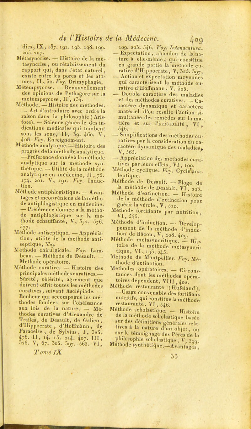 d'ics, IX, iSj, iga. igô. igS. igg. «o5. S07. Mélasyncrise. — Histoire de la mé- tasyncrise, ou rétablissement du rapport qui, dans l'état naturel, existe entre les pores et les atû- meSj II, 5o. Foy. Drimypbagie. Métempsycose. — Renouvellement des opinions de Pythagore sur la métempsycose, 11 , 1Ô4. Méthode. — Histoire des méthodes. — Art d'introduire avec ordre la raison dans la philosophie ( Aris- tote). — Science générale des in- dications médicales qui tombent sous les sens, II, 3g. 46o. V, 4oS. Voy. Eoiwignemeut. Méthode analytique. — Histoire des progrès delà méthode analytique. —Préférence donnée h la méthode analytique sur la méthode syn- thétique.— Utilité de la méthode analytique en médecine, II, 75. 174. 201. V, igi. Foy. Indue- tion. Méthode antiphlogislique. — Avan- tages et incon véniens de la métho- de antiphlngistique en médecine. — Préférence donnée à la métho- de antiphlogislique sur Ik mé- thode échauffante, V, 572. 576. 577. SIéthode antiseptique. — Apprécia- lion , utilité de la méthode anti- septique, 35g. Méthode chirurgicale. Voy, Lam- beau. — Méthode de Desault. — Méthode opératoire. Méthode curative. — Histoire des principales méthodescuratives.— Sfireté, célérité, agrément que doivent offrir toutes les méthodes curatives, suivant Asclépiade. — Bonheur qui accompagne les mé- thodes fondées sur l'obéissance aux lois de la nature. — Mé- thodes curatives d'Alexandre de Trafles, de Desault, de Galien, d'Hippocrate , d'Hoffmann, de Paracelse , de Svlvius , 1, oîS. 476. II, 14. 15/214. 407. III, 3-jG. V, 67. 5o5. 3g7. 565. VI, T OV\e [X log. 2o3. 540. Voy. Tntonncattira. — Expectation, abandon de la na- ture à elle-même, qui constitue en grande partie la méthode cu- rative d'flippocrate , V, 325. 5g7. — Action et expectation moyennes qui caractérisent la méthode cu- rative d'Hoffmann , 5o5. — Double caractère des maladies et des méthodes curatives. — Ca- ractère dynamique et caractère matériel d'oii résulte l'action si- multanée des remèdes sur la ma- tière et sur l'irritabilité, VI. 546. ' ' — Simplifications des méthodes cu- ratives par la considération du ca- ractère dynamique des maladies. V, 565. • — Appréciation des méthodes cura- tives parleurs effets, VI, iqq. Méthode cyclique. Foy. Cycl^ana- leptique. Méthode de Desault. — Eloge de la méthode de Desault, VI, 2o3. Méthode d'extinction. — Histoire de la méthode d'extinction pouc guérir la vérole, V, Sso. Méthode fortifiante par nutrition, VI, 546. Méthode d'induction. -• bévelop- pement de la méthode d'induc- tion de Bâcon, V, 408. 4og. Méthode métasyncritique. His- toire de la méthode métasyncri- tique, VI, ig3.345. Méthode de Montpellier. Foy. Mé- thode d'extinction. Méthodes opératoires. — Circons- tances dont les méthode» opéra- toires dépendent, VIII ,402. Méthode restaurante (Hufela'nd) —Usage convenable des forlifians' nutritifs, qui constitue la méthode restaurante, VI, 546. Méthode scholastique. _ Histoire de la méthode scholastique basé.- sur des définitions générales rela- tives à la nature d'un objet, ou sur le témoignage des Pères de lu pbdosophie scholastique, V Son Méthode .ynthélique.^Av'antage.^: 53