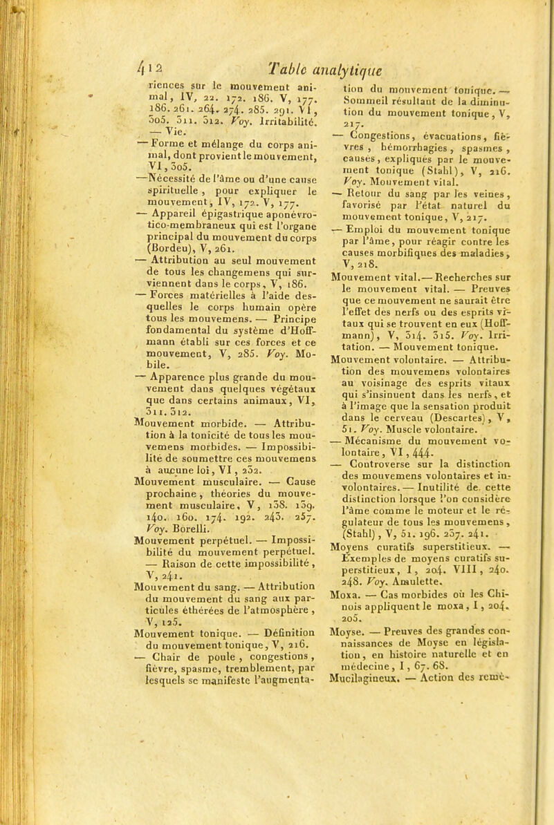 riences sur le mouvenieut ani- mal, IV, 22. 172. 186. V, J77. 186. 261. 264. 274. 285. ayi. Vl , 5o5. 5ii. 5i2. Voy. Irritabilité. — Vie. — Forme et mélange du corps ani- mal, dont provientle mouvement, Vl,3o5. —Nécessité de l'âme ou d'une cause spirituelle , pour expliquer le mouvement, IV, 17?.. V, 177. — Appareil épigastrique aponévro- tico-membraneux qui est l'organe principal du mouvement du corps (Bordeu), V, 261. — Attribution au seul mouvement de tous les changemens qui sur- viennent dans le corps, V, 186. — Forces matérielles à l'aide des- quelles le corps humain opère tous les mouvemens. — Principe fondamental du système d'Hoff- mann établi sur ces forces et ce mouvement, V, 285. Voy. Mo- bile. — Apparence plus grande du mou- vement dans quelques végétaux que dans certains animaux, VI, 3i I. 3)2. Mouvement morbide. — Attribu- tion 6 la tonicité de tous les mou- vemens morbides. — Impossibi- lité de soumettre ces mouvemens à aucune loi, VI, 252. Mouvement musculaire. — Cause prochaine, théories du mouve- ment musculaire, V, i5S. 139. i4o. 160. 174. 192. 243' 257. Voy. Borelli. Mouvement perpétuel. — Impossi- bilité du mouvement perpétuel. — Raison de cette impossibilité, V,24.. Mouvement du sang. — Attribution du mouvement du sang aux par- ticules éthérées de l'atmosphère , V, 12.5. Mouvement tonique. — Définition du mouvement tonique, V, 216. — Chair de poule , congestions , fièvre, spasme, tremblement, par lesquels se manifeste l'augmenta- tion du mouvement tonique.— Sommeil résultant de la diminu- tion du mouvement tonique, V, 217. — Congestions, évacuations, fié' vres , hémorrhagies , spasmes , causés, expliqués par le mouve- ment tonique (Stahl), V, 216. Voy. Mouvement vilal. — Retour du sang par lés veines, favorisé par l'état naturel du mouvemeot tonique, V, 217. — Emploi du mouvement tonique par rame, pour réagir contre les causes morbifîqucs des maladies, V, 218. Mouvement vital.— Recherches sur le mouvement vital. — Preuves que ce mouvement ne saurait être l'effet des nerfs ou des esprits vi- taux qui se trouvent en eux (Hoff- mann), V, 5i4. 3i5. Voy. Irri- tation. — Mouvement tonique. Mouvement volontaire. — Attribu- tion des mouvemens volontaires au voisinage des esprits vitaux qui s'insinuent dans les nei-fs, et à l'image que la sensation produit dans le cerveau (Descartes), V, 5i. Voy. Muscle volontaire. — Mécanisme du mouvement vor Ion taire, VI, 444- — Controverse sur la distinction des mouvemens volontaires et in- volontaires.— Inutilité de. cette distinction lorsque l'on considère l'âme comme le moteur et le rc-r gulateur de tous les mouvemens, (Stahl), V, 5i. 196. 207. 241. - Moyens curatifs superstitieux. — B'xemplesde moyens curatifs su- perstitieux , I, 204. VIII, 240. 248. Voy. Amulette. Moxa. — Cas morbides où les Chi- nois appliquent le moxa , 1, 204. 2o5. Moyse. — Preuves des grandes con- naissances de Moyse en législa- tion, en histoire naturelle et en médecine, 1, 67. 68. Mucilagineux. — Action des rcmè-