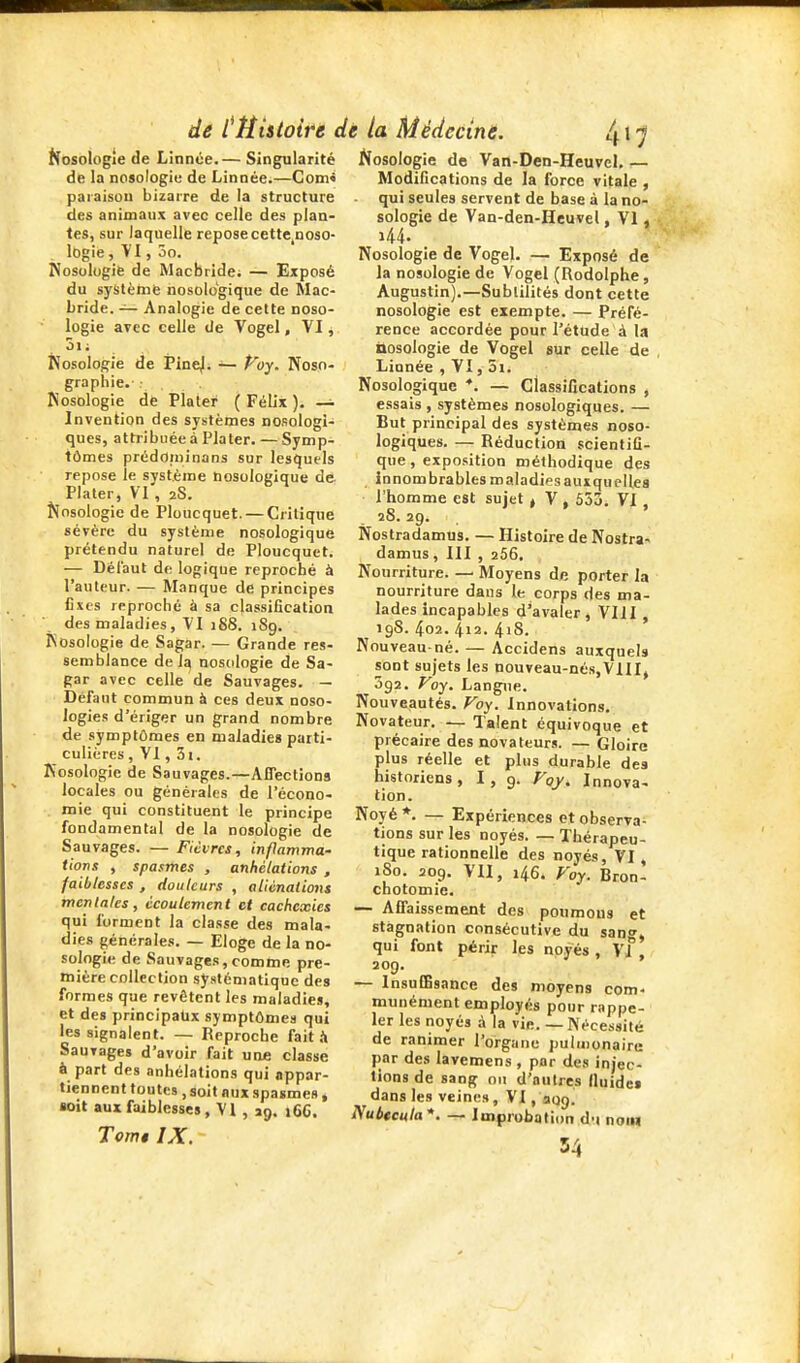 Nosologie de Lînnce.— Singularité de la nosologie de Linnée.—Com» paraisou bizarre de la structure des animaux avec celle des plan- tes, sur laquelle repose cette^noso- lOgie, VI, 5o. Nosologie de Macbride; — Exposé du syslèinfe nosologique de Mac- bride. — Analogie de cette noso- logie avec celle de Vogei, VI, 5ii Nosologie de Pine|. — Voy. Nosn- grapiiie.- ■ Nosologie de Plater ( Félix ). — Invention des systèmes nosologi- ques, attribuée à Plater. — Symp- tômes prédoruinans sur lesquels repose le système nosologique de Plater, VI , 2S. Nosologie de Ploucquet. — Critique sévère du système nosologique prétendu naturel de Ploucquet. — Défaut de logique reproché à l'auteur. — Manque de principes fixes reproché à sa classification des maladies, VI 188. 189. Nosologie de Sagar. — Grande res- semblance de la nosologie de Sa- gar avec celle de Sauvages. — Défaut commun à ces deux noso- logies d'ériger un grand nombre de symptômes en maladies parti- culières, VI, 3i. Nosologie de Sauvages.—Affections locales ou générales de l'écono- . mie qui constituent le principe fondamental de la nosologie de Sauvages. — Fiivrcs, infiamma- tions , spasmes , anhélations , faiblesses , douleurs , aliénations mentales, écoulement et cachexies qui forment la classe des mala- dies générales. — Eloge de la no- sologie de Sauvages, comme pre- mière collection systématique des formes que revêtent les maladies, et des principaljx symptômes qui les signalent. — Reproche fait.'» Sauvages d'avoir fait une classe à part des anhélations qui appar- tiennent toutes , soit aux spasmes, ioit aux faiblesses , VI , jg. 16G. Tomt IX. Nosologie de Van-Den-Heuvel, — Modifications de la force vitale , ■ qui seules servent de base à la no- sologie de Van-den-Heuvel, VI , i44- Nosologie de Vogel. — Exposé de la nosologie de Vogel (Rodolphe, Augustin).—Subtilités dont cette nosologie est exempte. — Préfé- rence accordée pour l'étude à la nosologie de Vogel sur celle de Linnée , VI, 5i. Nosologique *. — classifications , essais , systèmes nosologiques. — But principal des systèmes noso- logiques. — Réduction scientifi- que , exposition méthodique des innombrables maladies auxquelles l'homme est sujet ^ V , 553. VI , 28. 29. Nostradamus. — Histoire de Nostra- damus , III , 266. Nourriture. — Moyens de porter la nourriture dans le corps des ma- lades Incapables d'avaler, VHI , 19S. 4o2. 412. 4iS. Nouveau-né. — Accidens auxquels sont sujets les nouveau-nés,VlIIj 392. Voy. Langue. Nouveautés. Voy. Innovations. Novateur. — Talent équivoque et précaire des novateurs. — Gloire plus réelle et plus durable des historiens, I, 9. Voy, Innova- tion. Noyé *. — Expériences ot observa- tions sur les noyés. — Thérapeu- tique rationnelle des noyés, VI, 180. 209. VII, 146. Voy. Bron- chotomie. — Affaissement des poumons et stagnation consécutive du sang, qui font périr les noyés , vf aog. — Insuffisance des moyens com- munément employés pour rappe- ler les noyés à. la vie. — IN'écessité de ranimer l'orgiine pulmonaire par des lavemens , par des injec- tions de sang on d'autres fluides dans les veines, VI, aog. Nubtcula*. — Improbation d-i nom 54