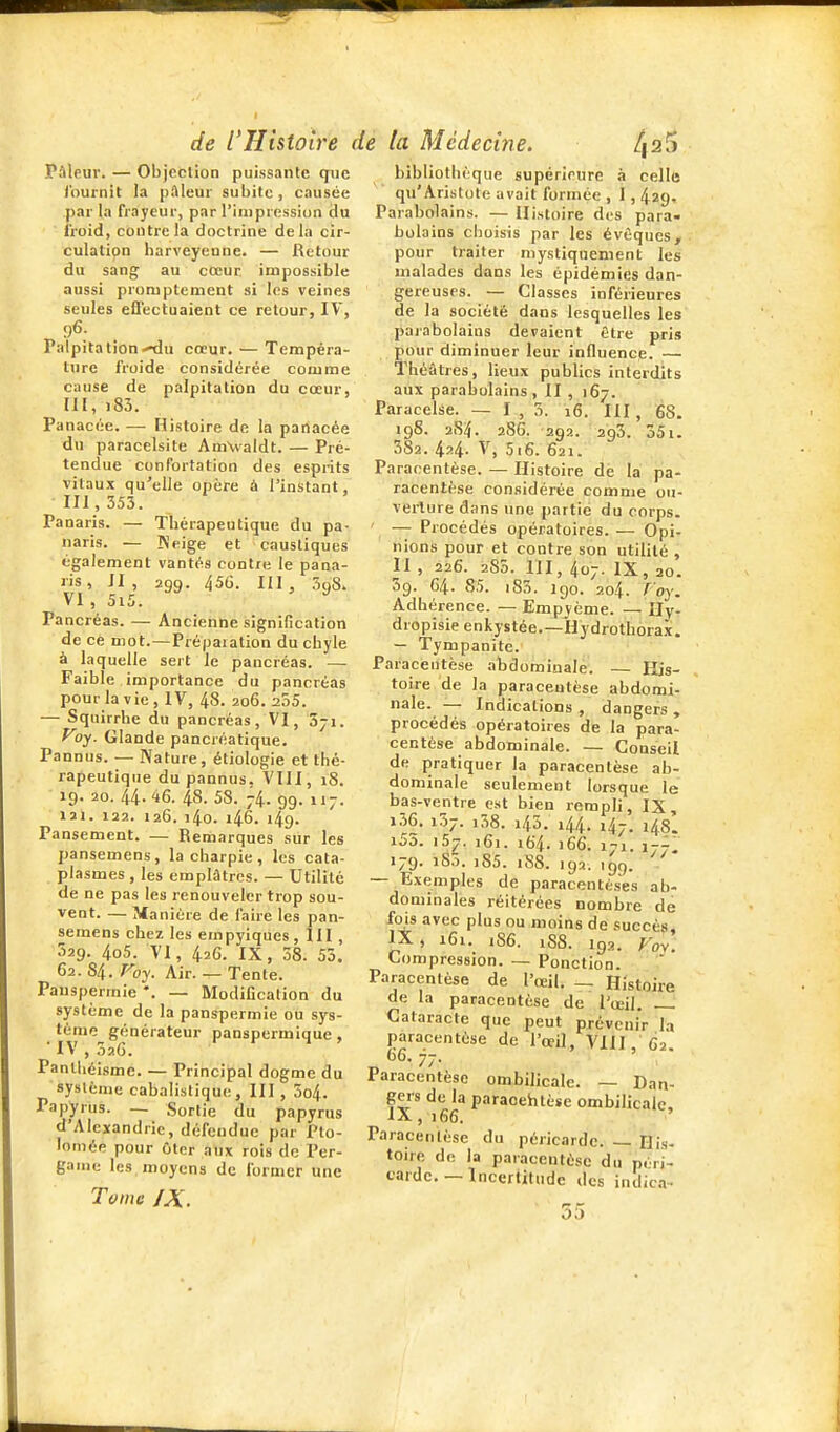 Pâleur. — Objection puissante que Iburnit la pftleur subite, causée par la frayeur, par l'impression du ■ froid, contrôla doctrine delà cir- culatipn harveyenne. — Retour du sang au cœur impossible aussi promptement si les veines seules effectuaient ce retour, IV, 96. Palpitation-^u cœur. — Tempéra- ture froide considérée comme cause de palpitation du cœur, lU, i83. Panacée. — Histoire de la panacée du paracelsite AmValdt. — Pré- tendue confortation des esprits vitaux qu'elle opère à l'instant, 111, 353. Panaris. — Thérapeutique du pa- naris. — Keige et caustiques également vantés contre le pana- ris , JI , 299. 456. 111 , 3q8. VI, 5i5. ^ Pancréas. — Ancienne signification de ce mot.—Préparation du chyle à laquelle sert le pancréas. — Faible importance du pancréas pour la V ie , IV, 48. 206. 255. — Squirrbe du pancréas, VI, Sji. Voy. Glande pancréatique. Pannus. — Nature, étiologie et thé- rapeutique du pannus. Vin, 18. 19. 20. 44.46. 48. 58. 74. 99. 117. 121. 122. 126. i4o. r46. 149. Pansement. — Remarques sur les pansemens, la charpie, les cata- plasmes , les emplâtres. — Utilité de ne pas les renouveler trop sou- vent. — Manière de l'aire les pan- semens chez les empyiques, III , 529. 4o5. VI, 426. IX, 38. 55. 62. 84. Voy. Air. — Tente. Pauspermie *. -- Modification du système de la panspermie ou sys- tème générateur panspermique , 'IV , 526. Panlliéisme. — Principal dogme du système cabalistique, III , 3o4. Papyrus. — Sortie du papyrus d'Alexandrie, défendue par Pto- lomée pour ûter aux rois de Per- gaine les moyens de former une Tome IX. bibliothèque supérieure à celle qu'Aristote avait formée , 1,429, Parabolains. — Histoire des para- holains choisis par les évôqucs, pour traiter mystiquement les malades dans les épidémies dan- gereuses. — Classes inférieures de la société dans lesquelles les parabolains devaient être pris pour diminuer leur influence. — Théâtres, lieux publics interdits aux parabolains, II , 167. Paracelse. — 1,3. 16. HI , 68. 198. 2S4. 286. 292. 293. 551. 382. 424. V, 5i6. 621. Paracentèse. — Histoire de la pa- racentèse considérée comme ou- verture dans une partie du corps. ' — Procédés opératoires. — Opi- nions pour et contre son utilité , II , 226. 285. m, 407. IX, 20. 59. 64. 85. iS3. 190. 204. foy. Adhérence. —Empjème. —Hy- dropisie enkystée,—Hydrothorax. — Tympanitc. Paracentèse abdominale. — His- toire de la paracentèse abdomi- nale. — Indications, dangers, procédés opératoires de la para- centèse abdominale. — Conseil de pratiquer la paracentèse ab- dominale seulement lorsque le bas-ventre est bien rempli, IX, i36. 137. i38. 145. 144. ,47. 148'. i53. 157. 161. i6'4. 166. 171. 1-7. 179. i83. i85. 188. 192. ,gg. — Exemples de paracentèses ab- dominales réitérées nombre de fois avec plus ou moins de .succès, IX, i6i. i86. 18S. 192. Fov. Compression. — Ponction. Paracentèse de l'œil. — Histoire de la paracentèse de l'œil. Cataracte que peut prévenir la paracentèse de l'œil, VIII, 62 „ 77- Paracentèse ombilicale. — Dan- gers de la paraoehtèse ombilicale, IX ,166. Paracentèse du péricarde. — Dis- toire de la paracentèse du péri- carde—Incertitude des indica-