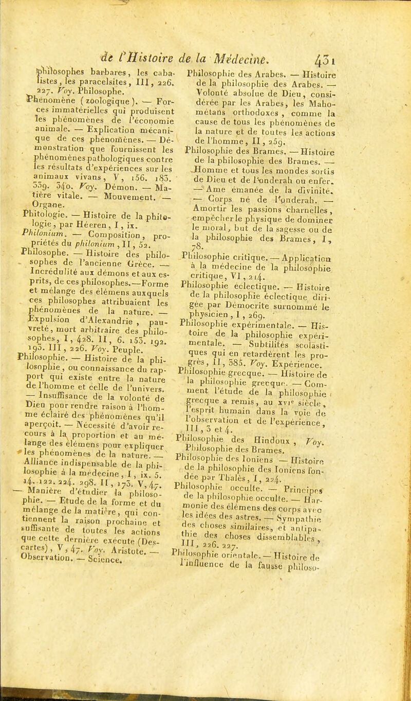 de l'Histoire 5)1irtosoph€S barbares, les c.iba- listes, les paracelsites, III, 226. 227. Fny. Philosophe. J'hénoniène ( écologique ). ■— For- ces immatérielles qui produisent les pliénoménes de l'économie animale. — Explication mécani- que de ces phénomènes. — Dé- monstration que fournissent les phénomènes pathologiques contre les résultats d'expériences sur les animaux vivans, V, i56. i83. 3.Ï9. 54b. foy. Démon. — Ma- tière vitale. — Mouvement. — Organe. Phitologie. — Histoire de la philo- logie, par Héeren, I, ix. Philonium. — Composition, pro- priétés du philonium , II, Sa. Philosophe. — Histoire des philo- sophes de l'ancienne Grèce. Incrédulité aux démons et aux es- prits, de ces philosophes.—Forme et mélange des élémens auxquels ces philosophes attribuaient les phénomènes de la nature. Expulsion d'Alexandrie , pau- vreté, mort arbitraire des philo- sophes, I, 428. II, 6. 155. 102. 190. III, 226. Voy. Peuple. Philosophie. — Histoire de la phi- losophie , ou connaissance du rap- port qui existe entre la nature de l'homme et celle de l'univers. — InsuflBsance de la volonté de Dieu pour rendre raison à l'hom- me éclairé des phénomènes qu'il aperçoit. — Nécessité d'avoir re- cours à la proportion et au mé- lange des élémens pour expliquer * les phénomènes delà nature Alliance indispensable de la phi- losophie à la médecine , I, ix 5 a4. 122. 224. 298. Il, ,73. v,4-. — Manière d'étudier la philoso- phie. — Etude de la forme et du mélange delà matihe, qui con- tiennent la raison prochaine et kuŒsante de toutes les actions que celte dernière exécute (Des- cartes), \,!^., roy. Aristote,- Obscrvation. — Science. de. la Médecînê. ^51 Philosophie des Arabes, — Histoire de la philosophie des Arabes. — Volonté absolue de Dieu, consi- dérée par les Arabes, les Maho- raétans orthodoxes , comme la cause de tous les phénomènes de la nature et de toutes les actions de l'homme, II, aSg. Philosophie des Brames. —Histoire de la philosophie des Brames. — -Homme et tous les mondes soilis de Dieu et de T'ooderah ou enfer. — Ame émanée de la divinité. — Corps né de l'ynderah. — Amortir les passions charnelles , empêcher le physique de dominer le moral, but de la sagesse ou de la philosophie des Brames, I, Philosophie critique. — Applicqtioa à la médecine de la philosophie critique, VI , 214. Philosophie éclectique. — Histoire de la philosophie éclectique diri- gée par Démocrite surnommé le physicien , I , 269. ' Philosophie expérimentale. — His- toire de la philosophie expéri- mentale. — Subtilités scolasti- ques qui en retardèrent les pro- grès, il, 585. Voy. Expérience. Philosophie grecque. — Histoire de la philosophie grecqur. — Com- ment l'étude de la philosophie • grecque a remis, au xvi= siècle, l'esprit humain dans la vyie de l'observation et de l'expérience. ,in,3et4. ' Philosophie des Hindoux , Poy. Piiilosophie des Brames. Philosophie des Ioniens — Histoire de la philosophie des Ioniens fon- dée par Thalès, I, 224. Philosophie occulte. - Principes oe la philosophie occulte H ir monie des élémens des corps av'. c les idées des astres. _ Sympathie des choses similaires, et anlipa- Ihie des choses dissemblabh's . iil, 226. 227. Philos^ophie orientale. - Histoire de