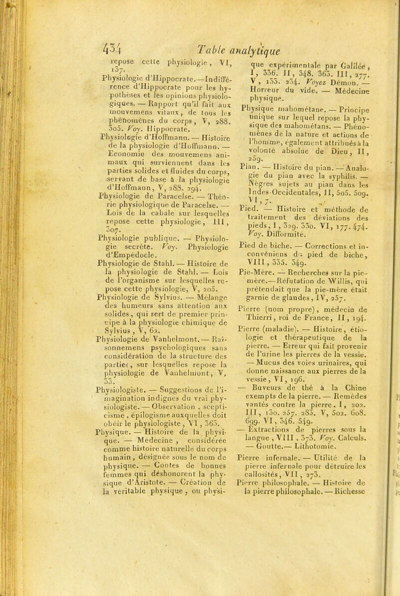 /i3 cette pliysiologie , VI, repose pliysiologie d'Hippocrate. —IndilTé- rcnce d'Hippocrate pour les hy- pothèses et les opinions physiolo- giques. — Rapport qu'il fait aux inouvemens vitaux, de tous les pbétîoniÈnes du corps, V, 288, 3o5. Foy. llippocrate. Physiologie d'HoITinann. — Histoire de la physiologie d'ïlolfniann. — Economie des inouvemens ani- maux qui surviennent dans les parties solides et fluides du corps, servant de base à la physiologie d'Hoffmann, V, 288. 294. Physiologie de Paracelse. — Théo- rie physiologique de Paracelse. — Lois de la cabale sur lesquelles repose cette physiologie, 111, Ô07. Physiologie publique. — Physiolo- gie secrftte. Foy. Physiologie d'Empédocle. Physiologie de Stahl.— Histoire de la physiologie de Stahl. — Lois de l'organisme sur lesquelles re- pose cette physiologie, V, aoS. Physiologie de Sylvius. — IVIélange des humours sans attention aux solides, qui sert de premier prin- cipe à la physiologie chimique de Sylvius , V, 6a. Physiologie de Vanhelmont.— Rai- sonnemens psychologiques sans considération de la structure des parties, sur lesquelles repose la physiologie de Vauheluioiit, V, 55. Physiologiste. — Suggestions de l'i- magination indignes du vrai phy- siologiste.— Observation , scepti- cisme , épilogisme auxquelh-s doit obéir le physiologiste , VI, 565. Physique. — Histoire de la physi- que. — Médecine , considérée comme histoire naturelle du corps humain, désignée sous le nom de physique. — Contes de bonnes leinmes qui déshonorent la phy- sique d'Aristote. — Création de la véritable physique, ou physi- que expérimentale par Galilée, 1 , 356. H, 548. 365. III, 277. V , i55. ï54. Voyez Démon. — Horreur du vide. — Médecine physique. Physique mahomctane. — Principe unique sur lequel repose la phy- sique des mahoinétans. — Phéno- mènes de la nature et actions de l'homme, également attribuésà la volonté absolue de Dieu, II, Pian. — Histoire du pian.—Analo- gie du pian avec la syphilis. — Nègres sujets au pian dans les Indes-Occidentales, 11, 5o5. Sog. . ^ ^ ' / • -. ' Pied. — Histoire et méthode de traitement des déviations des pieds, 1, 329. 53o. VI, 177. 474. Voy. Difformité. Pied de biche. — Corrections et in- convéniens dr. pied de biche, VIII, 555. 549. Pie-Mère. — Recherches sur la pic- mère.-— Réfutation de Willis, qui prétendait que la pie-mère était garnie de glandes, IV, 257. Pierre (nom propre), médecin de Thierri, roi de France, II, 194. Pierre (maladie). — Histoire, étio- logie et thérapeutique de la pierre. — Erreur qui fait provenir de l'urine les pierres de la vessie. — Mucus des voies urinaires, qui donne naissance aux pierres de la vessie , VI, 196. — Buveurs de thé à la Chine exempts de la pierre. — Remèdes vantés contre la pierre, I, 202. m, 100.257. ^S''. V, 5o2. 608. 699. VI, 546. 549. — Extractions de pierres sous la langue , VIII , 373. Foy. Calculs. — Goutte.— Lithotoraie. Pierre infernale. — Utilité de la pierre infernale pour détruire les callosités, VII, 275. Pii'rre pliilosopbale. — Histoire de la pierre philusopLalc. — Richesse /