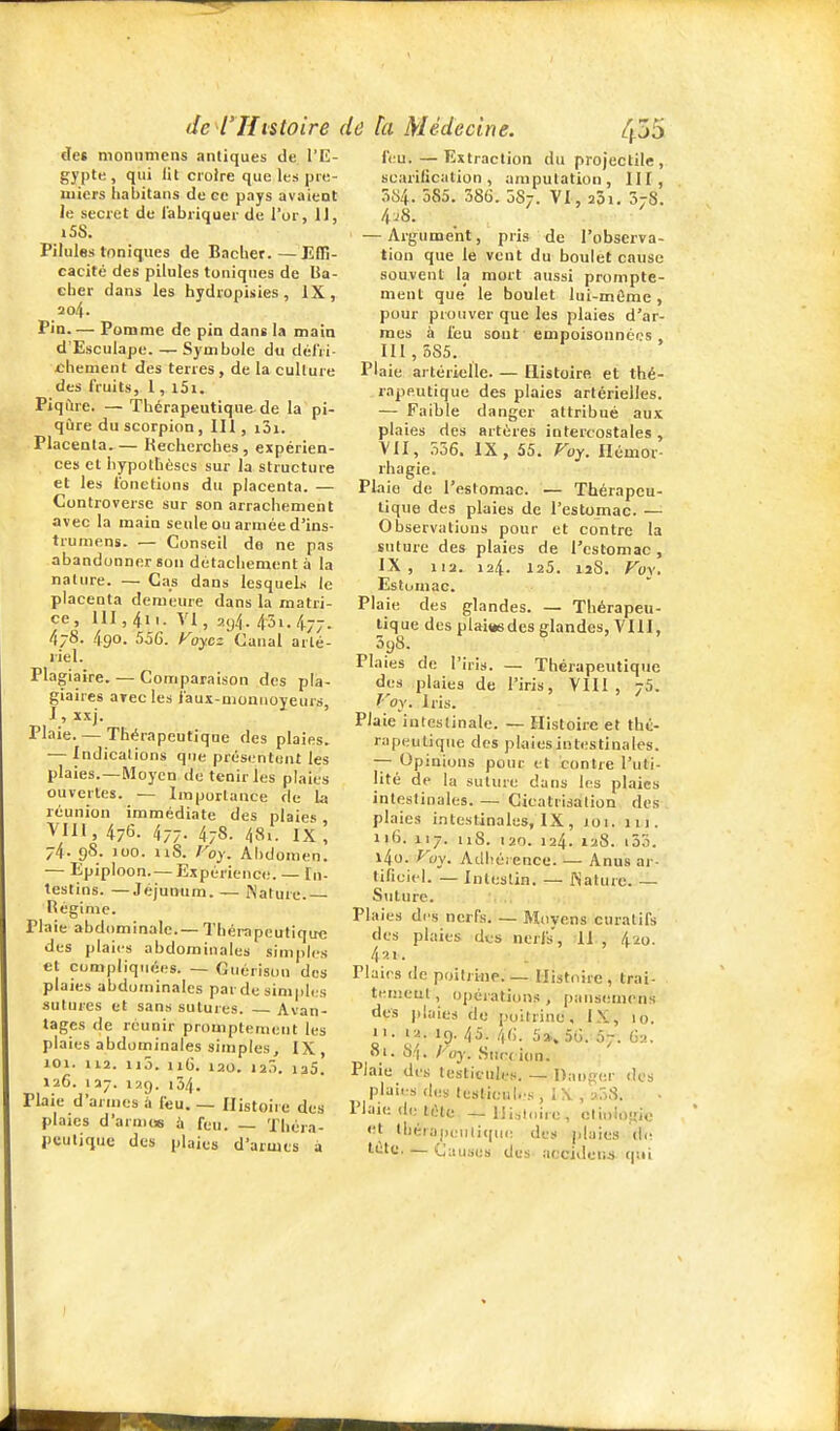 de$ nioniimciis antiques de l'K- gypte , qui lit croire que les pre- miers habitans de ce pays avaient le secret de fabriquer de l'or, IJ, iSS. Pilules toniques de Bâcher. — Edî- cacité des pilules tuniques de Bâ- cher dans les hydropisies, IX, 304. Pin Pomme de pin dant la main d'Esculape. — Symbole du délri- xïhement des terres, de la cullure des fruits, 1, l5i. Piqûre. — Thérapeutique-de la pi- qûre du scorpion, IH , i3i. Placenta.— Hecherches , expérien- ces et hypothèses sur la structure et les fonctions du placenta. — Controverse sur son arrachement avec la main seule ou armée d'ins- trumens. — Conseil de ne pas abandonner son détachement à la nature. — Cas dans lesquels le placenta demeure dans la matri- ce , m ,411. VI , ay4. 43i. 477. 478. 490. 556. yoyez Canal arté- riel. Plagiaire. — Comparaison des pla- giaires arec les i'aux-monnojeurs, J, xxj. Plaie. — Thérapeutique des plaies. — Indications que prési.-ntunt les plaies.—Moyen de tenir les plaies ouvertes. — Importance de la réunion immédiate des plaies VIII, 476. 47-. 478- 48.. IX, 74. 98. 100. iiS. Foy. Abdomen. — Epiploon. — Expénenc<!. — In- testins. — Jéjumim. — Nature. Régime. Plaie abdominale.— Thérapeutique des plaies abdominales simples et compliquées. — Guérisou des plaies abdominales par de simples sutures et sans sutures. — Avan- tages de réunir promptement les plaies abdominales simples, IX , 101. 112. iiô. iiG. 120. 12Ô. laS. 126. 137. 129. 134. Plaie d'armes ù feu. _ Histoire des plaies d'arnus à feu. — Théra- peutique des plaies d'armes à feu. — Extraction du projectile , scarilication , amputation, III, 3t>4. 585. 38G. 5S7. VI, aôi. SjS. 4^8. — Argument, pris de l'observa- tion que le vent du boulet cause souvent la mort aussi prompte- ment que' le boulet lui-mûme, pour prouver que les plaies d'ar- mes à feu sont empoisonnées , 111 , 385. Plaie artérielle. — Histoire et thé- rapeutique des plaies artérielles. — Faible danger attribué aux plaies des artères intercostales, VII, 356. IX, 55. Fuy. Hémor- rhagie. Plaie de l'estomac. — Thérapeu- tique des plaies de l'estomac. — Observations pour et contre la suture des plaies de l'estomac , IX, 112. 124. 125. 12S. Foy. Estomac. Plaie des glandes. — Thérapeu- tique des plaiwsdes glandes, VIII, 5y8. Plaies do l'iris. — Thérapeutique des plaies de l'iris, VIII, 75. ''oy. Iris. Plaie intestinale. — Histoire et thé- rapeutique des plaiesintestinales. -^ Opinions pour et contre l'uti- lité de la suture dans les plaies intestinales. — Cicatrisation des plaies intestinales, IX, roi. 111. 116. 117. 118. 120. 124. 128. i33. l4o. P'oy. Adhérence. — Anus ar- tiliciel. — Intestin. — Nature. — Suture. Plaies des nerfs. — Moyens curatifs des plaies des nerfs, II , 420. 4 ■■il. Plaies de poitrine.— Histoire, trai- tenieul, opérations , pansemens des plaies de poitrine, IX, 10. n. 12. 19. 45. 46. 5a.. 5o. 07. 62. 81. 64. Foy. Succion. Piaie des testicules. — Danger des plaies (les lestionl.'s , I \ , a38. Plaie (le téle — lilsloire, cli.ilogio <;t thérapeiili((U(; des plaie» Ai: tetc. — Ciiuses des accident qui