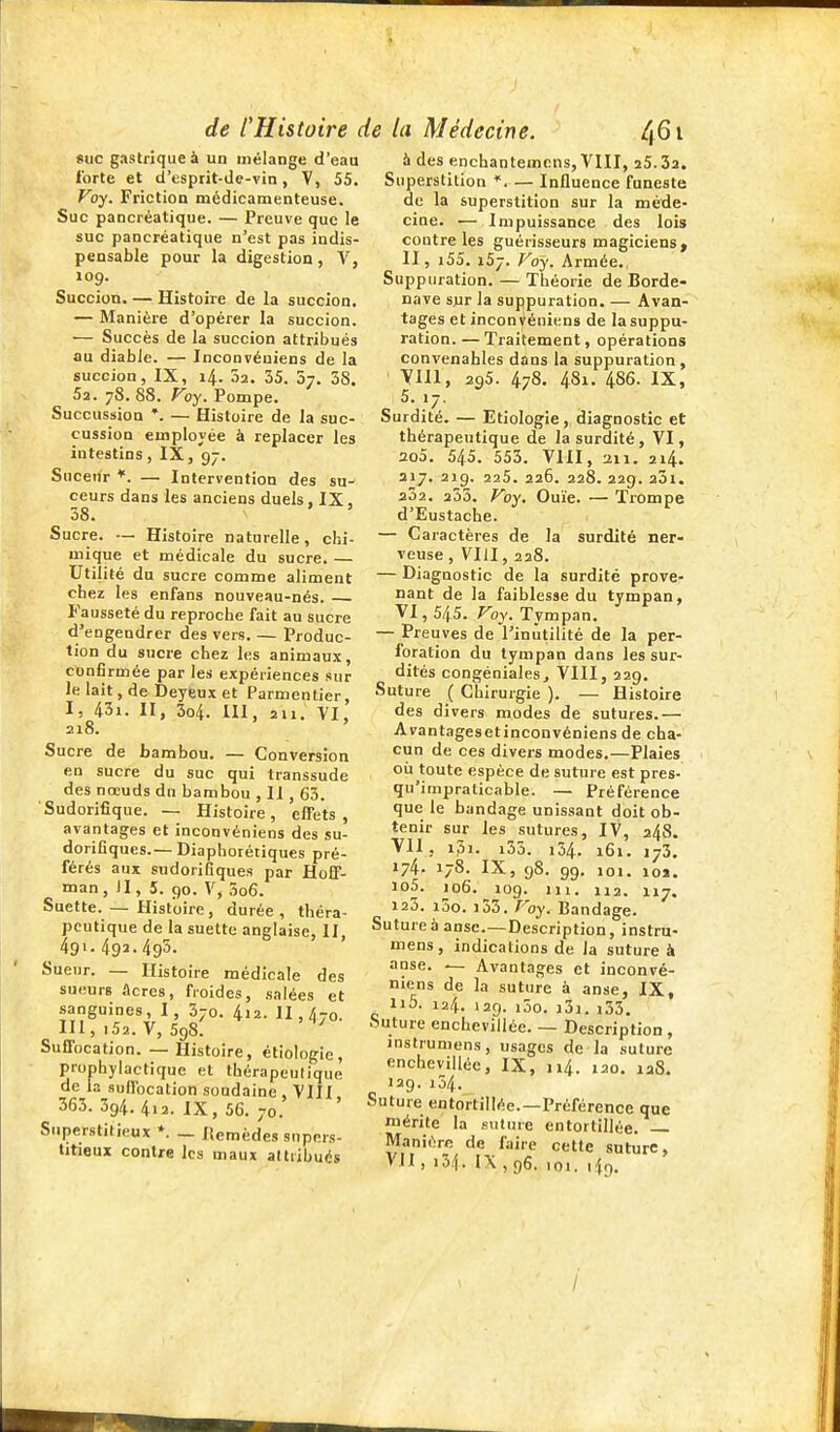 suc gastrique à un mélange d'eau forte et d'esprit-Je-vin, V, 55. Voy. Friction médicamenteuse. Suc pancréatique. — Preuve que le suc pancréatique n'est pas indis- pensable pour la digestion , V, 109. Succion. — Histoire de la succion. — Manière d'opérer la succion. ■— Succès de la succion attribués au diable. — Inconvéuiens de la succion, IX, 14. 02. 35. 57. 58. Sa. 78. 88. yoy. Pompe. Succussion *. — Histoire de la suc- cussion employée à replacer les intestins, IX, 97. Suceur *. — Intervention des su- ceurs dans les anciens duels, IX, 58. ' Sucre. — Histoire naturelle, chi- mique et médicale du sucre. — Utilité du sucre comme aliment chez les enfans nouveau-nés. Fausseté du reproche fait au sucre d'engendrer des vers. — Produc- tion du sucre chez les animaux, confirmée par les expériences sur le lait, de Deyeux et Parmentier, I, 43i. II, 3o4. ni, 211. VI, 218. ' Sucre de bambou. — Conversion en sucre du suc qui transsude des nœuds du bambou , Il, 63. Sudorifique. — Histoire, effets, avantages et inconvénieos des su- dorifiques.—Diaphorétiques pré- férés aux sudorifiques par Hoff- man, II, 5. 90. V, 5o6. Suette. — Histoire , durée , théra- peutique de la suette anglaise, II, 491. 492.495. Sueur. — Histoire médicale des sueurs âcres, froides, salées et sanguines, I, 570. 4i2. II, 470. m, .52. V, 598. ' Suffocation. — Histoire, étiologie, prophylactique et thérapeutique de la suffocation soudaine . 'VIII 363.394.4i2. IX, 5G. 70. Superstitieux *. — Itemèdes supers- titieux contre les maux altiibués à des enchantemcns, VIII, 25.32. Superstition *. — Influence funeste de la superstition sur la méde- cine. — Impuissance des lois contre les guérisseurs magiciens ^ II, i55. 157. Foy. Armée., Suppuration. — Théorie de Borde- nave sjir la suppuration. — Avan- tages et inconvéniens de la suppu- ration. — Traitement, opérations convenables dans la suppuration, ' yill, 295. 478. 481. 486. IX, 5. 17. Surdité. — Etiologie, diagnostic et thérapeutique de la surdité, VI, 2o5. 545. 553. VIII, 211. 214. 317. 219. 225. 226. 228. 229. 301. 232. 253. Foy. Ouïe. — Trompe d'Eustache. — Caractères de la surdité ner- veuse , VIII, 228. — Diagnostic de la surdité prove- nant de la faiblesse du tympan, VI, 545. Foy. Tympan. — Preuves de l'inutilité de la per- foration du tympan dans les sur- dités congéniales, VIII, 229, Suture ( Chirurgie ). — Histoire des divers modes de sutures.— Avantagesetinconvéniens de cha- cun de ces divers modes.—Plaies où toute espèce de suture est pres- qu'impraticable. — Préférence que le bandage unissant doit ob- tenir sur les sutures, IV, 248. VII, i3i. i35. 134. 161. 173. 174. 178. IX, 98. 99. 101. 102. io5. 106. 109. m. 112. 117. 120. i5o. i55. P'oy. Bandage. Sutureà anse.—Description, instru- mens, indications de la suture à anse. — Avantages et inconvé- niens de la suture à anse, IX, ii5. 124. 129. i3o. j3i. i35. Suture encheviliée. — Description , inslrumens, usages de la .suture encheviliée, IX, 114. 120. laS. 129. 154. Suture entortillée.—Préférence que mérite la suture entortillée. — Manière de faire cette suture, VU, 134. IX, 96, 101. 1^9, I