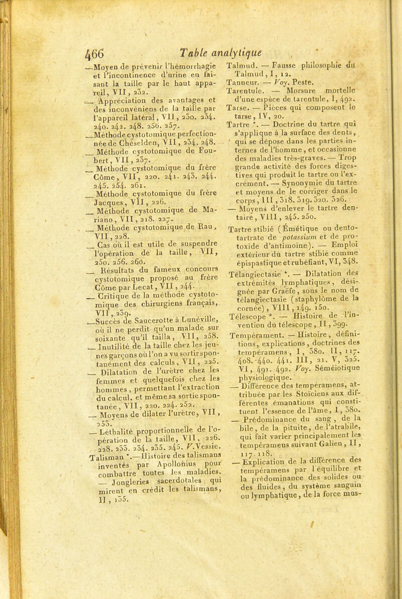 Moyen de prévenir riiàmoi ihagie et l'incontineDce d'urine en fai- sant la taille par le haut appa- reil, VII , 202. ^ Appréciation des avantages et des inconvéniens de la taille par l'appareil latéral, VU , aôo. a34. 240. 242. 248. 256. 257. Méthode cystotomique perfection- née de C'héselden, VII, 234.'248. Méthode cystotomique de Fou- bert, VII, 207. Méthode cystotomique du frère Côme, VII, 220. 241. 245. 244- a45. 254. 261. Méthode cystotomique du frère Jacques, VII, 226. Méthode cystotomique de Ma- riano, VIT , 21S. 227. Méthode cystotomique de Rau, VII, 228. _ Cas où il est utile de suspendre l'opération de la taille, VU, aSo. 256. 260. Résultats du fameux concours cystotomique proposé au frère Côme par Lecat, VII, 244. Critique de la méthode cystoto- mique des chirurgiens français, Vil, 239. . r ■ -n ^Succès de Saucerotte a LunoviUe, où il ne perdit qu'un malade sur soixante qu'il tailla, VII, 268. _ Inutilité de la taille chez les jeu- nes garçons où l'on a vu sortir spon- tanément des calculs, VII, 225. _ Dilatation de l'urètre chez les femmes et quelquefois chez les hommes , permettant l'extraction du calcul, et même sa sortie spon- tanée, VII, 29.0. 224. 252. _ Moyens de dilater l'urètre, Vil, 2^^- . 11 j 1. _ Léthalité proportionnelle de 1 o- pération de la taille, VII, 226. 228. 255. 234. a55. 245. r.Vessie. Talisman '.— Histoire des talismans inventés par Apollonius pour combattre toutes lus maladies. Jonglerie» sacerdotales qui mirent en crédit les talismans, II , i55. Talmiid. — Fausse philosophie dit Talmud, I, la. Tanneur. — Voy. Peste. Tarentule. — Morsure mortelle d'une espèce de tarentule, I, 492- Tarse. — Pièces qui composent le tarse, IV, 20. Tartre *. — Doctrine du tartre qui s'applique à la surface des dents, ' qui se dépose dans les parties in- ternes de l'homme, et occasionne des maladies très-graves.— Trop grande activité des forces diges- tives qui produit le tartre ou l'ex- crément.— Synonymie du tartre et moyens de le corriger dans le corps ,111, 3i8. 319.320. 326. — Moyens d'enlever le tartre den- taire, VIII, 245. 25o. Tartre stibié (Émétique ou deuto- tartrate de potassium et de pro- toxide d'antimoine). — Emploi extérieur du tartre stibié comme épispastiqueetrubéfiant, VI, 348. Télangiectasie — Dilatation des extrémités lymphatiques, dési- gnée par Graëfe, sous le nom de télangiectasie (staphylôme de la cornée), VIII, 149. i5o. Télescope *. — Histoire de l'in- vention du télescope, II, 399. Tempérament. — Histoire , défini- tions, explications, doctrines des tempéramens, I, 38o. II, 117. 4o8.-44o. 441. III, 21. V, 323. VI, 491. 492. Voy. Séméiotique physiologique. DiDPérence des tempéramens, at- tribuée par les Stoïciens aux dif- férentes émanations qui consti- tuent l'essence de l'âme, 1, 5So. _ Prédominance du sang , de la bile, de la pituite, de l'atrabile, qui fait varier principalement les tempéramens suivant Galien , II, 117.118. — Explication de la différence des tempéramens par léquiUbre et la prédominance des solides ou des fluides, du système sanguin ou lymphatique, de la force mas- /