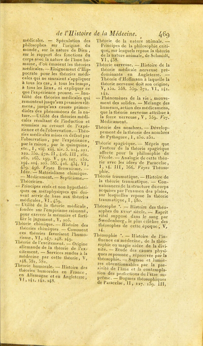 médicales. — Spéculation des philosophes sur l'origine du inonde, sur la nature de Dieu, sur le rapport des fonctions du corps avec la nature de l'âme hu- maine, d'où émanent les théories médicales. — Eloignement d'Hip- pocrate pour les théories médi- cales qui ne sauraient s'appliquer à tous les cas, à tous les temps, à tous les lieux, ni expliquer ce que l'expérience prouve. — Inu- tilité des théories médicales qui remontent jusqu'aux premiers élé- mens, jusqu'aux causes primor- diales des phénomènes de la na- ture.—Utilité des théories médi- cales résultant de l'induction et soumises au creuset de l'expé- rience et de l'observation.—Théo- ries médicales mises en défaut par l'observation, par l'expérience, par la raison, par le quinquina, etc., I, viij. xiij. xiv. 5. 214. 221. 322. 55o. 470. II, 426. III, iCi. 162. i65. 199. V, 92. 107. i52. 194. 204. 2o5. 585. 426. 454. VI, 459- 496. Foyez Browuiïme. — Idée. — Matérialisme chiruique. — Médicament. — Septicisme.— Théoricien. ' , — Principes réels et non hypothéli- ques ou métaphysiques qui doi- vent servir de hase aux théories médicales, ¥1,459. — Utilité de la théorie médicale, fondée sur l'empirisme raisonné, pour exercer la mémoire et forti- fier le jugement, V, 2o5. Théorie chimique. — Histoire des théories chimiques — Gomment ces théories favorisent l'humo- risme, VI, 247. 248. 249. Théorie de l'excitement. — Online allemande de la théorie de l'tx- citement. — Services rendus à la medccme par cette théorie, V, i48.38i.SS2. . Théorie humorale. — Histoire des théories humorales en France, en Allemagne et en Angleterre, VI, 141. 142. a48. Théorie de la nature nnimale. — Principes de la philosophie criti- que, sur lesquels repose la théorie de la nature animale, de Schmidt, YI, 458. Théorie nerveuse. — Histoire de la théorie médicale nerveuse pré- dominante en Angleterre. — Théorie d'Hoffmann à laquelle la théorie nerveuse doit son origine, V, i52. 558. 359. 571. VI, i4i. 142. — Phénomènes de la vie ', mouve- ment des solides. — Mélange des humeurs, action des médicamens, que la théorie nerveuse attribue à la force nerveuse, V, SSg. Foy. Médicament. Théorie des nombres. — Dévelop- pement de la théorie des nombres de Pythagore , 1, 23o. 25i. Tliéorie spagirique.— Mépris que l'auteur de la théorie spagirique affecte pour la philosophie de l'école Analogie de cette théo- rie avec les idées de Paracelse, I, 14. III, 366.' Foyez Théoso- phie. Théorie traumatique. — Histoire de la théorie traumatique. — Con- naissances de la structure du corps acquises par l'examen des plaies, sur lesquelles repose la théorie traumatique, 1, 480. Théosophe *. — Histoire des théo- sophes du xviii siècle Esprit vital supposé dans le sang par Swedenborg,.le plus célèbre des théosophes de cette éijoque , V, 14. Théosophie — Histoire de l'in- fluence en médecine, de la théo- sophie ou magie aidée de la divi- nité. — Etude des causes physi- ques repoussée, réprouvée parla théosophie. — Sagesse et lumiè- res ohtenliunnahles par la pas- sivité de r.lme et la contempla- tion des perfections de l'être su- prême. — Dogmes Ihéosophiques de Paracelse, II, 127. lôg. m,