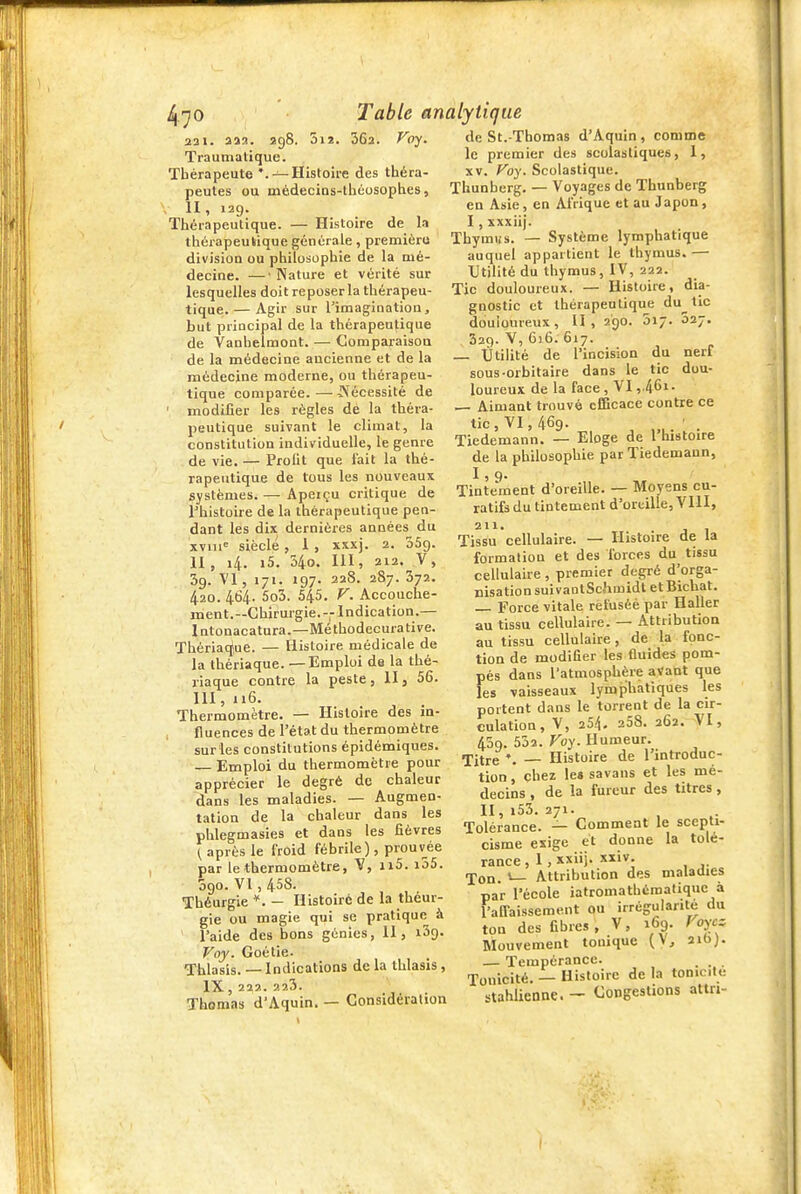 5iî. 362. Foy. 231. as2. 298 Traumatique. Thérapeute '.—Histoire des théra- peutes ou médecias-théosophes, , II, 129. Thérapeutique. — Histoire de la thérapeutique générale, premièru divisioQ ou philosophie de la uié- decine. —• Nature et vérité sur lesquelles doit reposer la thérapeu- tique.— Agir sur l'imaginatioa, but principal de la thérapeutique de Vanhelmont. — Comparaisou de la médecine ancienne et de la médecine moderne, ou thérapeu- tique comparée.—A'^écessité de ' modifier les règles dé la théra- peutique suivant le climat, la constitution individuelle, le genre de vie. — Profit que fait la thé- rapeutique de tous les nouveaux systèmes. — Apeiçu critique de rhistoire de la thérapeutique pen- dant les dix dernières années du xviii^ siècle, 1, xxxj. 2. oSg. II, 14. i5. 540. m, 212. V, 39. Vl, 171. 197. 22S. 287. 372. 4.20. 464. 5o5. 545. F. Accouche- ment.—Chirurgie.--Indication.— Intonacatura.—Méthodecurative. Thériac^ue. — Histoire médicale de la thériaque. —Emploi de la thé- riaque contre la peste, 11, 56. III, 116. Thermomètre. — Histoire des in- , fluences de l'état du thermomètre sur les constitutions épidémiques. Emploi du thermomètre pour apprécier le degré de chaleur dans les maladies. — Augmen- tation de la chaleur dans les phlegmasies et dans les fièvres { après le froid fébrile), prouvée par le thermomètre, 1x5. i55. 090. VI, 458. Théurgie *. - Histoiré de la théur- gie ou magie qui se pratique à l'aide des bons génies, II, iSg. Voj. Goétie. Thlasis. —-Indications de la thlasis , IX, 222. ?.23. Thomas d'Aquin. — Considération de St.-Thomas d'Aquin, comme le premier des scolastiques, 1, XV. Foy. Scolastique. Thunherg. — Voyages de Thunberg en Asie, en Afrique et au Japon, I, xxxiij. Thymus. — Système lymphatique auquel appartient le thymus. — Utilité du thymus, IV, 222. Tic douloureux. — Histoire, dia- gnostic et thérapeutique du tic douloureux , U , 290. 017. 027. 329. V, 616. 617. Utilité de l'incision du nerf sous-orbitaire dans le tic dou- loureux de la face , VI ,.461. — Aimant trouvé cEBcace contre ce tic, VI, 469. Tiedemann. — Eloge de l'histoire de la philosophie par Tiedemann, 1,9. Tintement d'oreille. — Moyens cu- ratifs du tintement d'oreille, VIII, 211. Tissu cellulaire. — Histoire de la formation et des forces du tissu cellulaire , premier degré d'orga- nisation suivaotSchmidt et Bichat. — Force vitale rètuséé par Haller au tissu cellulaire. — Attribution au tissu cellulaire, de la fonc- tion de modifier les fluides pom- pés dans l'atmosphère avant que les vaisseaux lymphatiques les portent dans le torrent de la cir- culation, V, 254. 258. 262. VI, 459. 532. Foy. Humeur. Titre— Histoire de l'introduc- tion , chez le« savans et les mé- decins , de la fureur des titres, 11,153.271. Tolérance. — Comment le scepti- cisme exige et donne la tolé- rance , 1, xxiij. xxiv. Ton. »— Attribution des maladies par l'école iatromathématique à l-affaissement ou irrégularité du ton des fibres, V, 169. Foycz Mouvement tonique (V^ aibj. — Tempérance. . . . -jo^icité. — Histoire de la tonicité stahlienne. — Congestions attn-