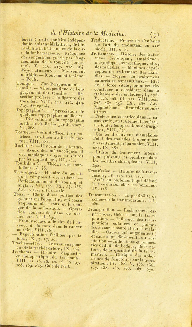 tuées à cette tonicité indépen- dante, suivant Makittrick, de l'ir- ritabilité hallérienne et de la cir- culation liarveyenne.—Fréquence des congestions guérie par l'aug- mentation de la tonicilé (orgas- me), V, 216. 217. 228. 264. Voycz^ Humeur. — Mouvement morbide.— Mouvement tonique. — Pouls. Tonique. — Voy. Péripneomonie. Tonsille. — Thérapeutique de l'en- gorgement des tonsilles. — Ré- section préférée à la ligature des tonsilles, VllI, 4i2. 4i4. 4iQ. Poy. Amygdale. Topographie *. — Appréciation de quelques topographies médicales. — Distinction de la topographie médicale de Berlin par Former VI, 568. Tortue. — Vertu d'effacer les cica- trices, attribuée au fiel de tor- tue, VIII, 182. Torture.*.—Histoire de la torture. — Aveux des mélancoliques et des maniaques érigés en vérités par les inquisiteurs, III , 202. Tourbillon — Théorie des tour- billons , \, 48. Tourniquet. — Histoire du tourni- quet compressif des artères. Perfectionnement du tourniquet anglais, Vr.,,292. JX, 54. aSS. ^oy. Artère intercostale. Toux. ~ Chute d'une portion des glandes sur l'épiglotle, qui cause fréquemment la toux et le dan- ger de la suffocation. — Opéra- tion convenable dans ce der- nier cas, VIII, 394. — Pronostic favorable liré de l'ab- .sence de la toux dans le cancer au sein , VllI, 489. — Expectoration facilitée par la toux, IX, 7. 17. 20. Trachée-artère. — Instrumens pour ouvrir la trachée-artère, IX, \5A Tracboma. _ Histoire, diagnostic et thérapeutique du trachoma , VIII, 11. i5. ,8. 20. 24. .16, 07. 108. i5<). Foy. Gale de l'œil. de l'tiistoire de ta Médeciné 471 Traducteur.— Preuve de l'enfance de l'art du traducteur au xvi* siècle, III, 6. 8. Traitement. — Histoire des traite- mens diététique , empirique , magnétique, sympathique, etc., des maladies. — Maximes et pré- ceptes de traitement des mala- dies. — Moyens de traitemens naturels et superstitieux.—Êlat de la force vitale, première cir- constance à considérer dans le traitement des maladies , 1, 476. V, 225. 5o6. VI, 221. VIII, 344. 575. 487. 493. IX, 287. Voy. Magnétisme. — Remèdes supers- titieux. — Préférence accordée dans la ca- cochymie, au traitement général, sur toutes les opérations chirurgi- cales, VIII, 544. — Cas où il convient d'améliorer l'état des malades à opérer par un traitement préparatoire , VIII. 487. IX, 287. — Utilité du traitement interne pour prévenir les récidives dans les maladies chirurgicales, VllI, 495. Transfusion. — Histoire de la trans- fusion, IV, 120. 122. 125. — Arrêt du parlement qui défend la transfusion chez lesjiommes. IV, 125. - ' Transmutation. — Impossibilité de concevoir la transmutation. III ,58o. ' ' Transpiration. — Recherches, ex- périences, théories sur la trans- piration Influence des trans- pirations culanées et pulmo- naires sur la santé et sur la mala- die. — Causes qui augmentent, «t causes qui diminuent la trans- piration— Indications et pronos- tics déduits de l'odeur, de la na- ture, delà quantité de la Ir.ms- piralion. — Critique des aj,ho- risnics de Sanctorius sur la trans piralion, IV. 1S8. V, i35. i3(; 157. i58. i5o. 1^6. 167. 572.'