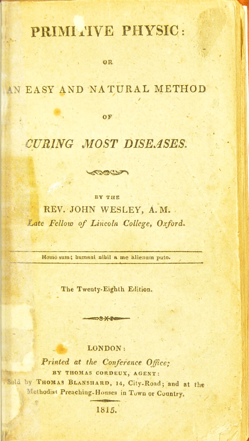 PRIMIx'IVE PHYSIC OR ,A>3 EASY AND NATURAL METHOD OF CURING MOST DISEASES. 7 BY THE REV. JOHN WESLEY, A.M. XMte Fellow of Lincoln College, Oxford. Homo sum; bumani nihil a me alienum puto. The Tweuty-Eighth Edition. * LONDON: Printed at the Conference Office; BY THOMAS CORDEUX, AGENT: Sola by Thomas BlaNshard, 14, City-Road; and at the Tflethodigt Preaching-Houses in Town or Country. 1815.