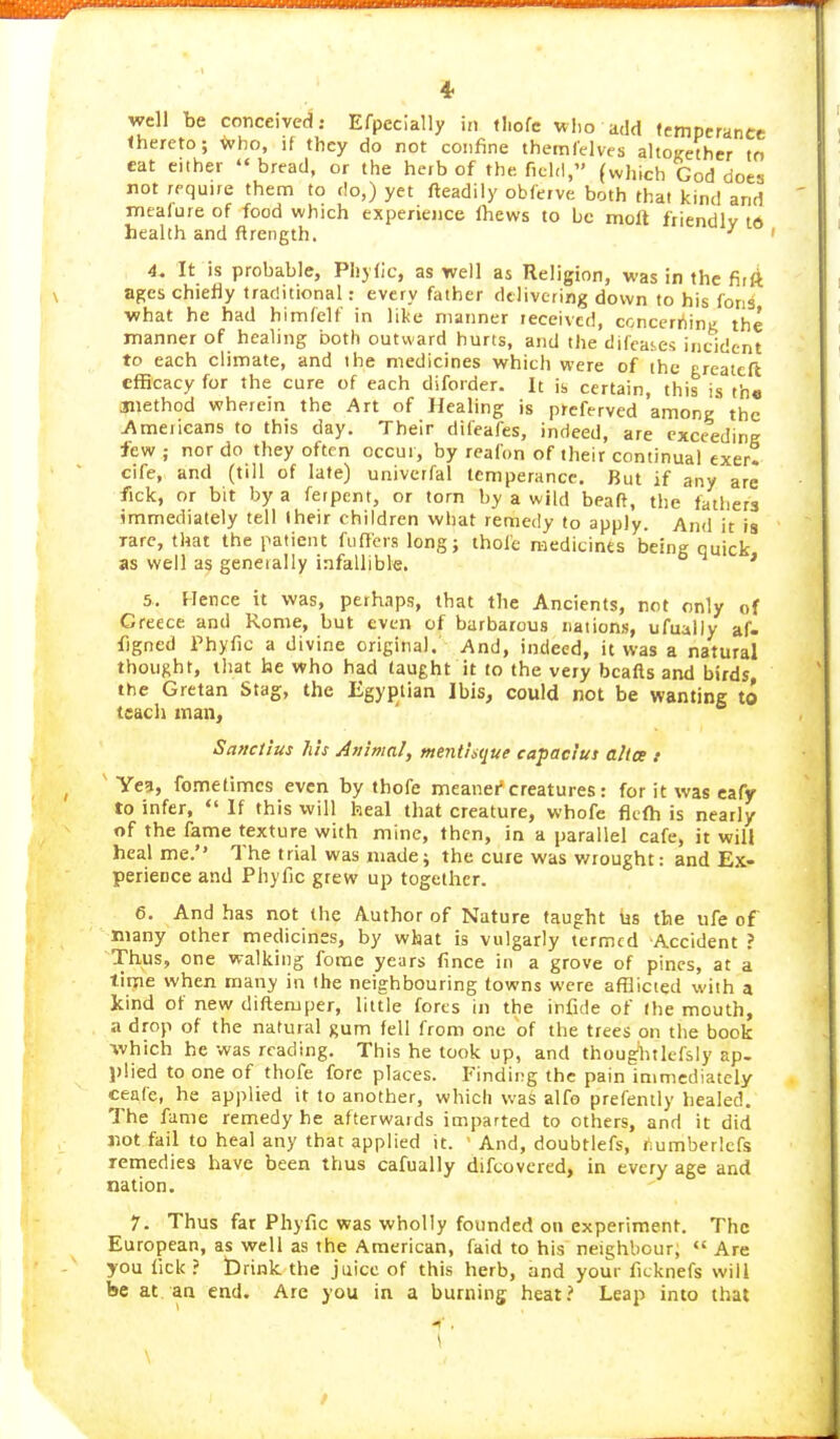 thereto; who, if they do not confine themlelves altoKethcr to cat either  bread, or the herb of the field, (which God does rot require them to do,) yet fteadily obferve both that kind and nrcafure of food which experience fliews to be molt friendly td health and flrength. ■' ' 4. It is probable, Pliylic, as well as Religion, was in the firft ages chiefly trac'itional: every father delivering down to his fons what he had himfelf in like manner received, concerriiniz the manner of healing both outward hurts, and the difeates incident to each climate, and the medicines which were of the ereatcfl efficacy for the cure of each diforder. It is certain, this th« Siiethod wherein the Art of Healing is preferved among the 7\mericans to this day. Their difeafes, indeed, are cxceedine few ; nor do they often occur, by reafon of their continual exer! cife, and (till of late) univerfal temperance. But if any are fick, or bit by a ferpent, or torn by a wild beaft, the fathers immediately tell their children what remedy to apply. And it is Tare, that the patient fiifieis long; thole medicines being quick as well as generally infallible. ' 5. Hence it was, perhaps, that the Ancients, not only of Greece and Rome, but even of barbarous nations, ufually af. figned Phyfic a divine original. And, indeed, it was a natural thought, tliat he who had taught it to the very bcafts and birds, the Cretan Stag, the Egyptian Ibis, could not be wanting to teach man, Sattctius Ills Animal, menthtiue capacius altce t Ye5, fometimcs even by tbofe meaner'creatures : for it was cafy to infer,  If this will heal that creature, whofe ficfh is nearly of the fame texture with mine, then, in a parallel cafe, it will heal me.'' The trial was niade; the cure was wrought: and Ex- perience and Phyfic grew up together. 6. And has not the Author of Nature (aught iis the ufe of many other medicines, by what is vulgarly termed Accident ? Thus, one walking fome years fince in a grove of pines, at a time when many in the neighbouring towns were afflicted with a kind of new difteniper, liide forts in the infide of (he mouth, a drop of the natural gum fell from one of the trees on the book ■which he was reading. This he took up, and thoughtlcfsly ap. plied to one of thofe fore places. Finding the pain immediately ceaCc, he applied it to another, which was alfo prefently healed. The fame remedy he afterwards imparted to others, and it did Jiot fail to heal any that applied it. ' And, doubtlefs, fiumberlcfs remedies have been thus cafually difcovered, in every age and tiation. 1. Thus far Phyfic was wholly founded on experiment. The European, as well as the American, faid to his neighbour;  Are you lick? brink the juice of this herb, and your ficknefs will be at. an end. Are you in a burning heat? Leap into that 1 \