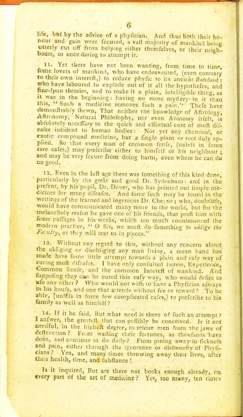 life, bot by the advice of a phyfician. And thus both their ho- nour and gain were fccuieil, a vaft majority of mankind being Utterly cut off from helping either thenifelves, or their neigh- bours, or once daring to attempt it. 11. Ytt there have not been wanting, from time to time, fonie lovers of mankin<!, who have endeavoured, (even contrary to their own intereft,) to reduce phyfic to iis ancient ftandard : who have laboured to explode out of it all the hypothefes, and fine-fpun theories, and to make it a plain, intelligible thing, as It was in the beginning: having no more myflery-in it than this, Such a medicine removes fuch a pain.'' Thefc have demonftrably ftewn. That neither the knowledge of Aftrology, Aftronomy, Natural Philofophy, nor even Anatomy ilfelf,°is abfolutely neccffary to the quick and effectual cure of moft dif- eafes incident to human bodies: Nor yet any chemical, or exotic compound medicine, but a fmgle plant or root duly ap- plied. So that every man of common fcnfe, (unlefs in forne rare cafes,) may prefcribe either to himfelf or his neighbour ; and may be very fecure from doing harm, even where he can do no good. 1!3. Fven in the laft age there was (omething of this kind done, particularly by the great and good Dr. Sydenham : and in the prefent, by his pupil, Dr. Dover, who has pointed out liiTiple me- dicines for many difeafes. And fotne fuch msiy be found in the Writings of the learned and ingenious Dr. Che) ne ; who, doubtlefs, would have communicated many moie to the woild, but for the melancholy reafon he gave one of his friends, that preft him with lome paffages in his works, which too much countenanced the modern practice,  O Sir, we mull do-fpmething to oblige the Faculty^ or they will tear us in pieces. ^13. Without any regard to this, without any concern about the obliging or disobliging any man livinp, a mean hand has made here fome little attempt towards a plain and cafy way of curing moft difeafes, I have only confuited herein. Experience, Common Senle, and the common Intereft of mankind. And luppofing they carfi be cured this eafy way, who would defixe to Wfe any other ? Who would not wifh to have a Phyfieian always in his houfe, and one that a'tends wiihout fee or reward ? To be able, lunl^fs in fome few complicated cafes,) to prefcribe to his family as well as himfelf ? 14. If it be faid, IJut what need is there of fuch an attempt ? 1 anfvver, the greatefl that can pcffibly be conceived. Is it not aiecdful, in the hi^heft degree, to refcue men from the jaws of deftruction.' From wafting their foitunes, as thoufands'have done, and continue to do daily-.' From pining away in fickncfs and pain, either through the ignorance or dishonefty of Phyfi- cians? Yea, and many times throwing away their lives, after their health, time, and fubftance ! Is it inquired, But are there not books enough already, on every part of the art of medicine? Ye.; too many, ten tiincs