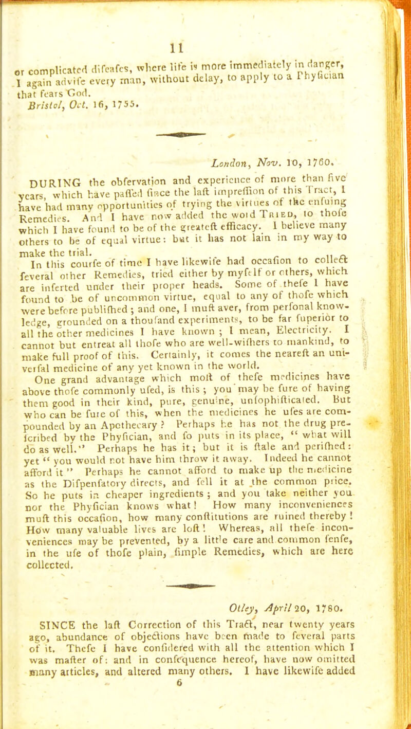 or complicated dife^rc?, Tvlicre lite i. more immediately /la^Ker, TagaTn advife every man, without delay, to apply to a Phyfic.an that fears Cod. Brtsto!, O.t. 16, 1755. London, Nov. 10, 1760. DURING the obfervafion and experience of more than five vcars which have pafleil fiRce the laft impreffion of this Tract, I have'had many npportumties of trying the virtues of the enfumg Remedies. And I have no>v added the vi/oid Tried, 10 thole which I have fouml to be of the greatcft efficacy. 1 believe many others to be of equal virtue: but it has not lam m my way to make the trial. .. . , . 11 ri. In this courfeof time I have hkewile had occafion to collett feveral other Remedies, tried either by myft If or others, which are inferted under their proper heads. Some of thefe 1 have found to be of uncommon virtue, equal to any of thofe which were before publifhed ; and one, I muft aver, from perfonal know- ledge, grouncled on a thouland experiments, to be far fuperior to all the other medicines 1 have known ; I mean. Electricity. I cannot but entreat all thofe who are well-withers to mankind, to make full proof of this. Certainly, it comes the neareft an unt- vctfal medicine of any yet known in the world. One grand advantage which moll of thefe medicifies have above thofe commonly ufed, is this ; you'may he fure of having them good in their kind, pure, genuine, unfophifticaied. But who can be fuie of this, when the medicines he ufes are com- pounded by an Apothecary } Perhaps he has not the drug pre- Icribed bv the Phyfician, and fo puts in its place,  what will do as well. Perhaps he has it; but it is ftale and perifhed: yet you would rot have him throw it away. Indeed he cannot afford it Perhaps he cannot afford to makeup tlie niedicine as the Difpenfatoiy directs, and fell it at the common piice. So he puts in cheaper ingredients ; and you take neither you nor the Phyfician knows what! How many inconveniences muft this occafion, how many conftitutions are ruined thereby! How many valuable lives are loft 1 Whereas, all thefe incon- veniences may be prevented, by a little care and common fenfe, in the ufe of thofe plain, fimple Remedies, which are here collected. Ot/ey, April 10, 1780. SINCE the laft Correction of this Traft', near twenty years ago, abundance of objedlions have been made to feveral parts of it. Thefe I have confidered with all the attention which I xvas matter of: and in confcqvience hereof, have now omitted many aiticles, and altered many others, 1 have likewife added 6