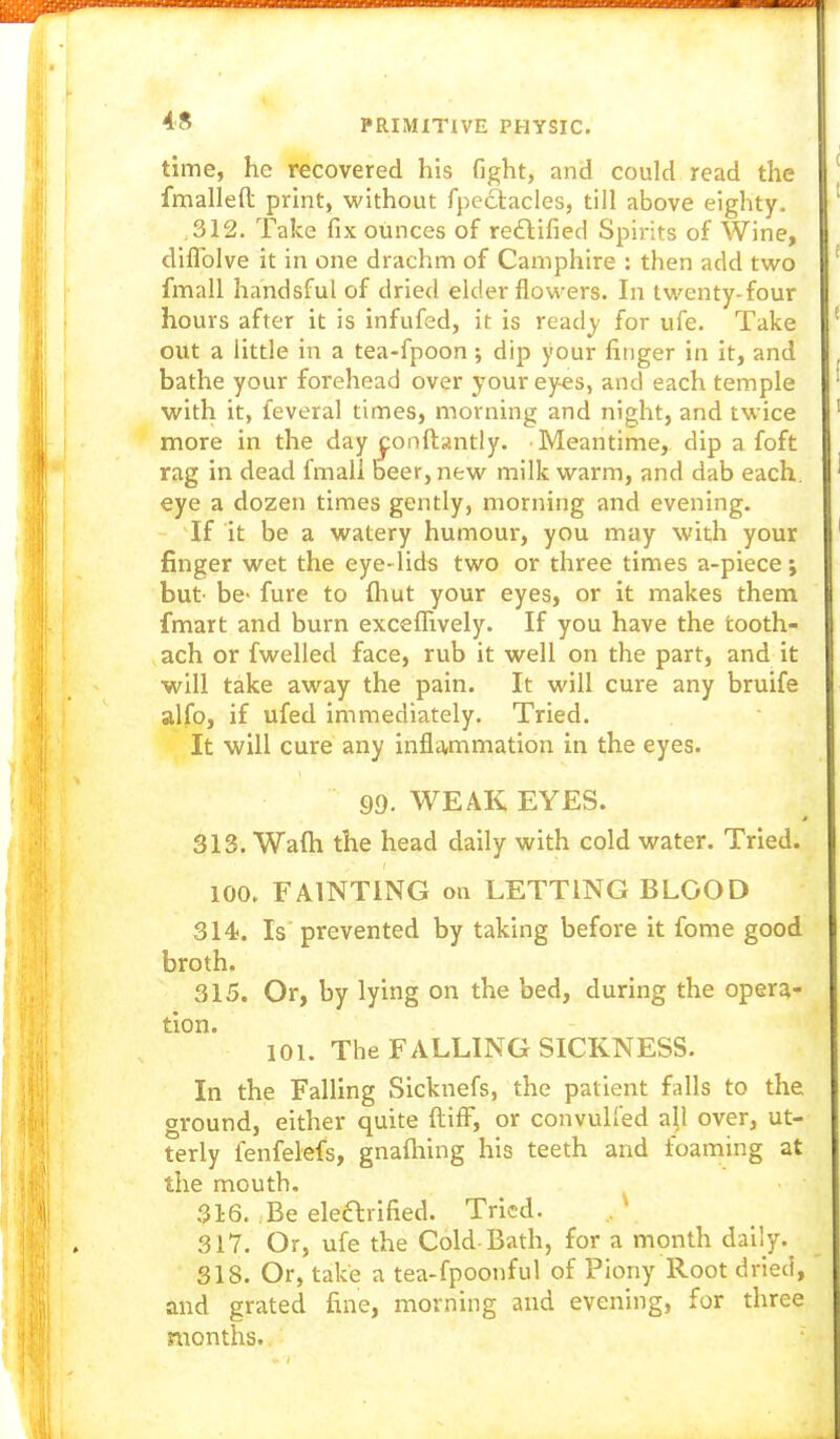 time, he recovered his fight, and could read the fmalleft print, vv'ithout fpectacles, till above eighty. ,312. Take fix ounces of rectified Spii-its of Wine, diflblve it in one drachm of Cainphire : then add two fmall handsful of dried elder flow-ers. In twenty-four hours after it is infufed, it is read^' for ufe. Take out a little in a tea-fpoon ; dip your finger in it, and bathe your forehead over your eyes, and each temple with it, feveral times, morning and night, and twice more in the day ^onftantly. Meantime, dip a foft rag in dead fmall beer, new milk warm, and dab each, eye a dozen times gently, morning and evening. If it be a watery humour, you may with your finger wet the eye-lids two or three times a-piece; but- be- fure to fliut your eyes, or it makes them fmart and burn excefhvely. If you have the tooth- ach or fwelled face, rub it well on the part, and it ■will take away the pain. It will cure any bruife alfo, if ufed immediately. Tried. It will cure any infla,mmation in the eyes. 99. WEAK EYES. 313. Wafti the head daily with cold water. Tried. 100. FAINTING on LETTING BLOOD 314. Is prevented by taking before it fome good broth. 315. Or, by lying on the bed, during the opera- tion. 101. The FALLING SICKNESS. In the Falling Sicknefs, the patient falls to the ground, either quite ftifF, or convulfed all over, ut- terly fenfelefs, gnaflming his teeth and foaming at the mouth. 316. Be elearified. Tried. 317. Or, ufe the Cold-Bath, for a month daily.^ 318. Or, take a tea-fpoonful of Piony Root dried, and grated fine, morning and evening, for three months.,