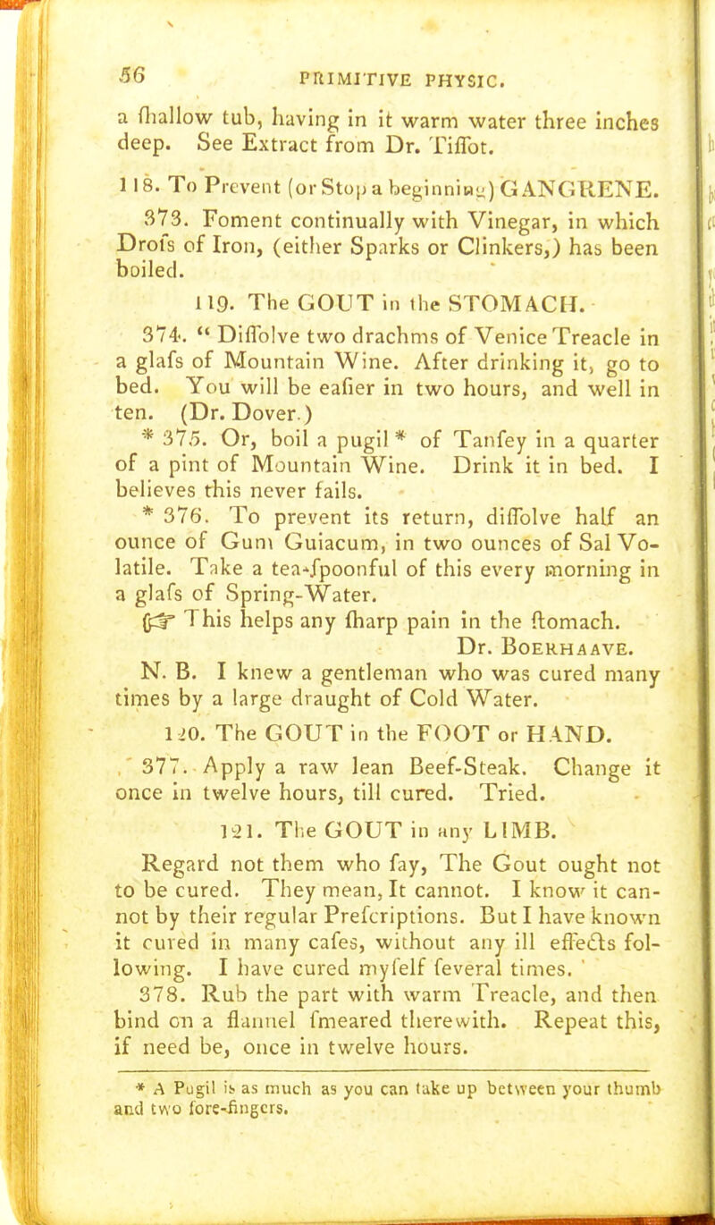 66 a fliallow tub, having in it warm water three inches deep. See Extract from Dr. Tiflbt. 118. To Prevent (orStop a beginnlH-) GANGRENE. 373. Foment continually with Vinegar, in which Drofs of Iron, (either Sparks or Clinkers,) has been boiled. 119. The GOUT in the STOMACH. 374'.  Diflblve two drachms of Venice Treacle in a glafs of Mountain Wine. After drinking it) go to bed. You will be eafier in two hours, and well in ten, (Dr. Dover.) * 375. Or, boil a pugil * of Tanfey in a quarter of a pint of Mountain Wine. Drink it in bed. I believes this never fails. * 376. To prevent its return, diflblve half an ounce of Gun\ Guiacum, in two ounces of Sal Vo- latile. Tnke a tea*fpoonful of this every morning in a glafs of Spring-Water. ^ This helps any fharp pain in the ftomach. Dr. BOERHAAVE. N. B. I knew a gentleman who was cured many times by a large draught of Cold Water. 1=!0. The GOUT in the FOOT or HAND. ,' 377. Apply a raw lean Beef-Steak. Change it once in twelve hours, till cured. Tried. 121. The GOUT in any LIMB. Regard not them who fay, The Gout ought not to be cured. They mean, It cannot. I know it can- not by their regular Prefcriptions. But I have known it cured in many cafes, without any ill efFe(Sls fol- lowing. I have cured mylelf feveral times. 378. Rub the part with warm Treacle, and then bind on a flannel fmeared therewith. Repeat this, if need be, once in twelve hours. ♦ A Pugil is as much as you can take up between your thumb and two fore^fingcrs.