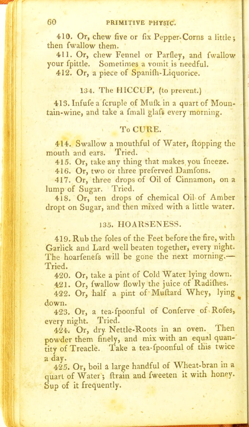 410. Or, chew five or fix Pepper-Corns a little; then fwallow them. 411. Or, chew Fennel or Parfley, and fwallow your fpittle. Sometimes a vomit is needful. 412. Or, a piece of Spanifti-Liquorice. 134. The HICCUP, (to prevent.) 413. Infufe a fcruple of Muflc in a quart of Moun- tain-wine, and take a fmali glafs every morning. To CURE. 414. Swallow a mouthful of Water, flopping the mouth and ears. Tried. 415. Or, take any thing that makes you fneeze. 416. Or, two or three preferved Damfons. 417. Or, three drops of Oil of Cinnamon, on a lump of Sugar. Tried. 418. Or, ten drops of chemical Oil of Amber dropt on Sugar, and then mixed with a little water. ]35. HOARSENESS. 419. Rub the foles of the Feet before the fire, with Garlick and Lard well beaten together, every night. The hoarfenefs will be gone the next morning.— Tried. 420. Or, take a pint of Cold Water lying down. - 421. Or, fwallow flowly the juice of Radiflies. 422. Or, half a pint of Mufl:ard Whey, lying ^ down. 423. Or, a tea-fpoonful of Conferve of Rofes, every night. Tried. 424. Or, dry Nettle-Roots in an oven. Then powder them finely, and mix with an equal quan- tity of Treacle. Take a tea-fpoonful of this twice a day. 425. Or, boil a large handful of Wheat-bran m a quart of Water; ftrain and fweeten it with honey. Sup of it frequently.